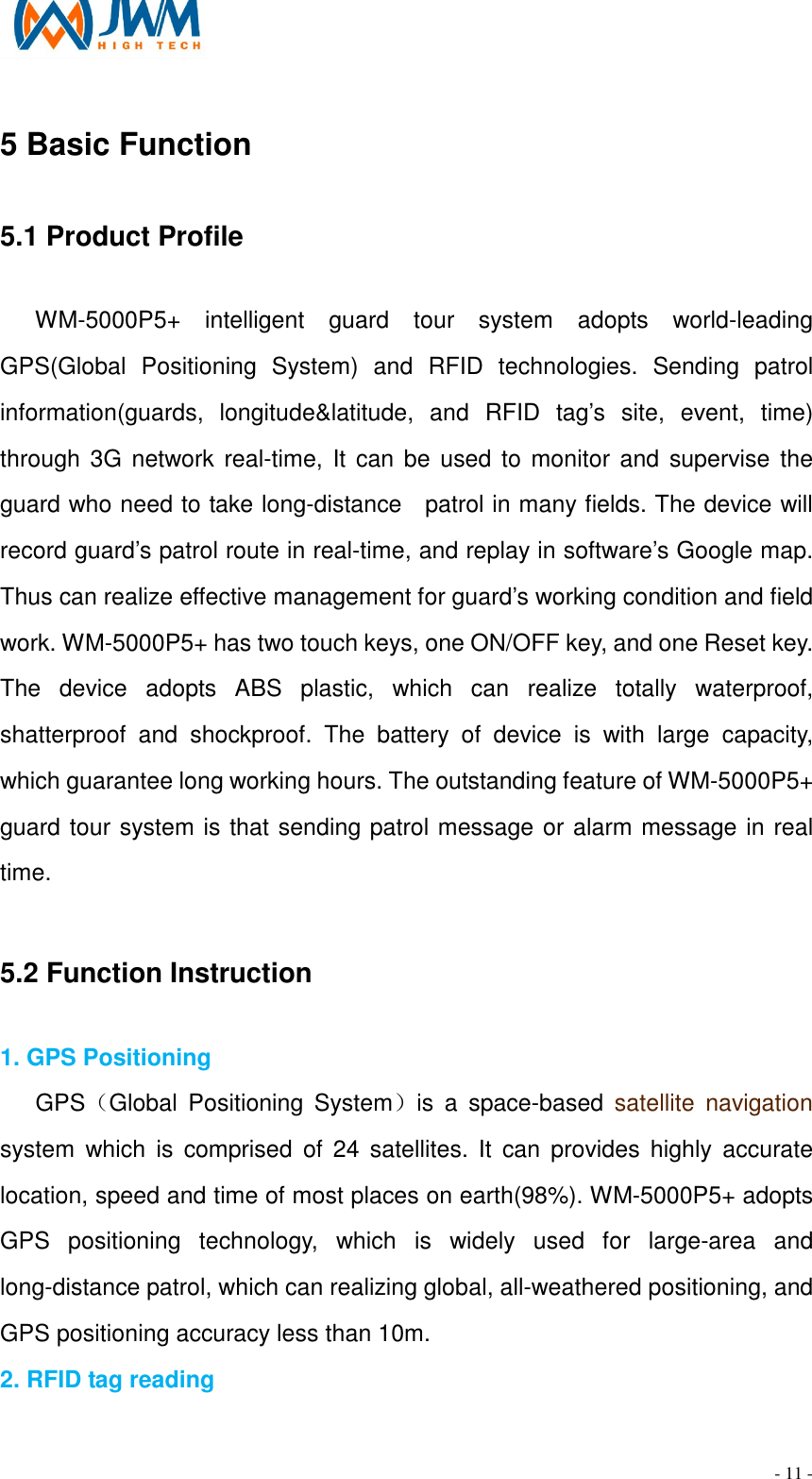                                                                                - 11 - 5 Basic Function 5.1 Product Profile                                                                                                         WM-5000P5+  intelligent  guard  tour  system  adopts  world-leading GPS(Global  Positioning  System)  and  RFID  technologies.  Sending  patrol information(guards,  longitude&amp;latitude,  and  RFID  tag&rsquo;s  site,  event,  time) through 3G network real-time, It  can be used to monitor and  supervise  the guard who need to take long-distance    patrol in many fields. The device will record guard&rsquo;s patrol route in real-time, and replay in software&rsquo;s Google map. Thus can realize effective management for guard&rsquo;s working condition and field work. WM-5000P5+ has two touch keys, one ON/OFF key, and one Reset key. The  device  adopts  ABS  plastic,  which  can  realize  totally  waterproof, shatterproof  and  shockproof.  The  battery  of  device  is  with  large  capacity, which guarantee long working hours. The outstanding feature of WM-5000P5+ guard tour system is that sending patrol message or alarm message in real time.  5.2 Function Instruction                                                                                         1. GPS Positioning GPS（Global  Positioning  System）is  a  space-based  satellite  navigation system  which  is  comprised  of 24  satellites. It  can  provides  highly  accurate location, speed and time of most places on earth(98%). WM-5000P5+ adopts GPS  positioning  technology,  which  is  widely  used  for  large-area  and long-distance patrol, which can realizing global, all-weathered positioning, and GPS positioning accuracy less than 10m.   2. RFID tag reading   