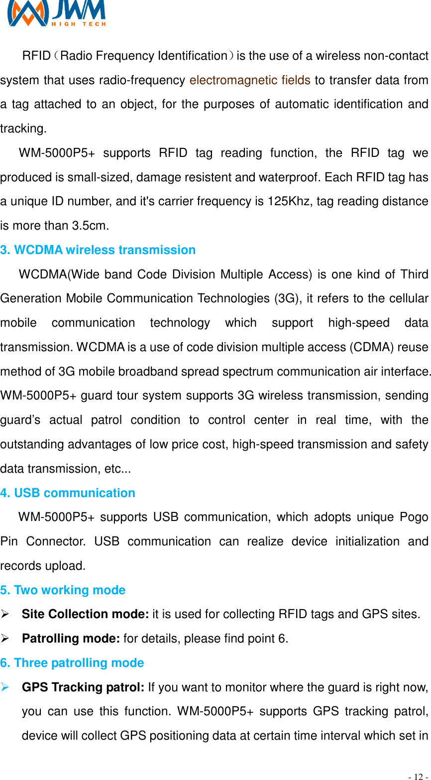                                                                                - 12 - RFID（Radio Frequency Identification）is the use of a wireless non-contact system that uses radio-frequency electromagnetic fields to transfer data from a tag attached to an object, for the purposes of automatic identification and tracking. WM-5000P5+  supports  RFID  tag  reading  function,  the  RFID  tag  we produced is small-sized, damage resistent and waterproof. Each RFID tag has a unique ID number, and it's carrier frequency is 125Khz, tag reading distance is more than 3.5cm. 3. WCDMA wireless transmission WCDMA(Wide band Code Division Multiple Access) is one kind of Third Generation Mobile Communication Technologies (3G), it refers to the cellular mobile  communication  technology  which  support  high-speed  data transmission. WCDMA is a use of code division multiple access (CDMA) reuse method of 3G mobile broadband spread spectrum communication air interface. WM-5000P5+ guard tour system supports 3G wireless transmission, sending guard&rsquo;s  actual  patrol  condition  to  control  center  in  real  time,  with  the outstanding advantages of low price cost, high-speed transmission and safety data transmission, etc... 4. USB communication WM-5000P5+ supports  USB  communication,  which adopts unique  Pogo Pin  Connector.  USB  communication  can  realize  device  initialization  and records upload. 5. Two working mode &Oslash; Site Collection mode: it is used for collecting RFID tags and GPS sites. &Oslash; Patrolling mode: for details, please find point 6. 6. Three patrolling mode &Oslash; GPS Tracking patrol: If you want to monitor where the guard is right now, you  can  use  this  function.  WM-5000P5+  supports  GPS  tracking  patrol, device will collect GPS positioning data at certain time interval which set in 