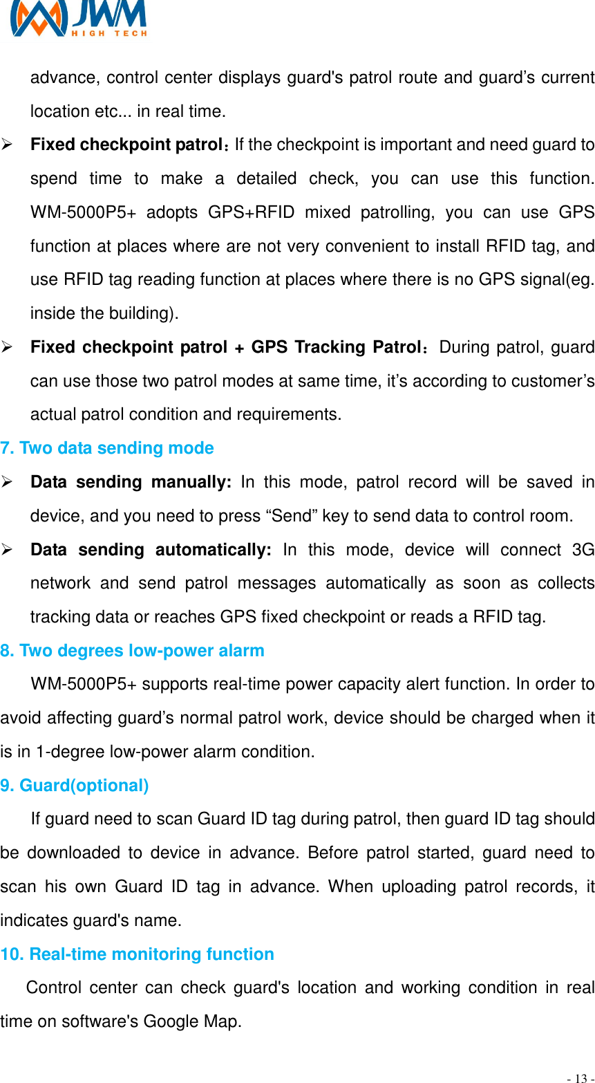                                                                                - 13 - advance, control center displays guard's patrol route and guard&rsquo;s current location etc... in real time. &Oslash; Fixed checkpoint patrol：If the checkpoint is important and need guard to spend  time  to  make  a  detailed  check,  you  can  use  this  function. WM-5000P5+  adopts  GPS+RFID  mixed  patrolling,  you  can  use  GPS function at places where are not very convenient to install RFID tag, and use RFID tag reading function at places where there is no GPS signal(eg. inside the building). &Oslash; Fixed checkpoint patrol + GPS Tracking Patrol：During patrol, guard can use those two patrol modes at same time, it&rsquo;s according to customer&rsquo;s actual patrol condition and requirements. 7. Two data sending mode &Oslash; Data  sending  manually:  In  this  mode,  patrol  record  will  be  saved  in device, and you need to press &ldquo;Send&rdquo; key to send data to control room.   &Oslash; Data  sending  automatically:  In  this  mode,  device  will  connect  3G network  and  send  patrol  messages  automatically  as  soon  as  collects tracking data or reaches GPS fixed checkpoint or reads a RFID tag.     8. Two degrees low-power alarm WM-5000P5+ supports real-time power capacity alert function. In order to avoid affecting guard&rsquo;s normal patrol work, device should be charged when it is in 1-degree low-power alarm condition. 9. Guard(optional) If guard need to scan Guard ID tag during patrol, then guard ID tag should be  downloaded  to  device  in  advance.  Before  patrol  started,  guard  need  to scan  his  own  Guard  ID  tag  in  advance.  When  uploading  patrol  records,  it indicates guard's name. 10. Real-time monitoring function Control  center  can  check  guard's  location  and  working  condition  in  real time on software's Google Map. 