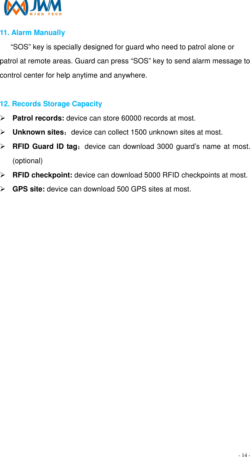                                                                                - 14 - 11. Alarm Manually       &ldquo;SOS&rdquo; key is specially designed for guard who need to patrol alone or patrol at remote areas. Guard can press &ldquo;SOS&rdquo; key to send alarm message to control center for help anytime and anywhere.  12. Records Storage Capacity &Oslash; Patrol records: device can store 60000 records at most. &Oslash; Unknown sites：device can collect 1500 unknown sites at most. &Oslash; RFID Guard ID tag：device can download 3000 guard&rsquo;s name at most. (optional) &Oslash; RFID checkpoint: device can download 5000 RFID checkpoints at most. &Oslash; GPS site: device can download 500 GPS sites at most.  