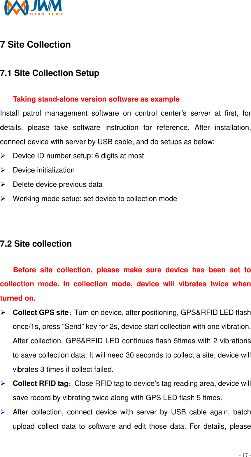                                                                                - 17 - 7 Site Collection                                                                       7.1 Site Collection Setup                                                                                            Taking stand-alone version software as example Install  patrol  management  software  on  control  center&rsquo;s  server  at  first,  for details,  please  take  software  instruction  for  reference.  After  installation, connect device with server by USB cable, and do setups as below: &Oslash;  Device ID number setup: 6 digits at most &Oslash;  Device initialization   &Oslash;  Delete device previous data &Oslash;  Working mode setup: set device to collection mode  7.2 Site collection                                                                                                        Before  site  collection,  please  make  sure  device  has  been  set  to collection  mode.  In  collection  mode,  device  will  vibrates  twice  when turned on. &Oslash; Collect GPS site：Turn on device, after positioning, GPS&amp;RFID LED flash once/1s, press &ldquo;Send&rdquo; key for 2s, device start collection with one vibration. After collection, GPS&amp;RFID LED continues flash 5times with 2 vibrations to save collection data. It will need 30 seconds to collect a site; device will vibrates 3 times if collect failed.   &Oslash; Collect RFID tag：Close RFID tag to device&rsquo;s tag reading area, device will save record by vibrating twice along with GPS LED flash 5 times.   &Oslash; After  collection,  connect  device  with  server  by  USB  cable  again,  batch upload  collect data  to software  and edit  those  data.  For  details,  please 