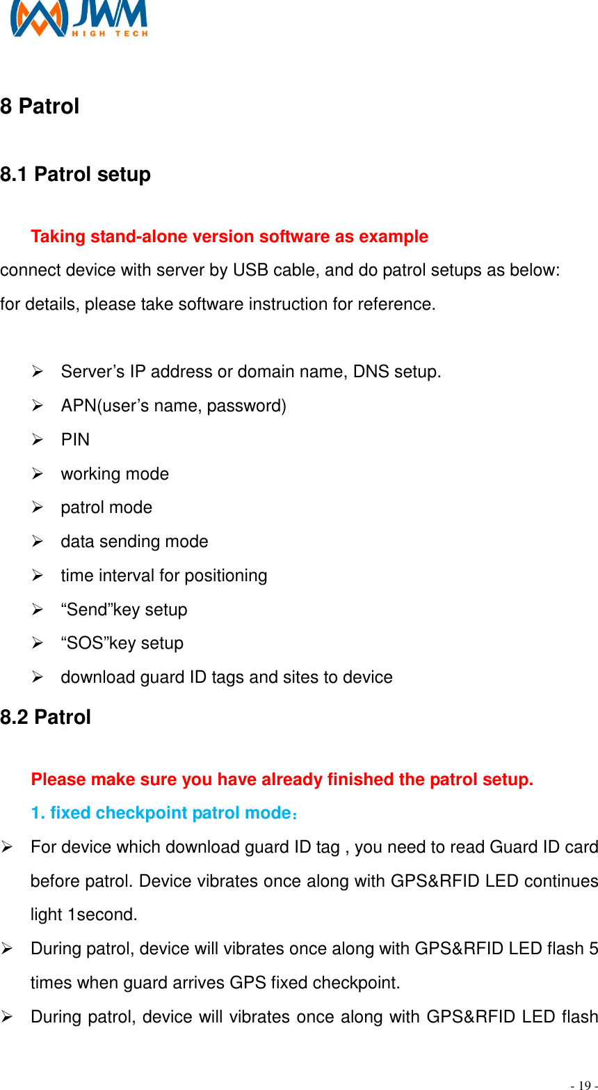                                                                                - 19 - 8 Patrol                                                                   8.1 Patrol setup                                                                                                 Taking stand-alone version software as example connect device with server by USB cable, and do patrol setups as below: for details, please take software instruction for reference.    &Oslash;  Server&rsquo;s IP address or domain name, DNS setup. &Oslash;  APN(user&rsquo;s name, password) &Oslash;  PIN &Oslash;  working mode &Oslash;  patrol mode &Oslash;  data sending mode &Oslash;  time interval for positioning &Oslash;  &ldquo;Send&rdquo;key setup &Oslash;  &ldquo;SOS&rdquo;key setup &Oslash;  download guard ID tags and sites to device 8.2 Patrol                                                                                                         Please make sure you have already finished the patrol setup. 1. fixed checkpoint patrol mode：   &Oslash;  For device which download guard ID tag , you need to read Guard ID card before patrol. Device vibrates once along with GPS&amp;RFID LED continues light 1second. &Oslash;  During patrol, device will vibrates once along with GPS&amp;RFID LED flash 5 times when guard arrives GPS fixed checkpoint. &Oslash;  During patrol, device will vibrates once along with GPS&amp;RFID LED flash 