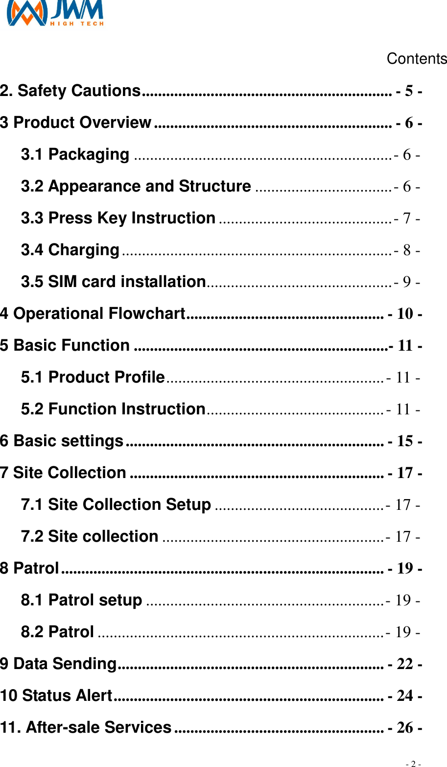                                                                                - 2 - Contents 2. Safety Cautions.............................................................. - 5 - 3 Product Overview........................................................... - 6 - 3.1 Packaging ................................................................- 6 - 3.2 Appearance and Structure ..................................- 6 - 3.3 Press Key Instruction ...........................................- 7 - 3.4 Charging...................................................................- 8 - 3.5 SIM card installation..............................................- 9 - 4 Operational Flowchart................................................. - 10 - 5 Basic Function ...............................................................- 11 - 5.1 Product Profile......................................................- 11 - 5.2 Function Instruction............................................- 11 - 6 Basic settings................................................................ - 15 - 7 Site Collection ............................................................... - 17 - 7.1 Site Collection Setup ..........................................- 17 - 7.2 Site collection .......................................................- 17 - 8 Patrol................................................................................ - 19 - 8.1 Patrol setup ...........................................................- 19 - 8.2 Patrol .......................................................................- 19 - 9 Data Sending.................................................................. - 22 - 10 Status Alert................................................................... - 24 - 11. After-sale Services.................................................... - 26 - 