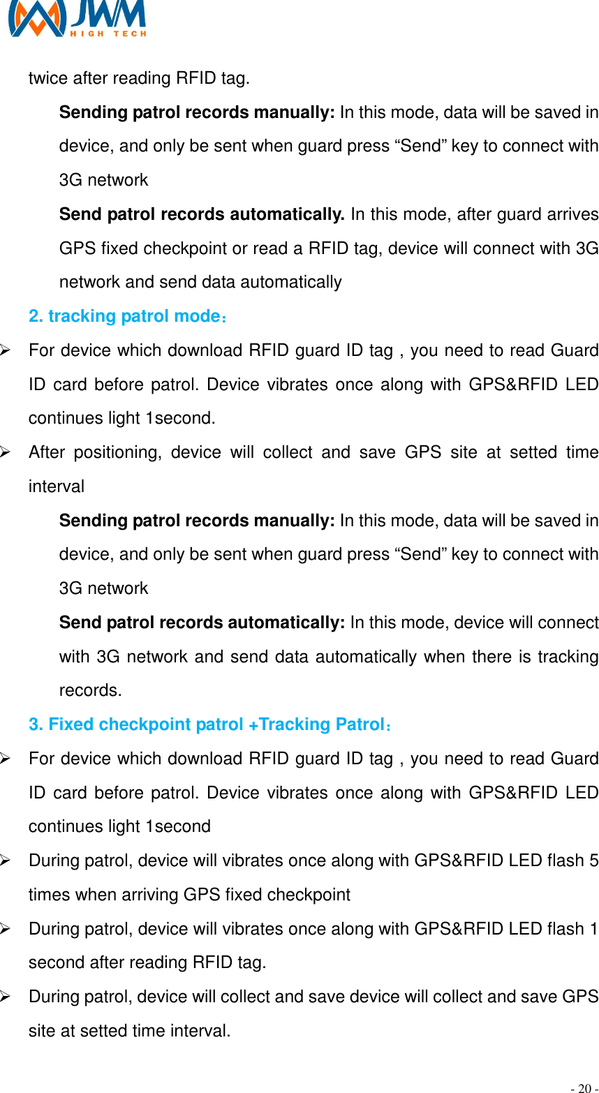                                                                                - 20 - twice after reading RFID tag. Sending patrol records manually: In this mode, data will be saved in device, and only be sent when guard press &ldquo;Send&rdquo; key to connect with 3G network   Send patrol records automatically. In this mode, after guard arrives GPS fixed checkpoint or read a RFID tag, device will connect with 3G network and send data automatically 2. tracking patrol mode： &Oslash;  For device which download RFID guard ID tag , you need to read Guard ID card before patrol. Device vibrates once along with GPS&amp;RFID LED continues light 1second. &Oslash;  After  positioning,  device  will  collect  and  save  GPS  site  at  setted  time interval Sending patrol records manually: In this mode, data will be saved in device, and only be sent when guard press &ldquo;Send&rdquo; key to connect with 3G network   Send patrol records automatically: In this mode, device will connect with 3G network and send data automatically when there is tracking records. 3. Fixed checkpoint patrol +Tracking Patrol： &Oslash;  For device which download RFID guard ID tag , you need to read Guard ID card before patrol. Device vibrates once along with GPS&amp;RFID LED continues light 1second &Oslash;  During patrol, device will vibrates once along with GPS&amp;RFID LED flash 5 times when arriving GPS fixed checkpoint &Oslash;  During patrol, device will vibrates once along with GPS&amp;RFID LED flash 1 second after reading RFID tag. &Oslash;  During patrol, device will collect and save device will collect and save GPS site at setted time interval. 