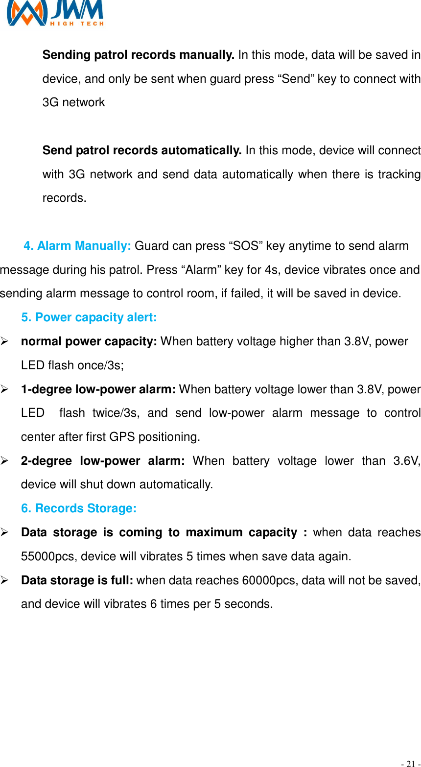                                                                                - 21 - Sending patrol records manually. In this mode, data will be saved in device, and only be sent when guard press &ldquo;Send&rdquo; key to connect with 3G network    Send patrol records automatically. In this mode, device will connect with 3G network and send data automatically when there is tracking records.  4. Alarm Manually: Guard can press &ldquo;SOS&rdquo; key anytime to send alarm   message during his patrol. Press &ldquo;Alarm&rdquo; key for 4s, device vibrates once and sending alarm message to control room, if failed, it will be saved in device. 5. Power capacity alert: &Oslash; normal power capacity: When battery voltage higher than 3.8V, power LED flash once/3s; &Oslash; 1-degree low-power alarm: When battery voltage lower than 3.8V, power LED    flash  twice/3s,  and  send  low-power  alarm  message  to  control center after first GPS positioning. &Oslash; 2-degree  low-power  alarm:  When  battery  voltage  lower  than  3.6V, device will shut down automatically. 6. Records Storage: &Oslash; Data  storage  is  coming  to  maximum  capacity  :  when  data  reaches 55000pcs, device will vibrates 5 times when save data again. &Oslash; Data storage is full: when data reaches 60000pcs, data will not be saved, and device will vibrates 6 times per 5 seconds. 
