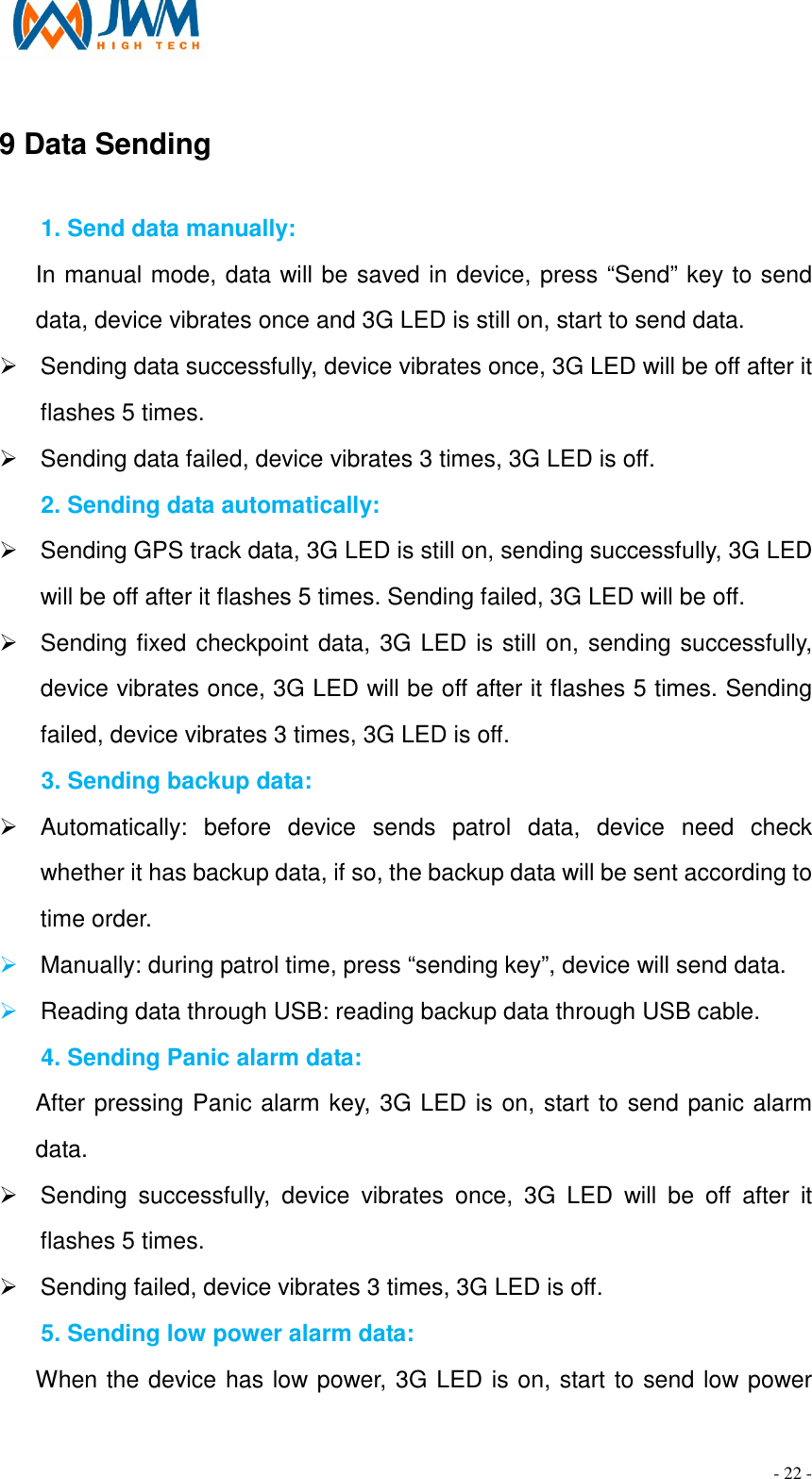                                                                                - 22 - 9 Data Sending                                                       1. Send data manually: In manual mode, data will be saved in device, press &ldquo;Send&rdquo; key to send data, device vibrates once and 3G LED is still on, start to send data. &Oslash;  Sending data successfully, device vibrates once, 3G LED will be off after it flashes 5 times. &Oslash;  Sending data failed, device vibrates 3 times, 3G LED is off. 2. Sending data automatically: &Oslash;  Sending GPS track data, 3G LED is still on, sending successfully, 3G LED will be off after it flashes 5 times. Sending failed, 3G LED will be off. &Oslash;  Sending fixed checkpoint data, 3G LED is still on, sending successfully, device vibrates once, 3G LED will be off after it flashes 5 times. Sending failed, device vibrates 3 times, 3G LED is off.   3. Sending backup data: &Oslash;  Automatically:  before  device  sends  patrol  data,  device  need  check whether it has backup data, if so, the backup data will be sent according to time order.   &Oslash; Manually: during patrol time, press &ldquo;sending key&rdquo;, device will send data. &Oslash; Reading data through USB: reading backup data through USB cable. 4. Sending Panic alarm data: After pressing Panic alarm key, 3G LED is on, start to send panic alarm data. &Oslash;  Sending  successfully,  device  vibrates  once,  3G  LED  will  be  off  after  it flashes 5 times. &Oslash;  Sending failed, device vibrates 3 times, 3G LED is off. 5. Sending low power alarm data: When the device has low power, 3G LED is on, start to send low power 