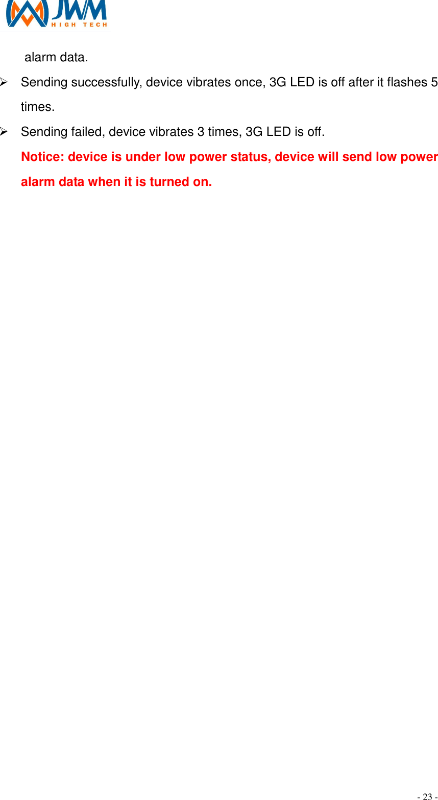                                                                                - 23 - alarm data. &Oslash;  Sending successfully, device vibrates once, 3G LED is off after it flashes 5 times. &Oslash;  Sending failed, device vibrates 3 times, 3G LED is off. Notice: device is under low power status, device will send low power alarm data when it is turned on.  
