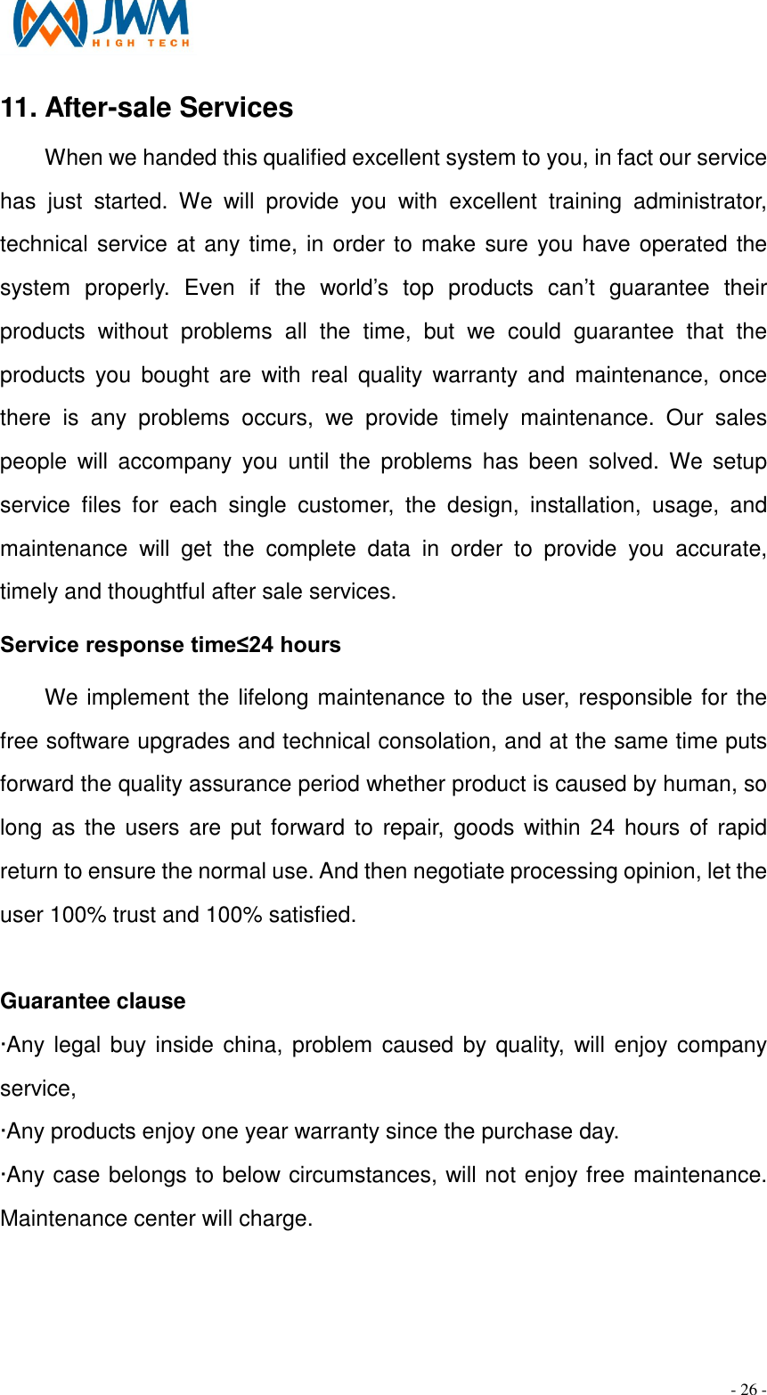                                                                                - 26 - 11. After-sale Services                                                             When we handed this qualified excellent system to you, in fact our service has  just  started.  We  will  provide  you  with  excellent  training  administrator, technical service at any time, in order to make sure you have operated the system  properly.  Even  if  the  world&rsquo;s  top  products  can&rsquo;t  guarantee  their products  without  problems  all  the  time,  but  we  could  guarantee  that  the products  you  bought  are  with  real  quality  warranty  and  maintenance,  once there  is  any  problems  occurs,  we  provide  timely  maintenance.  Our  sales people  will  accompany  you  until  the  problems  has  been  solved.  We  setup service  files  for  each  single  customer,  the  design,  installation,  usage,  and maintenance  will  get  the  complete  data  in  order  to  provide  you  accurate, timely and thoughtful after sale services. Service response time&le;24 hours We implement the lifelong maintenance to the user, responsible for the free software upgrades and technical consolation, and at the same time puts forward the quality assurance period whether product is caused by human, so long as the  users are put forward to  repair, goods  within  24 hours  of rapid return to ensure the normal use. And then negotiate processing opinion, let the user 100% trust and 100% satisfied.  Guarantee clause &middot;Any legal buy inside china, problem caused  by quality, will enjoy company service,   &middot;Any products enjoy one year warranty since the purchase day. &middot;Any case belongs to below circumstances, will not enjoy free maintenance. Maintenance center will charge.   
