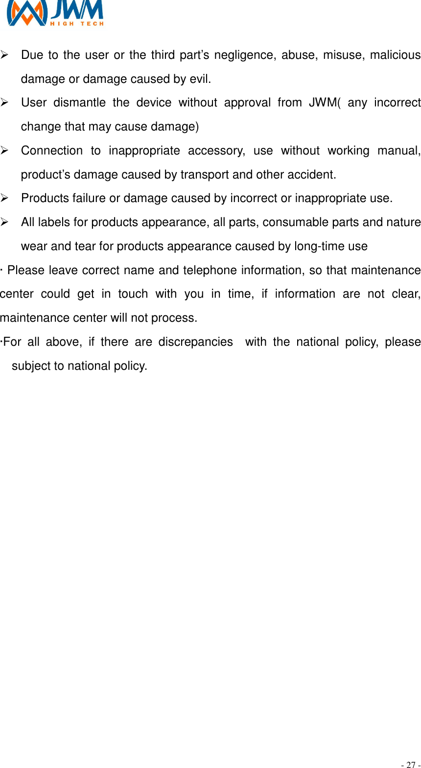                                                                                - 27 - &Oslash;  Due to the user or the third part&rsquo;s negligence, abuse, misuse, malicious damage or damage caused by evil. &Oslash;  User  dismantle  the  device  without  approval  from  JWM(  any  incorrect change that may cause damage) &Oslash;  Connection  to  inappropriate  accessory,  use  without  working  manual, product&rsquo;s damage caused by transport and other accident.   &Oslash;  Products failure or damage caused by incorrect or inappropriate use. &Oslash;  All labels for products appearance, all parts, consumable parts and nature wear and tear for products appearance caused by long-time use   &middot; Please leave correct name and telephone information, so that maintenance center  could  get  in  touch  with  you  in  time,  if  information  are  not  clear, maintenance center will not process. &middot;For  all  above,  if  there  are  discrepancies    with  the  national  policy,  please subject to national policy.   