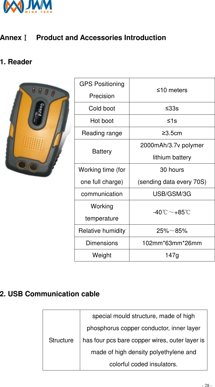                                                                                - 28 - Annex  Ⅰ  Product and Accessories Introduction   1. Reader                                                                                                           GPS Positioning Precision &le;10 meters Cold boot  &le;33s Hot boot  &le;1s Reading range  &ge;3.5cm Battery    2000mAh/3.7v polymer lithium battery Working time (for one full charge) 30 hours (sending data every 70S) communication  USB/GSM/3G Working temperature  -40℃～+85℃ Relative humidity 25%～85% Dimensions    102mm*63mm*26mm  Weight    147g  2. USB Communication cable                                                       Structure  special mould structure, made of high phosphorus copper conductor, inner layer has four pcs bare copper wires, outer layer is made of high density polyethylene and colorful coded insulators. 