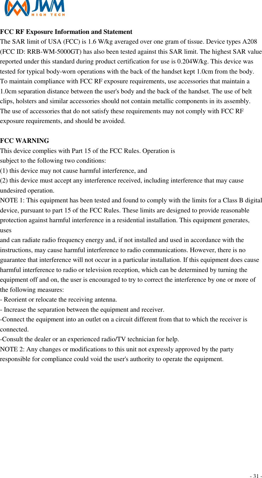                                                                                - 31 - FCC RF Exposure Information and Statement The SAR limit of USA (FCC) is 1.6 W/kg averaged over one gram of tissue. Device types A208 (FCC ID: RRB-WM-5000GT) has also been tested against this SAR limit. The highest SAR value reported under this standard during product certification for use is 0.204W/kg. This device was tested for typical body-worn operations with the back of the handset kept 1.0cm from the body. To maintain compliance with FCC RF exposure requirements, use accessories that maintain a 1.0cm separation distance between the user's body and the back of the handset. The use of belt clips, holsters and similar accessories should not contain metallic components in its assembly. The use of accessories that do not satisfy these requirements may not comply with FCC RF exposure requirements, and should be avoided.  FCC WARNING This device complies with Part 15 of the FCC Rules. Operation is subject to the following two conditions: (1) this device may not cause harmful interference, and (2) this device must accept any interference received, including interference that may cause undesired operation. NOTE 1: This equipment has been tested and found to comply with the limits for a Class B digital device, pursuant to part 15 of the FCC Rules. These limits are designed to provide reasonable protection against harmful interference in a residential installation. This equipment generates, uses and can radiate radio frequency energy and, if not installed and used in accordance with the instructions, may cause harmful interference to radio communications. However, there is no guarantee that interference will not occur in a particular installation. If this equipment does cause harmful interference to radio or television reception, which can be determined by turning the equipment off and on, the user is encouraged to try to correct the interference by one or more of the following measures: - Reorient or relocate the receiving antenna. - Increase the separation between the equipment and receiver. -Connect the equipment into an outlet on a circuit different from that to which the receiver is connected. -Consult the dealer or an experienced radio/TV technician for help. NOTE 2: Any changes or modifications to this unit not expressly approved by the party responsible for compliance could void the user's authority to operate the equipment.  