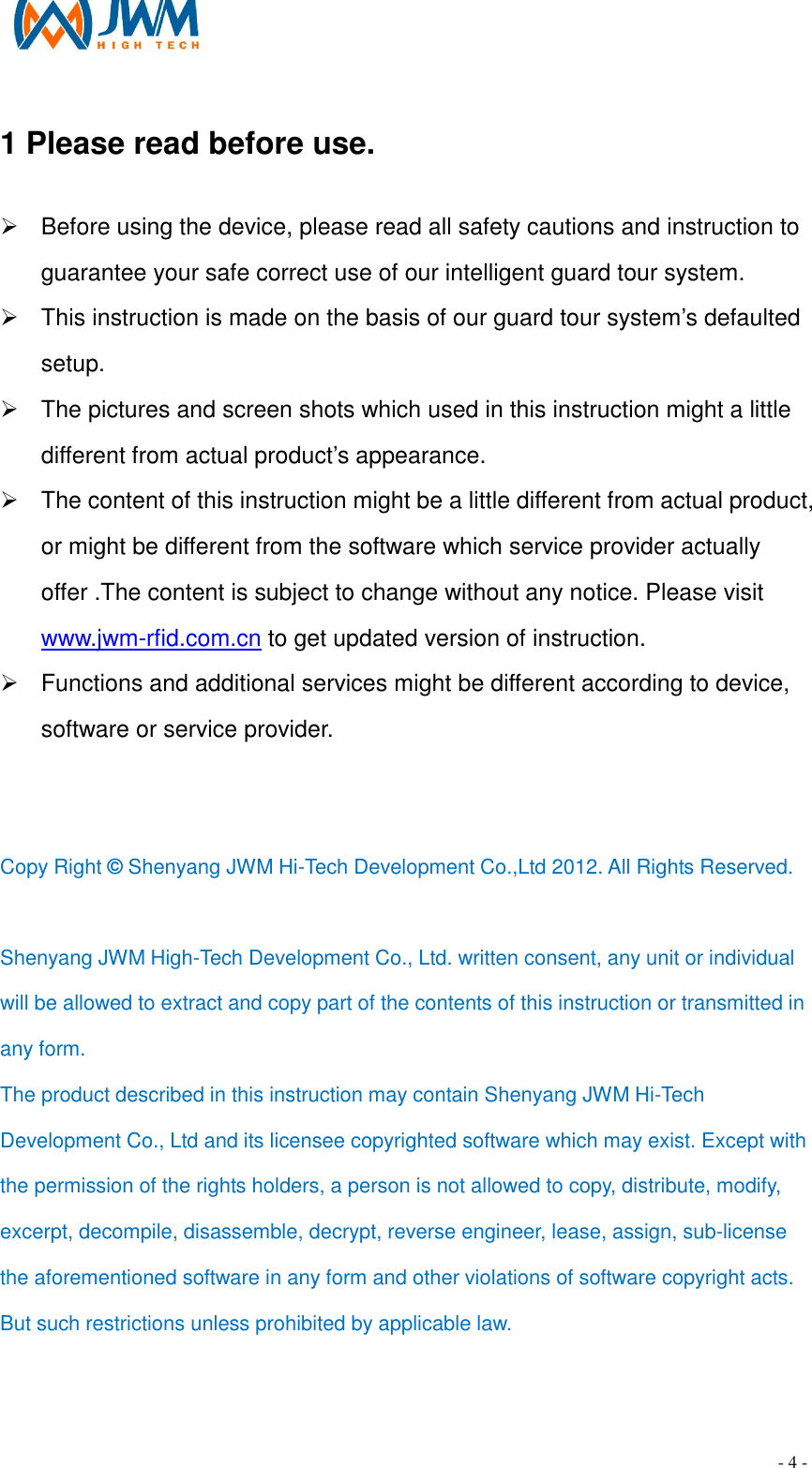                                                                                - 4 - 1 Please read before use.                                         &Oslash;  Before using the device, please read all safety cautions and instruction to guarantee your safe correct use of our intelligent guard tour system. &Oslash;  This instruction is made on the basis of our guard tour system&rsquo;s defaulted setup. &Oslash;  The pictures and screen shots which used in this instruction might a little different from actual product&rsquo;s appearance. &Oslash;  The content of this instruction might be a little different from actual product, or might be different from the software which service provider actually offer .The content is subject to change without any notice. Please visit www.jwm-rfid.com.cn to get updated version of instruction. &Oslash;  Functions and additional services might be different according to device, software or service provider.   Copy Right &copy; Shenyang JWM Hi-Tech Development Co.,Ltd 2012. All Rights Reserved.  Shenyang JWM High-Tech Development Co., Ltd. written consent, any unit or individual will be allowed to extract and copy part of the contents of this instruction or transmitted in any form. The product described in this instruction may contain Shenyang JWM Hi-Tech Development Co., Ltd and its licensee copyrighted software which may exist. Except with the permission of the rights holders, a person is not allowed to copy, distribute, modify, excerpt, decompile, disassemble, decrypt, reverse engineer, lease, assign, sub-license the aforementioned software in any form and other violations of software copyright acts. But such restrictions unless prohibited by applicable law. 