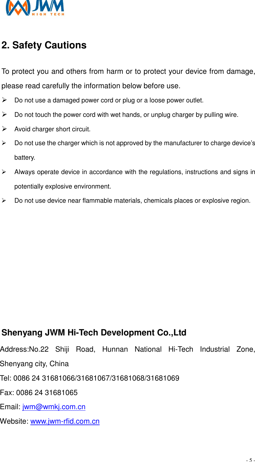                                                                                - 5 - 2. Safety Cautions                          To protect you and others from harm or to protect your device from damage, please read carefully the information below before use. &Oslash; Do not use a damaged power cord or plug or a loose power outlet. &Oslash; Do not touch the power cord with wet hands, or unplug charger by pulling wire. &Oslash; Avoid charger short circuit. &Oslash;  Do not use the charger which is not approved by the manufacturer to charge device&rsquo;s battery. &Oslash;  Always operate device in accordance with the regulations, instructions and signs in potentially explosive environment. &Oslash;  Do not use device near flammable materials, chemicals places or explosive region.       Shenyang JWM Hi-Tech Development Co.,Ltd Address:No.22  Shiji  Road,  Hunnan  National  Hi-Tech  Industrial  Zone, Shenyang city, China Tel: 0086 24 31681066/31681067/31681068/31681069      Fax: 0086 24 31681065 Email: jwm@wmkj.com.cn   Website: www.jwm-rfid.com.cn 