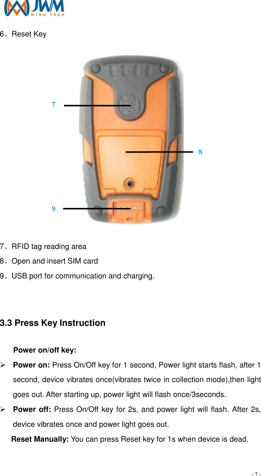                                                                                - 7 - 6、Reset Key  7、RFID tag reading area 8、Open and insert SIM card 9、USB port for communication and charging.  3.3 Press Key Instruction                                                 Power on/off key: &Oslash; Power on: Press On/Off key for 1 second, Power light starts flash, after 1 second, device vibrates once(vibrates twice in collection mode),then light goes out. After starting up, power light will flash once/3seconds. &Oslash; Power off: Press On/Off key for 2s, and power light will flash. After 2s, device vibrates once and power light goes out. Reset Manually: You can press Reset key for 1s when device is dead.  7 8 9 