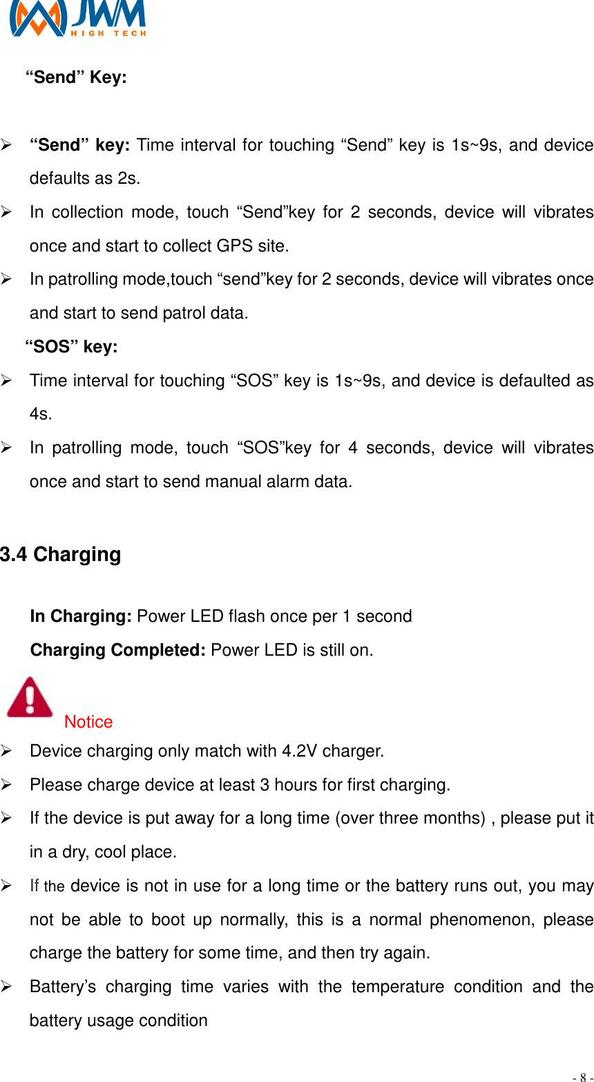                                                                                - 8 -       &ldquo;Send&rdquo; Key:    &Oslash; &ldquo;Send&rdquo; key: Time interval for touching &ldquo;Send&rdquo; key is 1s~9s, and device defaults as 2s. &Oslash;  In  collection  mode,  touch &ldquo;Send&rdquo;key for  2  seconds,  device  will  vibrates once and start to collect GPS site. &Oslash;  In patrolling mode,touch &ldquo;send&rdquo;key for 2 seconds, device will vibrates once and start to send patrol data. &ldquo;SOS&rdquo; key: &Oslash;  Time interval for touching &ldquo;SOS&rdquo; key is 1s~9s, and device is defaulted as 4s. &Oslash;  In  patrolling  mode,  touch  &ldquo;SOS&rdquo;key  for  4  seconds,  device  will  vibrates once and start to send manual alarm data.  3.4 Charging                                                                                                         In Charging: Power LED flash once per 1 second Charging Completed: Power LED is still on. Notice &Oslash;  Device charging only match with 4.2V charger. &Oslash;  Please charge device at least 3 hours for first charging. &Oslash;  If the device is put away for a long time (over three months) , please put it in a dry, cool place. &Oslash; If the device is not in use for a long time or the battery runs out, you may not  be  able  to  boot  up  normally,  this  is  a  normal  phenomenon,  please charge the battery for some time, and then try again. &Oslash;  Battery&rsquo;s  charging  time  varies  with  the  temperature  condition  and  the battery usage condition 