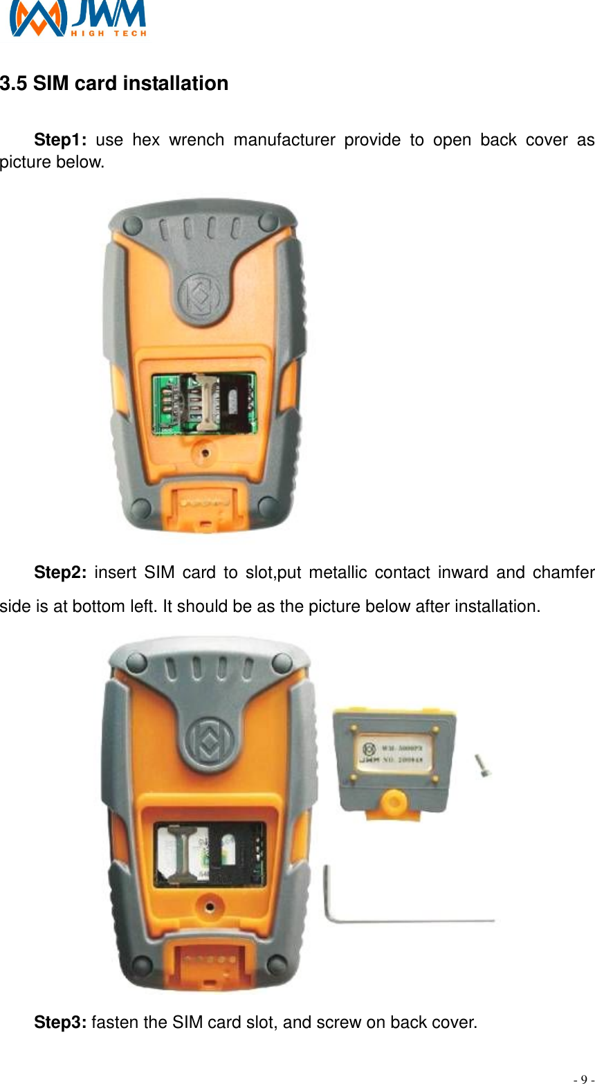                                                                                - 9 - 3.5 SIM card installation                                                                                         Step1:  use  hex  wrench  manufacturer  provide  to  open  back  cover  as picture below.            Step2: insert  SIM  card to  slot,put metallic contact  inward  and  chamfer side is at bottom left. It should be as the picture below after installation.  Step3: fasten the SIM card slot, and screw on back cover. 
