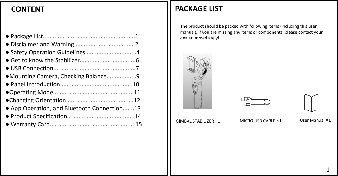       CONTENT  ● Package List........................................................1 ● Disclaimer and Warning.....................................2 ● Safety Operation Guidelines...............................4 ● Get to know the Stabilizer..................................6 ● USB Connection..................................................7 ●Mounting Camera, Checking Balance..................9 ● Panel Introduction............................................10 ●Operating Mode.................................................11 ●Changing Orientation.........................................12 ● App Operation, and Bluetooth Connection.......13 ● Product Specification.........................................14 ● Warranty Card................................................... 15   PACKAGE LIST  The product should be packed with following items (including this user manual), If you are missing any items or components, please contact your dealer immediately! GIMBAL STABILIZER &times;1 MICRO USB CABLE &times;11   User Manual &times;1 