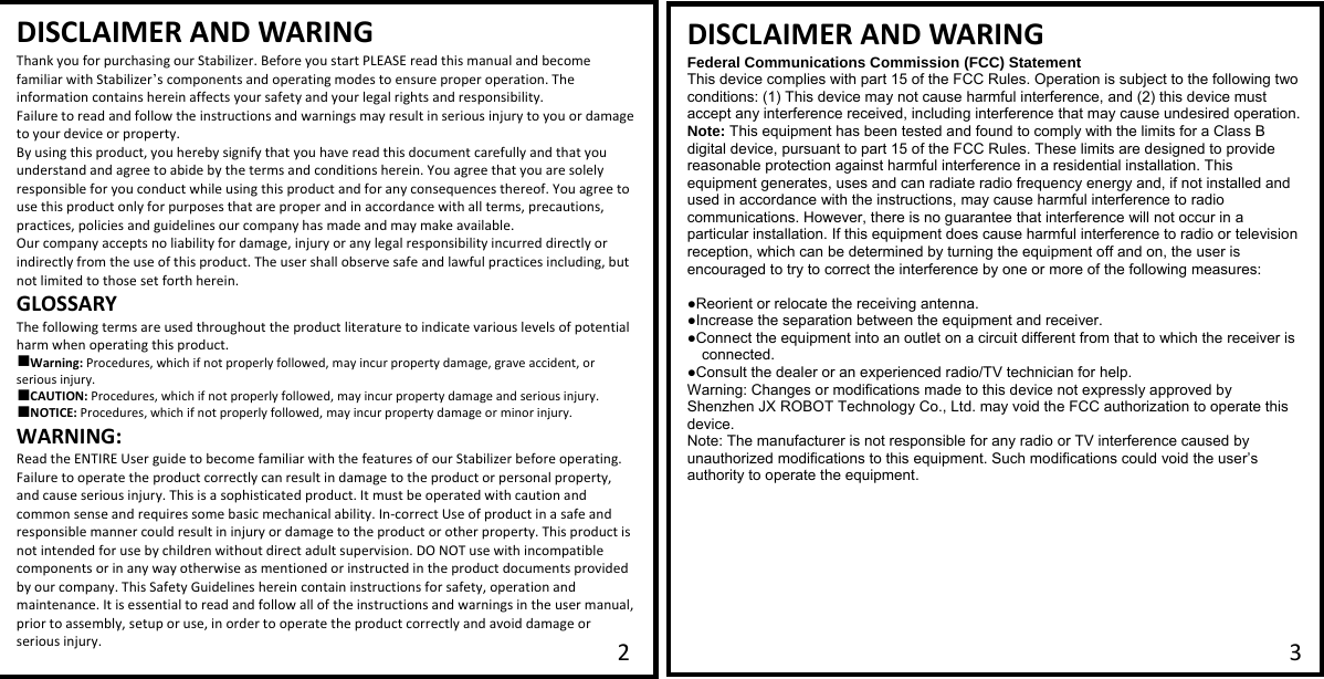   DISCLAIMER AND WARINGThank you for purchasing our Stabilizer. Before you start PLEASE read this manual and become familiar with Stabilizer&rsquo;s components and operating modes to ensure proper operation. The information contains herein affects your safety and your legal rights and responsibility.  Failure to read and follow the instructions and warnings may result in serious injury to you or damage to your device or property.  By using this product, you hereby signify that you have read this document carefully and that you understand and agree to abide by the terms and conditions herein. You agree that you are solely responsible for you conduct while using this product and for any consequences thereof. You agree to use this product only for purposes that are proper and in accordance with all terms, precautions, practices, policies and guidelines our company has made and may make available. Our company accepts no liability for damage, injury or any legal responsibility incurred directly or indirectly from the use of this product. The user shall observe safe and lawful practices including, but not limited to those set forth herein. GLOSSARY The following terms are used throughout the product literature to indicate various levels of potential harm when operating this product. ■Warning: Procedures, which if not properly followed, may incur property damage, grave accident, or serious injury. ■CAUTION: Procedures, which if not properly followed, may incur property damage and serious injury. ■NOTICE: Procedures, which if not properly followed, may incur property damage or minor injury. WARNING: Read the ENTIRE User guide to become familiar with the features of our Stabilizer before operating. Failure to operate the product correctly can result in damage to the product or personal property, and cause serious injury. This is a sophisticated product. It must be operated with caution and common sense and requires some basic mechanical ability. In-correct Use of product in a safe and responsible manner could result in injury or damage to the product or other property. This product is not intended for use by children without direct adult supervision. DO NOT use with incompatible components or in any way otherwise as mentioned or instructed in the product documents provided by our company. This Safety Guidelines herein contain instructions for safety, operation and maintenance. It is essential to read and follow all of the instructions and warnings in the user manual, prior to assembly, setup or use, in order to operate the product correctly and avoid damage or serious injury.  DISCLAIMER AND WARINGFederal Communications Commission (FCC) Statement This device complies with part 15 of the FCC Rules. Operation is subject to the following two conditions: (1) This device may not cause harmful interference, and (2) this device must accept any interference received, including interference that may cause undesired operation.   Note: This equipment has been tested and found to comply with the limits for a Class B digital device, pursuant to part 15 of the FCC Rules. These limits are designed to provide reasonable protection against harmful interference in a residential installation. This equipment generates, uses and can radiate radio frequency energy and, if not installed and used in accordance with the instructions, may cause harmful interference to radio communications. However, there is no guarantee that interference will not occur in a particular installation. If this equipment does cause harmful interference to radio or television reception, which can be determined by turning the equipment off and on, the user is encouraged to try to correct the interference by one or more of the following measures:     ●Reorient or relocate the receiving antenna. ●Increase the separation between the equipment and receiver.       ●Connect the equipment into an outlet on a circuit different from that to which the receiver is connected.       ●Consult the dealer or an experienced radio/TV technician for help.      Warning: Changes or modifications made to this device not expressly approved by Shenzhen JX ROBOT Technology Co., Ltd. may void the FCC authorization to operate this device.     Note: The manufacturer is not responsible for any radio or TV interference caused by unauthorized modifications to this equipment. Such modifications could void the user&rsquo;s authority to operate the equipment.   2 3 