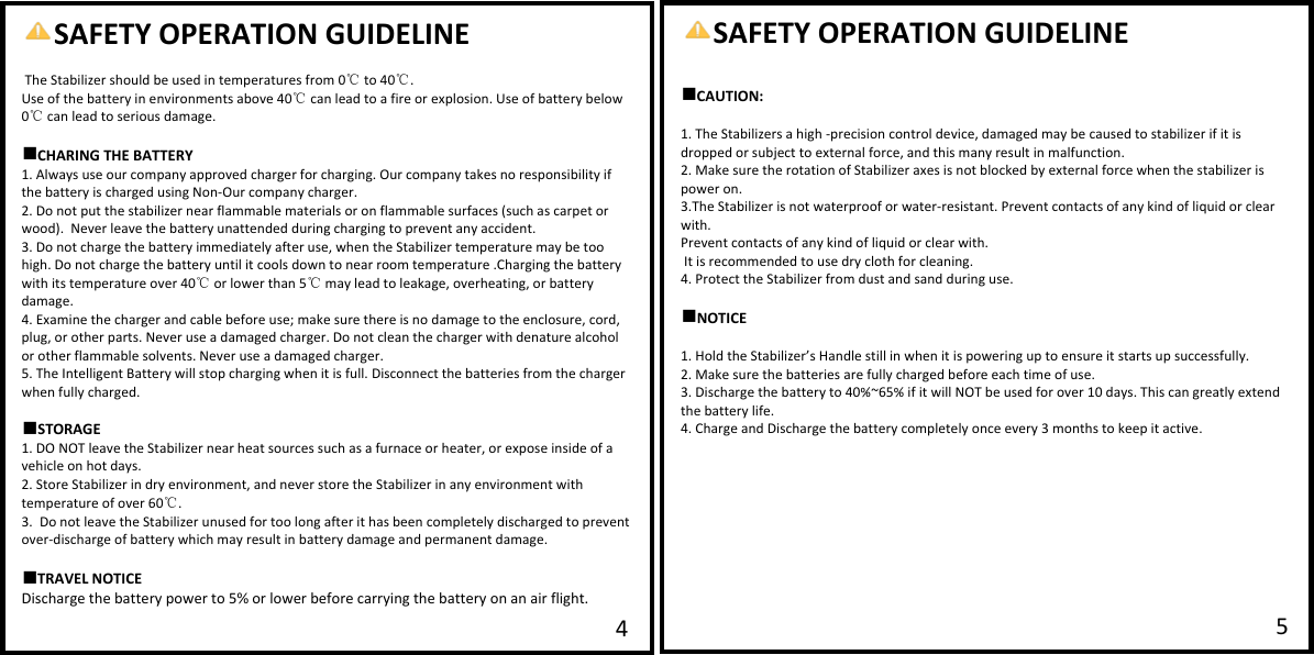   SAFETY OPERATION GUIDELINE  The Stabilizer should be used in temperatures from 0  to 40 .℃℃ Use of the battery in environments above 40  can lead to a fire or eaplosion. Use of battery below ℃0 can lead to ℃serious damage.  ■CHARING THE BATTERY 1. Always use our company approved charger for charging. Our company takes no responsibility if the battery is charged using Non-Our company charger.  2. Do not put the stabilizer near flammable materials or on flammable surfaces (such as carpet or wood).  Never leave the battery unattended during charging to prevent any accident. 3. Do not charge the battery immediately after use, when the Stabilizer temperature may be too high. Do not charge the battery until it cools down to near room temperature .Charging the battery with its temperature over 40  or lower than 5  may lead to leakage, overheating, or battery ℃℃damage.  4. Eaamine the charger and cable before use; make sure there is no damage to the enclosure, cord, plug, or other parts. Never use a damaged charger. Do not clean the charger with denature alcohol or other flammable solvents. Never use a damaged charger. 5. The Intelligent Battery will stop charging when it is full. Disconnect the batteries from the charger when fully charged.  ■STORAGE 1. DO NOT leave the Stabilizer near heat sources such as a furnace or heater, or eapose inside of a vehicle on hot days.  2. Store Stabilizer in dry environment, and never store the Stabilizer in any environment with temperature of over 60℃.  3.  Do not leave the Stabilizer unused for too long after it has been completely discharged to prevent over-discharge of battery which may result in battery damage and permanent damage.  ■TRAVEL NOTICE Discharge the battery power to 5% or lower before carrying the battery on an air flight.  4SAFETY OPERATION GUIDELINE  ■CAUTION:  1. The Stabilizers a high -precision control device, damaged may be caused to stabilizer if it is dropped or subject to eaternal force, and this many result in malfunction. 2. Make sure the rotation of Stabilizer aaes is not blocked by eaternal force when the stabilizer is power on. 3.The Stabilizer is not waterproof or water-resistant. Prevent contacts of any kind of liquid or clear with. Prevent contacts of any kind of liquid or clear with.  It is recommended to use dry cloth for cleaning. 4. Protect the Stabilizer from dust and sand during use.   ■NOTICE  1. Hold the Stabilizer&rsquo;s Handle still in when it is powering up to ensure it starts up successfully. 2. Make sure the batteries are fully charged before each time of use. 3. Discharge the battery to 40%~65% if it will NOT be used for over 10 days. This can greatly eatend the battery life. 4. Charge and Discharge the battery completely once every 3 months to keep it active.  5 