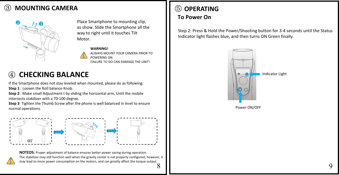   1011⑤ OPERATING To Power On                   Step 2: Press &amp; Hold the Power/Shooting button for 3-4 seconds until the Status Indicator light flashes blue, and then turns ON Green finally. ③ MOUNTING CAMERA     89 Power ON/OFF Place Smartphone to mounting clip, as show. Slide the Smartphone all the way to right until it touches Tilt Motor.     NOTEDS: Proper adjustment of balance ensures better power saving during operation.  The stabilizer may still function well when the gravity center is not properly configured; however, it may lead to more power consumption on the motors, and can greatly affect the torque output.   WARNING! ALWAYS MOUNT YOUR CAMERA PRIOR TO POWERING ON. FAILURE TO DO CAN DAMAGE THE UNIT! Indicator Light  If the Smartphone does not stay leveled when mounted, please do as following: Step 1:  Loosen the Roll balance Knob.  Step 2:  Make small Adjustment t by sliding the horizontal arm, Until the mobile intersects stabilizer with a 70-100 degree. Step 3: Tighten the Thumb Screw after the phone is well balanced in level to ensure normal operations.  ④ CHECKING BALANCE