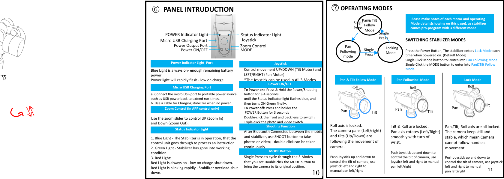   ⑦OPERATING MODES                   SWITCHING STABLIZER MODES  Press the Power Button, The stabilizer enters Lock Mode each time when powered on. (Default Mode) Single Click Mode button to Switch into Pan Following Mode Single Click the MODE button to enter into Pan&amp;Tilt Follow Mode.Single Press  Pan&amp; Tilt Follow ModePan Following modeLocking ModeSingle PressSingle Press  Tilt &amp; Roll are locked.   Pan aais rotates (Left/Right) smoothly with turn of wrist.  Push Joystick up and down to control the tilt of camera, use joystick left and right to manual pan left/right Pan,Tilt, Roll aais are all locked.  The camera keep still and stable, which mean Camera cannot follow handle's movement.  Push Joystick up and down to  control the tilt of camera, use joystick left and right to manual  pan left/right Roll aais is locked. The camera pans (Left/right) and tilts (Up/Down) are  following the movement of camera.  Push Joystick up and down to control the tilt of camera, use joystick left and right to  manual pan left/right Roll   Tilt Pan Tilt  Pan 节                     10 11 Roll   Tilt Pan  ⑥ PANEL INTRUDUCTION Status Indicator Light Blue Light is always on- enough remaining battery power  Power light will rapidly flash - low on charge   a. Connect the micro USB port to portable power source such as USB power back to eatend run-times. b. Use a cable for Charging stabilizer when no power.   Use the zoom slider to control UP (Zoom In)  and Down (Zoom Out);    1. Blue Light - The Stabilizer is in operation, that the control unit goes through to process an instruction 2. Green Light - Stabilizer has gone into working condition. 3. Red Light: Red Light is always on - low on charge-shut down. Red Light is blinking rapidly - Stabilizer overload-shut down.   Control movement UP/DOWN (Tilt Motor) and LEFT/RIGHT (Pan Motor) *The Joystick can be used in All 3 Modes  To Power on:  Press &amp; Hold the Power/Shooting button for 3-4 seconds  until the Status Indicator light flashes blue, and then turns ON Green finally. To Power off: Press and holder the  POWER Button for 3 seconds Double-click the front and back lens to switch； Triple-click the photo and video switch.  After Bluetooth Connected between the mobile and stabilizer, use SHOOT button to take photos or video；double click can be taken continuously  Single Press to cycle through the 3 Modes  that you set.Double click the MODE button to bring the camera to its original position.  JoystickPower ON/OFF MODEMicro USB Charging PortZoom ControlPan &amp; Tilt Follow Mode Pan Following  Mode Lock Mode Please make notes of each motor and operating Mode details(showing on this page), as stabilizer comes pro-program with 3 different mode Roll   Micro USB Charging Port Power Indicator Light  Port POWER Indicator LightPower Output PortZoom Control (In APP control only) Status Indicator Light Joystick Power ON/OFF Shooting Function MODE Button 