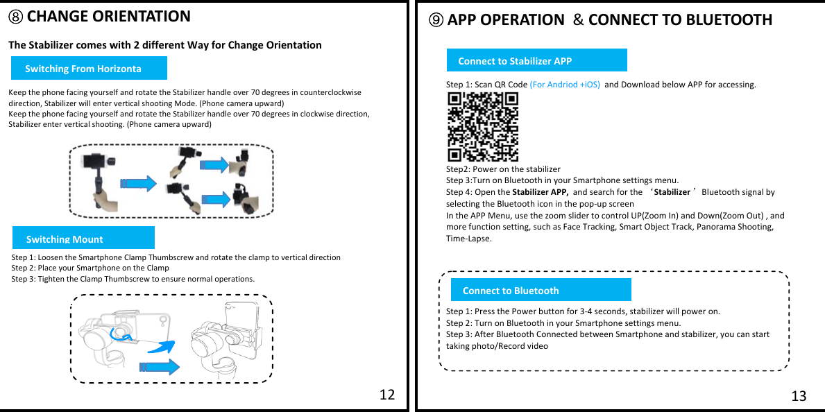         ⑧ CHANGE ORIENTATION  The Stabilizer comes with 2 different Way for Change Orientation   Keep the phone facing yourself and rotate the Stabilizer handle over 70 degrees in counterclockwise direction, Stabilizer will enter vertical shooting Mode. (Phone camera upward) Keep the phone facing yourself and rotate the Stabilizer handle over 70 degrees in clockwise direction, Stabilizer enter vertical shooting. (Phone camera upward) ⑨ APP OPERATION  &amp; CONNECT TO BLUETOOTH  13 12  Step 1: Scan QR Code (For Andriod +iOS)  and Download below APP for accessing.   Step2: Power on the stabilizer Step 3:Turn on Bluetooth in your Smartphone settings menu. Step 4: Open the Stabilizer APP,  and search for the &lsquo;Stabilizer &rsquo;Bluetooth signal by selecting the Bluetooth icon in the pop-up screen  In the APP Menu, use the zoom slider to control UP(Zoom In) and Down(Zoom Out) , and more function setting, such as Face Tracking, Smart Object Track, Panorama Shooting, Time-Lapse.      Step 1: Press the Power button for 3-4 seconds, stabilizer will power on. Step 2: Turn on Bluetooth in your Smartphone settings menu. Step 3: After Bluetooth Connected between Smartphone and stabilizer, you can start taking photo/Record video   Step 1: Loosen the Smartphone Clamp Thumbscrew and rotate the clamp to vertical direction  Step 2: Place your Smartphone on the Clamp Step 3: Tighten the Clamp Thumbscrew to ensure normal operations.  Connectto BluetoothConnect to Stabilizer APPSwitching From HorizontaSwitching Mount 