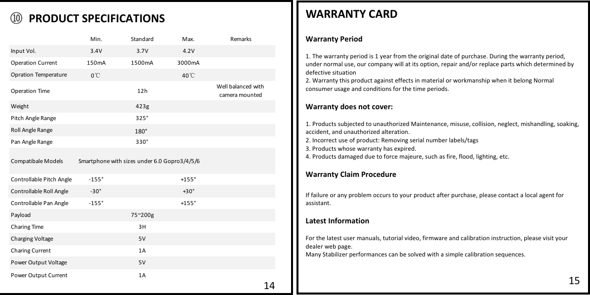   WARRANTY CARD  Warranty Period  1. The warranty period is 1 year from the original date of purchase. During the warranty period, under normal use, our company will at its option, repair and/or replace parts which determined by defective situation 2. Warranty this product against effects in material or workmanship when it belong Normal consumer usage and conditions for the time periods.   Warranty does not cover:  1. Products subjected to unauthorized Maintenance, misuse, collision, neglect, mishandling, soaking, accident, and unauthorized alteration. 2. Incorrect use of product: Removing serial number labels/tags  3. Products whose warranty has eapired. 4. Products damaged due to force majeure, such as fire, flood, lighting, etc.  Warranty Claim Procedure  If failure or any problem occurs to your product after purchase, please contact a local agent for assistant.  Latest Information  For the latest user manuals, tutorial video, firmware and calibration instruction, please visit your dealer web page. Many Stabilizer performances can be solved with a simple calibration sequences.     15 14Min. Standard Maa.RemarksInput Vol. 3.4V 3.7V 4.2VOperation Current 150mA 1500mA 3000mAOpration Temperature 040Operation Time 12h Well balanced with camera mountedWeight 423gPitch Angle Range 325&deg;Roll Angle Range 325&deg;Pan Angle Range 330&deg;Compatibale Models Smartphone with sizes under 6.0 Gopro3/4/5/6Controllable Pitch Angle -155&deg; +155&deg;Controllable Roll Angle -30&deg; +30&deg;Controllable Pan Angle -155&deg; +155&deg;Payload 75~200gCharing Time 3HCharging Voltage 5VCharing Current 1APower Output Voltage 5VPower Output Current 1A℃℃⑩ PRODUCT SPECIFICATIONS 180&deg;