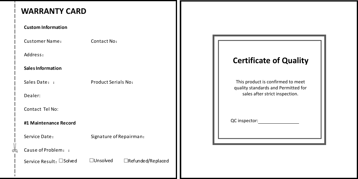                       Certificate of QualityThis product is confirmed to meet quality standards and Permitted for sales after strict inspection.  QC inspector:16                    Custom InformationSales Information#1 Maintenance RecordCustomer Name Contact NoAddressSales Date Product Serials NoDealer:Contact  Tel No:Service Date Signature of RepairmanCause of ProblemService Result：：：：： ：：：：：：□Solved  □Unsolved □Refunded/Replaced       WARRANTY CARD 