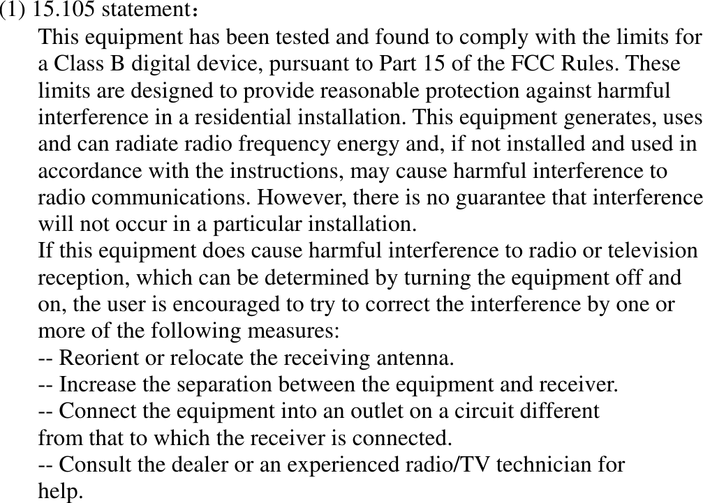 (1) 15.105 statement：   This equipment has been tested and found to comply with the limits for a Class B digital device, pursuant to Part 15 of the FCC Rules. These limits are designed to provide reasonable protection against harmful interference in a residential installation. This equipment generates, uses and can radiate radio frequency energy and, if not installed and used in accordance with the instructions, may cause harmful interference to radio communications. However, there is no guarantee that interference will not occur in a particular installation. If this equipment does cause harmful interference to radio or television reception, which can be determined by turning the equipment off and on, the user is encouraged to try to correct the interference by one or more of the following measures: -- Reorient or relocate the receiving antenna. -- Increase the separation between the equipment and receiver. -- Connect the equipment into an outlet on a circuit different from that to which the receiver is connected. -- Consult the dealer or an experienced radio/TV technician for help.  