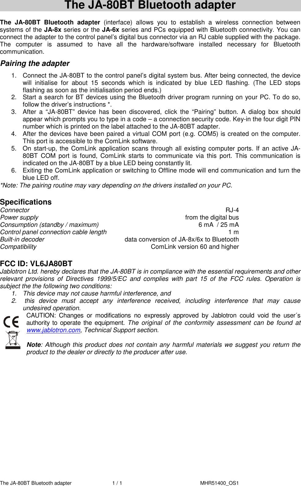 The JA-80BT Bluetooth adapter  1 / 1     MHR51400_OS1   The JA-80BT Bluetooth adapter  The  JA-80BT  Bluetooth  adapter  (interface)  allows  you  to  establish  a  wireless  connection  between systems of the JA-8x series or the JA-6x series and PCs equipped with Bluetooth connectivity. You can connect the adapter to the control panel&rsquo;s digital bus connector via an RJ cable supplied with the package. The  computer  is  assumed  to  have  all  the  hardware/software  installed  necessary  for  Bluetooth communication. Pairing the adapter 1.  Connect the JA-80BT to the control panel&rsquo;s digital system bus. After being connected, the device will  initialise  for  about  15  seconds  which  is  indicated  by  blue  LED  flashing.  (The  LED  stops flashing as soon as the initialisation period ends.) 2.  Start a search for BT devices using the Bluetooth driver program running on your PC. To do so, follow the driver&rsquo;s instructions *. 3.  After  a  &ldquo;JA-80BT&rdquo;  device  has  been  discovered,  click  the  &ldquo;Pairing&rdquo;  button.  A  dialog  box  should appear which prompts you to type in a code &ndash; a connection security code. Key-in the four digit PIN number which is printed on the label attached to the JA-80BT adapter. 4.  After the devices have been paired a virtual COM port (e.g. COM5) is created on the computer. This port is accessible to the ComLink software. 5.  On start-up, the ComLink application scans through  all existing computer ports.  If an active JA-80BT  COM  port  is  found,  ComLink  starts  to  communicate  via  this  port.  This  communication  is indicated on the JA-80BT by a blue LED being constantly lit. 6.  Exiting the ComLink application or switching to Offline mode will end communication and turn the blue LED off. *Note: The pairing routine may vary depending on the drivers installed on your PC.  Specifications Connector  RJ-4 Power supply  from the digital bus Consumption (standby / maximum)  6 mA  / 25 mA   Control panel connection cable length  1 m Built-in decoder   data conversion of JA-8x/6x to Bluetooth Compatibility  ComLink version 60 and higher   FCC ID: VL6JA80BT Jablotron Ltd. hereby declares that the JA-80BT is in compliance with the essential requirements and other relevant  provisions  of  Directives  1999/5/EC  and  complies  with  part  15  of  the  FCC  rules.  Operation  is subject the the following two conditions:  1.  This device may not cause harmful interference, and   2.   this  device  must  accept  any  interference  received,  including  interference  that  may  cause undesired operation.  CAUTION:  Changes  or  modifications  no  expressly  approved  by  Jablotron  could  void  the  user&acute;s authority to operate  the equipment. The  original  of  the  conformity  assessment  can  be  found  at www.jablotron.com, Technical Support section.  Note: Although this product does not contain any harmful materials we suggest you return the product to the dealer or directly to the producer after use.  