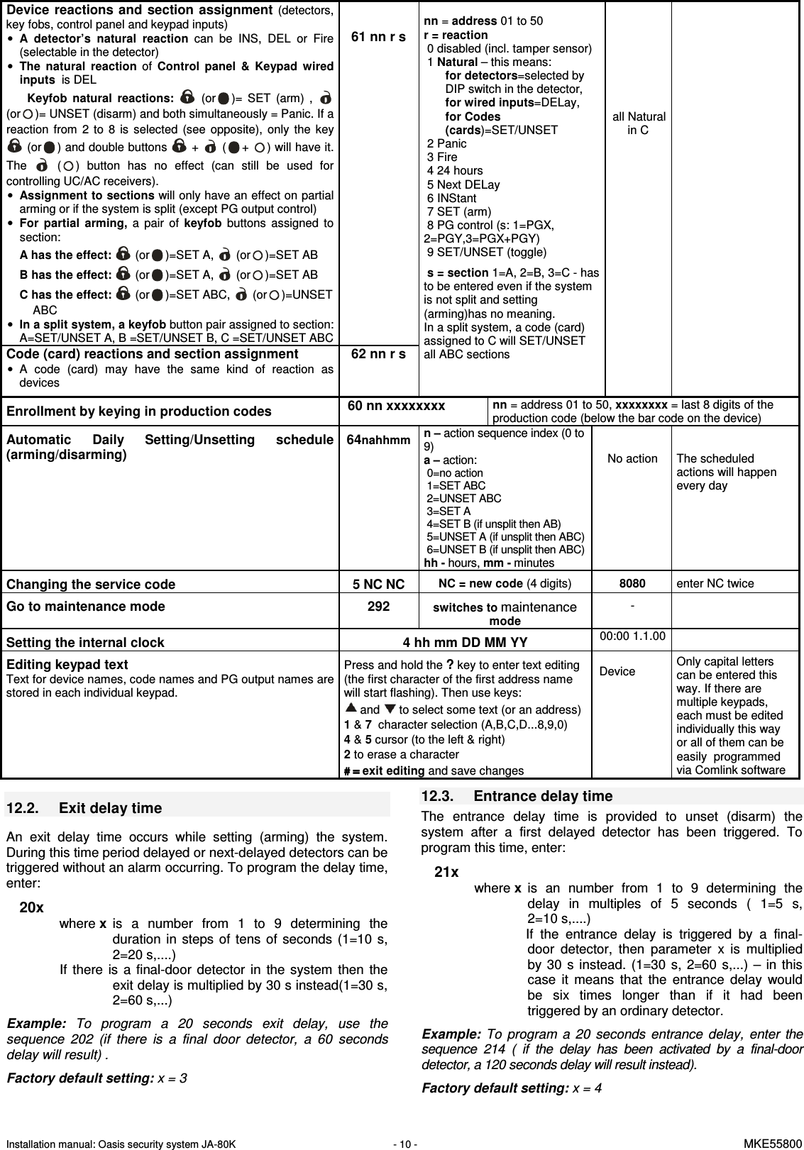 Installation manual: Oasis security system JA-80K   - 10 -   MKE55800  Device reactions and  section assignment (detectors, key fobs, control panel and keypad inputs) &bull; A  detector&rsquo;s  natural  reaction  can  be  INS,  DEL  or  Fire (selectable in the detector) &bull; The  natural  reaction  of Control  panel  &amp;  Keypad  wired inputs  is DEL Keyfob  natural  reactions:   (or )=  SET  (arm)  ,   (or )= UNSET (disarm) and both simultaneously = Panic. If a reaction  from  2  to  8  is  selected  (see  opposite),  only  the  key  (or ) and double buttons   +   ( + ) will have it. The    ( )  button  has  no  effect  (can  still  be  used  for controlling UC/AC receivers). &bull; Assignment to sections will only have an effect on partial arming or if the system is split (except PG output control)   &bull; For  partial  arming, a pair  of keyfob  buttons  assigned  to section: A has the effect:   (or )=SET A,   (or )=SET AB  B has the effect:   (or )=SET A,   (or )=SET AB C has the effect:   (or )=SET ABC,   (or )=UNSET ABC &bull; In a split system, a keyfob button pair assigned to section: A=SET/UNSET A, B =SET/UNSET B, C =SET/UNSET ABC   61 nn r s Code (card) reactions and section assignment &bull;  A  code  (card)  may  have  the  same  kind  of  reaction  as devices 62 nn r s  nn = address 01 to 50  r = reaction  0 disabled (incl. tamper sensor)  1 Natural &ndash; this means: for detectors=selected by DIP switch in the detector,  for wired inputs=DELay, for Codes (cards)=SET/UNSET  2 Panic  3 Fire  4 24 hours  5 Next DELay  6 INStant  7 SET (arm)  8 PG control (s: 1=PGX,         2=PGY,3=PGX+PGY)  9 SET/UNSET (toggle)    s = section 1=A, 2=B, 3=C - has to be entered even if the system is not split and setting (arming)has no meaning.  In a split system, a code (card) assigned to C will SET/UNSET all ABC sections          all Natural in C       Enrollment by keying in production codes   60 nn xxxxxxxx nn = address 01 to 50, xxxxxxxx = last 8 digits of the production code (below the bar code on the device)  Automatic  Daily  Setting/Unsetting  schedule (arming/disarming) 64nahhmm n &ndash; action sequence index (0 to 9)  a &ndash; action:  0=no action  1=SET ABC  2=UNSET ABC  3=SET A  4=SET B (if unsplit then AB)  5=UNSET A (if unsplit then ABC)  6=UNSET B (if unsplit then ABC) hh - hours, mm - minutes  No action  The scheduled actions will happen every day Changing the service code  5 NC NC NC = new code (4 digits)  8080 enter NC twice  Go to maintenance mode  292 switches to maintenance mode -   Setting the internal clock  4 hh mm DD MM YY 00:00 1.1.00  Editing keypad text Text for device names, code names and PG output names are stored in each individual keypad.   Press and hold the ? key to enter text editing (the first character of the first address name will start flashing). Then use keys:  and   to select some text (or an address)  1 &amp; 7  character selection (A,B,C,D...8,9,0) 4 &amp; 5 cursor (to the left &amp; right) 2 to erase a character # = # = # = # = exit editing and save changes  Device  Only capital letters can be entered this way. If there are multiple keypads, each must be edited individually this way or all of them can be easily  programmed via Comlink software    12.2.  Exit delay time    An  exit  delay  time  occurs  while  setting  (arming)  the  system. During this time period delayed or next-delayed detectors can be triggered without an alarm occurring. To program the delay time, enter:  20x where x  is  a  number  from  1  to  9  determining  the duration  in  steps  of tens  of  seconds  (1=10  s, 2=20 s,....) If  there  is  a  final-door  detector  in  the  system  then  the exit delay is multiplied by 30 s instead(1=30 s, 2=60 s,...)    Example:  To  program  a  20  seconds  exit  delay,  use  the sequence  202  (if  there  is  a  final  door  detector,  a  60  seconds delay will result) .   Factory default setting: x = 3  12.3.  Entrance delay time   The  entrance  delay  time  is  provided  to  unset  (disarm)  the system  after  a  first  delayed  detector  has  been  triggered.  To program this time, enter:  21x where x  is  an  number  from  1  to  9  determining  the delay  in  multiples  of  5  seconds  (  1=5  s,       2=10 s,....) If  the  entrance  delay  is  triggered  by  a  final-door  detector,  then  parameter  x  is  multiplied by  30  s  instead.  (1=30  s,  2=60  s,...)  &ndash;  in  this case  it  means  that  the  entrance  delay  would be  six  times  longer  than  if  it  had  been triggered by an ordinary detector.    Example:  To  program  a  20  seconds  entrance  delay,  enter the sequence  214  (  if  the  delay  has  been  activated  by  a  final-door detector, a 120 seconds delay will result instead).  Factory default setting: x = 4   
