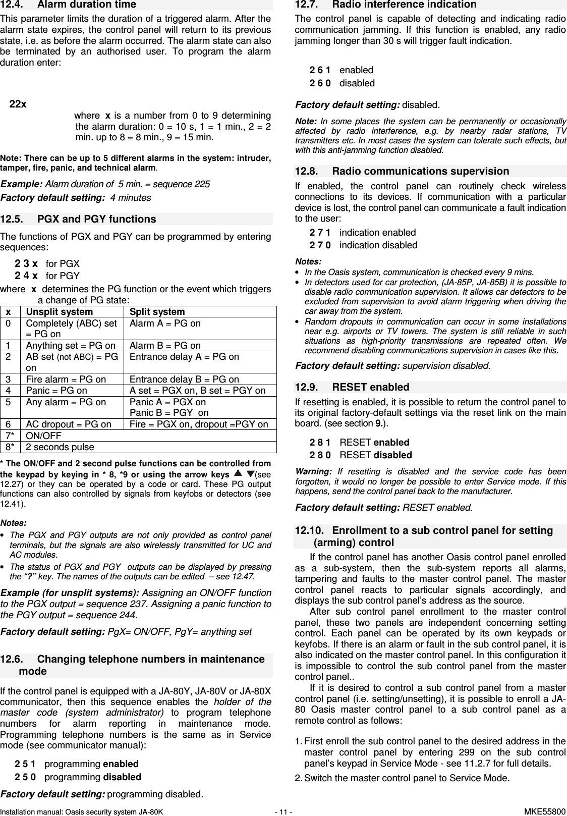Installation manual: Oasis security system JA-80K   - 11 -   MKE55800  12.4.  Alarm duration time This parameter limits the duration of a triggered alarm. After the alarm  state  expires,  the  control panel will  return  to  its  previous state, i.e. as before the alarm occurred. The alarm state can also be  terminated  by  an  authorised  user.  To  program  the  alarm duration enter:       22x where  x  is a number  from 0  to  9 determining the alarm duration: 0 = 10 s, 1 = 1 min., 2 = 2 min. up to 8 = 8 min., 9 = 15 min.    Note: There can be up to 5 different alarms in the system: intruder, tamper, fire, panic, and technical alarm.     Example: Alarm duration of  5 min. = sequence 225  Factory default setting:  4 minutes  12.5.  PGX and PGY functions    The functions of PGX and PGY can be programmed by entering sequences:   2 3 x   for PGX 2 4 x   for PGY  where  x  determines the PG function or the event which triggers a change of PG state:  x  Unsplit system  Split system 0  Completely (ABC) set = PG on Alarm A = PG on 1  Anything set = PG on  Alarm B = PG on 2  AB set (not ABC) = PG on Entrance delay A = PG on 3  Fire alarm = PG on  Entrance delay B = PG on 4  Panic = PG on  A set = PGX on, B set = PGY on 5  Any alarm = PG on  Panic A = PGX on Panic B = PGY  on 6  AC dropout = PG on  Fire = PGX on, dropout =PGY on  7*  ON/OFF   8*  2 seconds pulse    * The ON/OFF and 2 second pulse functions can be controlled from the  keypad  by keying  in  *  8,  *9 or  using  the  arrow  keys    (see 12.27)  or  they  can  be  operated  by  a  code  or  card.  These  PG  output functions can  also controlled  by  signals  from  keyfobs  or  detectors  (see 12.41).     Notes:  &bull; The  PGX  and  PGY  outputs  are  not  only  provided  as  control  panel terminals,  but the  signals  are  also  wirelessly transmitted for  UC  and AC modules. &bull; The status  of  PGX  and  PGY    outputs  can  be  displayed by  pressing the &ldquo;?&rdquo; key. The names of the outputs can be edited  &ndash; see 12.47.  Example (for unsplit systems): Assigning an ON/OFF function to the PGX output = sequence 237. Assigning a panic function to the PGY output = sequence 244.  Factory default setting: PgX= ON/OFF, PgY= anything set  12.6.  Changing telephone numbers in maintenance mode  If the control panel is equipped with a JA-80Y, JA-80V or JA-80X communicator,  then  this  sequence  enables  the  holder  of  the master  code  (system  administrator)  to  program  telephone numbers  for  alarm  reporting  in  maintenance  mode. Programming  telephone  numbers  is  the  same  as  in  Service mode (see communicator manual):  2 5 1  programming enabled 2 5 0  programming disabled  Factory default setting: programming disabled.  12.7.  Radio interference indication The  control  panel  is  capable  of  detecting  and  indicating  radio communication  jamming.  If  this  function  is  enabled,  any  radio jamming longer than 30 s will trigger fault indication.   2 6 1  enabled 2 6 0  disabled   Factory default setting: disabled.  Note:  In  some  places  the  system  can  be  permanently  or  occasionally  affected  by  radio  interference,  e.g.  by  nearby  radar  stations,  TV transmitters etc. In most cases the system can tolerate such effects, but with this anti-jamming function disabled.   12.8.  Radio communications supervision If  enabled,  the  control  panel  can  routinely  check  wireless connections  to  its  devices.  If  communication  with  a  particular device is lost, the control panel can communicate a fault indication to the user:   2 7 1  indication enabled 2 7 0  indication disabled   Notes:  &bull; In the Oasis system, communication is checked every 9 mins. &bull; In detectors used for car protection, (JA-85P, JA-85B) it is possible to disable radio communication supervision. It allows car detectors to be excluded from supervision to avoid alarm triggering when driving the car away from the system. &bull; Random  dropouts  in  communication  can  occur  in  some  installations near  e.g.  airports  or  TV  towers.  The  system  is  still  reliable  in  such situations  as  high-priority  transmissions  are  repeated  often.  We recommend disabling communications supervision in cases like this.  Factory default setting: supervision disabled.  12.9.  RESET enabled If resetting is enabled, it is possible to return the control panel to its original factory-default settings via the reset link on the main board. (see section 9.).  2 8 1  RESET enabled 2 8 0  RESET disabled   Warning:  If  resetting  is  disabled  and  the  service  code  has  been forgotten,  it  would  no longer be possible to  enter  Service  mode.  If this happens, send the control panel back to the manufacturer.  Factory default setting: RESET enabled.  12.10.  Enrollment to a sub control panel for setting (arming) control   If the control panel has another Oasis control panel enrolled as  a  sub-system,  then  the  sub-system  reports  all  alarms, tampering  and  faults  to  the  master  control  panel.  The  master control  panel  reacts  to  particular  signals  accordingly,  and displays the sub control panel&rsquo;s address as the source.  After  sub  control  panel  enrollment  to  the  master  control panel,  these  two  panels  are  independent  concerning  setting control.  Each  panel  can  be  operated  by  its  own  keypads  or keyfobs. If there is an alarm or fault in the sub control panel, it is also indicated on the master control panel. In this configuration it is  impossible  to  control  the  sub  control  panel  from  the  master control panel.. If  it  is  desired  to control  a  sub  control  panel  from  a  master control panel (i.e. setting/unsetting), it is possible to enroll a JA-80  Oasis  master  control  panel  to  a  sub  control  panel  as  a remote control as follows:  1. First enroll the sub control panel to the desired address in the master  control  panel  by  entering  299  on  the  sub  control panel&rsquo;s keypad in Service Mode - see 11.2.7 for full details. 2. Switch the master control panel to Service Mode. 