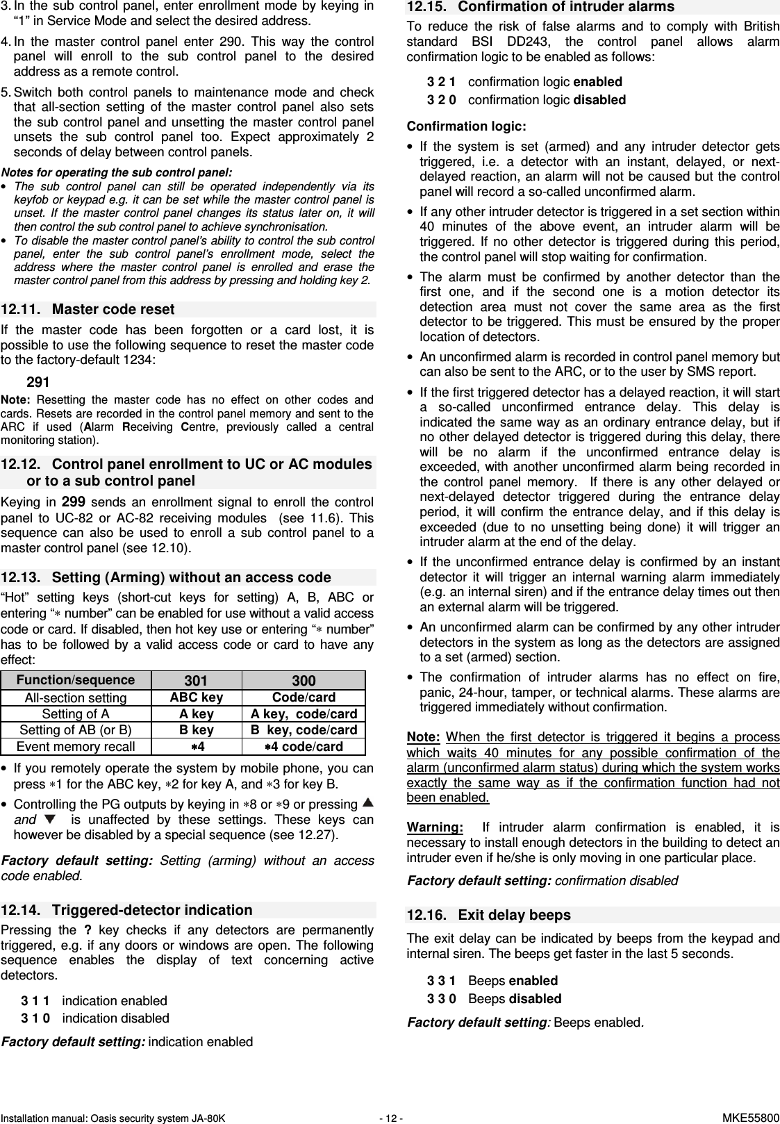 Installation manual: Oasis security system JA-80K   - 12 -   MKE55800  3. In the  sub  control panel,  enter enrollment  mode by  keying in &ldquo;1&rdquo; in Service Mode and select the desired address. 4. In  the  master  control  panel  enter  290.  This  way  the  control panel  will  enroll  to  the  sub  control  panel  to  the  desired address as a remote control.  5. Switch  both  control  panels  to  maintenance  mode  and  check that  all-section  setting  of  the  master  control  panel  also  sets the  sub  control  panel  and unsetting  the  master  control panel unsets  the  sub  control  panel  too.  Expect  approximately  2 seconds of delay between control panels.  Notes for operating the sub control panel: &bull; The  sub  control  panel  can  still  be  operated  independently  via  its keyfob or keypad e.g.  it can be set while  the master control panel is unset.  If  the  master  control  panel  changes  its  status  later  on,  it  will then control the sub control panel to achieve synchronisation. &bull; To disable the master control panel&rsquo;s ability to control the sub control panel,  enter  the  sub  control  panel&rsquo;s  enrollment  mode,  select  the address  where  the  master  control  panel  is  enrolled  and  erase  the master control panel from this address by pressing and holding key 2.   12.11.  Master code reset If  the  master  code  has  been  forgotten  or  a  card  lost,  it  is possible to use the following sequence to reset the master code to the factory-default 1234:   291  Note:  Resetting  the  master  code  has  no  effect  on  other  codes  and cards. Resets are recorded in the control panel memory and sent to the ARC  if  used  (Alarm Receiving Centre,  previously  called  a  central monitoring station).   12.12.  Control panel enrollment to UC or AC modules or to a sub control panel  Keying  in 299  sends  an  enrollment  signal  to  enroll  the  control panel  to  UC-82  or  AC-82  receiving  modules    (see  11.6).  This sequence  can  also  be  used  to  enroll  a  sub  control  panel  to  a master control panel (see 12.10).   12.13.  Setting (Arming) without an access code   &ldquo;Hot&rdquo;  setting  keys  (short-cut  keys  for  setting)  A,  B,  ABC  or entering &ldquo;&lowast; number&rdquo; can be enabled for use without a valid access code or card. If disabled, then hot key use or entering &ldquo;&lowast; number&rdquo; has  to  be  followed  by  a  valid  access  code  or  card  to  have any effect:   Function/sequence 301  300 All-section setting  ABC key  Code/card Setting of A  A key  A key,  code/card Setting of AB (or B)  B key  B  key, code/card Event memory recall   &lowast; &lowast; &lowast; &lowast;4  &lowast;&lowast;&lowast;&lowast;4 code/card &bull;  If you remotely operate the system by mobile phone, you can press &lowast;1 for the ABC key, &lowast;2 for key A, and &lowast;3 for key B. &bull;  Controlling the PG outputs by keying in &lowast;8 or &lowast;9 or pressing   and      is  unaffected  by  these  settings.  These  keys  can however be disabled by a special sequence (see 12.27).  Factory  default  setting:  Setting  (arming)  without  an  access code enabled.   12.14.  Triggered-detector indication Pressing  the  ?  key checks  if  any  detectors  are  permanently triggered,  e.g.  if any doors  or windows are open. The following sequence  enables  the  display  of  text  concerning  active detectors.      3 1 1  indication enabled 3 1 0   indication disabled  Factory default setting: indication enabled 12.15.  Confirmation of intruder alarms To  reduce  the  risk  of  false  alarms  and  to  comply  with  British standard  BSI  DD243,  the  control  panel  allows  alarm confirmation logic to be enabled as follows:    3 2 1  confirmation logic enabled 3 2 0   confirmation logic disabled  Confirmation logic: &bull;  If  the  system  is  set  (armed)  and  any  intruder  detector  gets triggered,  i.e.  a  detector  with  an  instant,  delayed,  or  next-delayed reaction, an  alarm will not be caused but the control panel will record a so-called unconfirmed alarm. &bull;  If any other intruder detector is triggered in a set section within 40  minutes  of  the  above  event,  an  intruder  alarm  will  be triggered.  If  no  other  detector  is  triggered  during  this  period, the control panel will stop waiting for confirmation. &bull;  The  alarm  must  be  confirmed  by  another  detector  than  the first  one,  and  if  the  second  one  is  a  motion  detector  its detection  area  must  not  cover  the  same  area  as  the  first detector to be triggered. This must be ensured by the proper location of detectors. &bull;  An unconfirmed alarm is recorded in control panel memory but can also be sent to the ARC, or to the user by SMS report. &bull;  If the first triggered detector has a delayed reaction, it will start a  so-called  unconfirmed  entrance  delay.  This  delay  is indicated  the same  way as an ordinary entrance delay, but if no other delayed detector is triggered during this delay, there will  be  no  alarm  if  the  unconfirmed  entrance  delay  is exceeded,  with  another unconfirmed alarm  being recorded in the  control  panel  memory.    If  there  is  any  other  delayed  or next-delayed  detector  triggered  during  the  entrance  delay period,  it  will  confirm  the  entrance  delay,  and  if  this  delay  is exceeded  (due  to  no  unsetting  being  done)  it  will  trigger  an intruder alarm at the end of the delay.  &bull;  If  the  unconfirmed  entrance  delay  is  confirmed  by  an  instant detector  it  will  trigger  an  internal  warning  alarm  immediately (e.g. an internal siren) and if the entrance delay times out then an external alarm will be triggered. &bull;  An unconfirmed alarm can be confirmed by any other intruder detectors in the system as long as the detectors are assigned to a set (armed) section. &bull;  The  confirmation  of  intruder  alarms  has  no  effect  on  fire, panic, 24-hour, tamper, or technical alarms. These alarms are triggered immediately without confirmation.  Note:  When  the  first  detector  is  triggered  it  begins  a  process which  waits  40  minutes  for  any  possible  confirmation  of  the alarm (unconfirmed alarm status) during which the system works exactly  the  same  way  as  if  the  confirmation  function  had  not been enabled.      Warning:    If  intruder  alarm  confirmation  is  enabled,  it  is necessary to install enough detectors in the building to detect an intruder even if he/she is only moving in one particular place.  Factory default setting: confirmation disabled  12.16.  Exit delay beeps  The exit delay  can  be indicated by  beeps  from the keypad and internal siren. The beeps get faster in the last 5 seconds.  3 3 1  Beeps enabled 3 3 0  Beeps disabled  Factory default setting: Beeps enabled.       