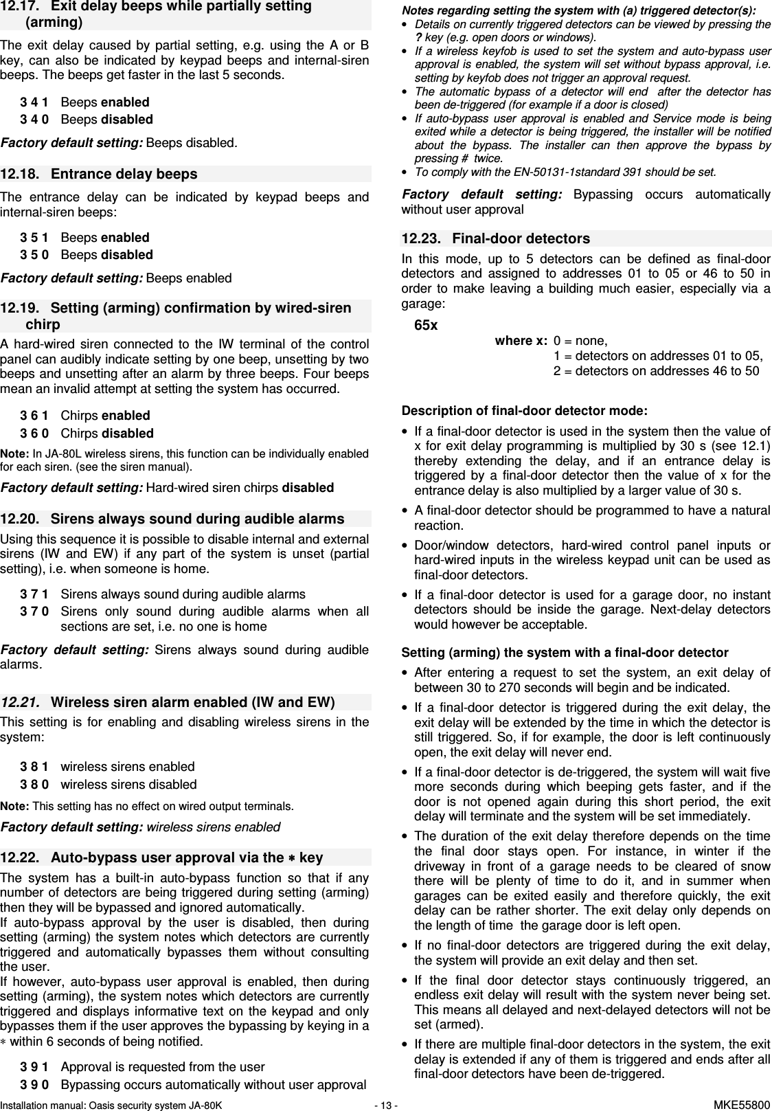 Installation manual: Oasis security system JA-80K   - 13 -   MKE55800  12.17.  Exit delay beeps while partially setting (arming)  The  exit  delay  caused  by  partial  setting,  e.g.  using  the  A  or  B key,  can  also  be  indicated  by  keypad  beeps  and  internal-siren beeps. The beeps get faster in the last 5 seconds.  3 4 1  Beeps enabled 3 4 0  Beeps disabled  Factory default setting: Beeps disabled.  12.18.  Entrance delay beeps  The  entrance  delay  can  be  indicated  by  keypad  beeps  and internal-siren beeps:  3 5 1  Beeps enabled 3 5 0  Beeps disabled   Factory default setting: Beeps enabled  12.19.  Setting (arming) confirmation by wired-siren chirp A  hard-wired  siren  connected  to  the  IW  terminal  of  the  control panel can audibly indicate setting by one beep, unsetting by two beeps and unsetting after an alarm by three beeps. Four beeps mean an invalid attempt at setting the system has occurred.   3 6 1  Chirps enabled 3 6 0  Chirps disabled   Note: In JA-80L wireless sirens, this function can be individually enabled for each siren. (see the siren manual).  Factory default setting: Hard-wired siren chirps disabled  12.20.  Sirens always sound during audible alarms Using this sequence it is possible to disable internal and external sirens  (IW  and  EW)  if  any  part  of  the  system  is  unset  (partial setting), i.e. when someone is home.  3 7 1  Sirens always sound during audible alarms 3 7 0  Sirens  only  sound  during  audible  alarms  when  all sections are set, i.e. no one is home  Factory  default  setting:  Sirens  always  sound  during  audible alarms.  12.21.  Wireless siren alarm enabled (IW and EW) This  setting  is  for  enabling  and  disabling  wireless  sirens  in  the system:    3 8 1  wireless sirens enabled 3 8 0  wireless sirens disabled  Note: This setting has no effect on wired output terminals.  Factory default setting: wireless sirens enabled  12.22.  Auto-bypass user approval via the &lowast;&lowast;&lowast;&lowast; key   The  system  has  a  built-in  auto-bypass  function  so  that  if  any number of detectors are being triggered during  setting (arming) then they will be bypassed and ignored automatically. If  auto-bypass  approval  by  the  user  is  disabled,  then  during setting (arming) the system notes which detectors are currently triggered  and  automatically  bypasses  them  without  consulting the user.  If  however,  auto-bypass  user  approval  is  enabled,  then  during setting (arming), the system notes which detectors are currently triggered  and  displays  informative  text on  the  keypad  and  only bypasses them if the user approves the bypassing by keying in a &lowast; within 6 seconds of being notified.  3 9 1  Approval is requested from the user 3 9 0  Bypassing occurs automatically without user approval  Notes regarding setting the system with (a) triggered detector(s): &bull; Details on currently triggered detectors can be viewed by pressing the ? key (e.g. open doors or windows). &bull; If  a wireless keyfob is used to set the system and auto-bypass  user approval is enabled, the system will set without bypass approval, i.e. setting by keyfob does not trigger an approval request.  &bull; The  automatic  bypass  of  a  detector  will  end    after  the  detector  has been de-triggered (for example if a door is closed) &bull; If  auto-bypass  user  approval  is  enabled  and  Service  mode  is  being exited while a detector is being triggered, the installer will be notified about  the  bypass.  The  installer  can  then  approve  the  bypass  by pressing #  twice. &bull; To comply with the EN-50131-1standard 391 should be set.  Factory  default  setting: Bypassing  occurs  automatically without user approval  12.23.  Final-door detectors   In  this  mode,  up  to  5  detectors  can  be  defined  as  final-door detectors  and  assigned  to  addresses  01  to  05  or  46  to  50  in order  to  make  leaving  a  building  much  easier,  especially  via  a garage:   65x  where x:  0 = none,  1 = detectors on addresses 01 to 05, 2 = detectors on addresses 46 to 50    Description of final-door detector mode: &bull;  If a final-door detector is used in the system then the value of x for exit delay programming is  multiplied by  30 s  (see 12.1) thereby  extending  the  delay,  and  if  an  entrance  delay  is triggered  by  a  final-door  detector  then  the  value  of  x  for  the entrance delay is also multiplied by a larger value of 30 s. &bull;  A final-door detector should be programmed to have a natural reaction.  &bull;  Door/window  detectors,  hard-wired  control  panel  inputs  or hard-wired inputs in the wireless keypad unit can be used as final-door detectors. &bull;  If  a  final-door  detector  is  used  for  a  garage  door,  no  instant detectors  should  be  inside  the  garage.  Next-delay  detectors would however be acceptable.  Setting (arming) the system with a final-door detector &bull;  After  entering  a  request  to  set  the  system,  an  exit  delay  of between 30 to 270 seconds will begin and be indicated.  &bull;  If  a  final-door  detector  is  triggered  during  the  exit  delay,  the exit delay will be extended by the time in which the detector is still triggered. So, if for example, the door is left continuously open, the exit delay will never end. &bull;  If a final-door detector is de-triggered, the system will wait five more  seconds  during  which  beeping  gets  faster,  and  if  the door  is  not  opened  again  during  this  short  period,  the  exit delay will terminate and the system will be set immediately. &bull;  The duration  of the exit delay therefore depends  on the time the  final  door  stays  open.  For  instance,  in  winter  if  the driveway  in  front  of  a  garage  needs  to  be  cleared  of  snow there  will  be  plenty  of  time  to  do  it,  and  in  summer  when garages  can  be  exited  easily  and  therefore  quickly,  the  exit delay  can  be  rather  shorter.  The  exit  delay  only  depends  on the length of time  the garage door is left open. &bull;  If  no  final-door  detectors  are  triggered  during  the  exit  delay, the system will provide an exit delay and then set.  &bull;  If  the  final  door  detector  stays  continuously  triggered,  an endless exit delay will result with the system never being set. This means all delayed and next-delayed detectors will not be set (armed). &bull;  If there are multiple final-door detectors in the system, the exit delay is extended if any of them is triggered and ends after all final-door detectors have been de-triggered.  