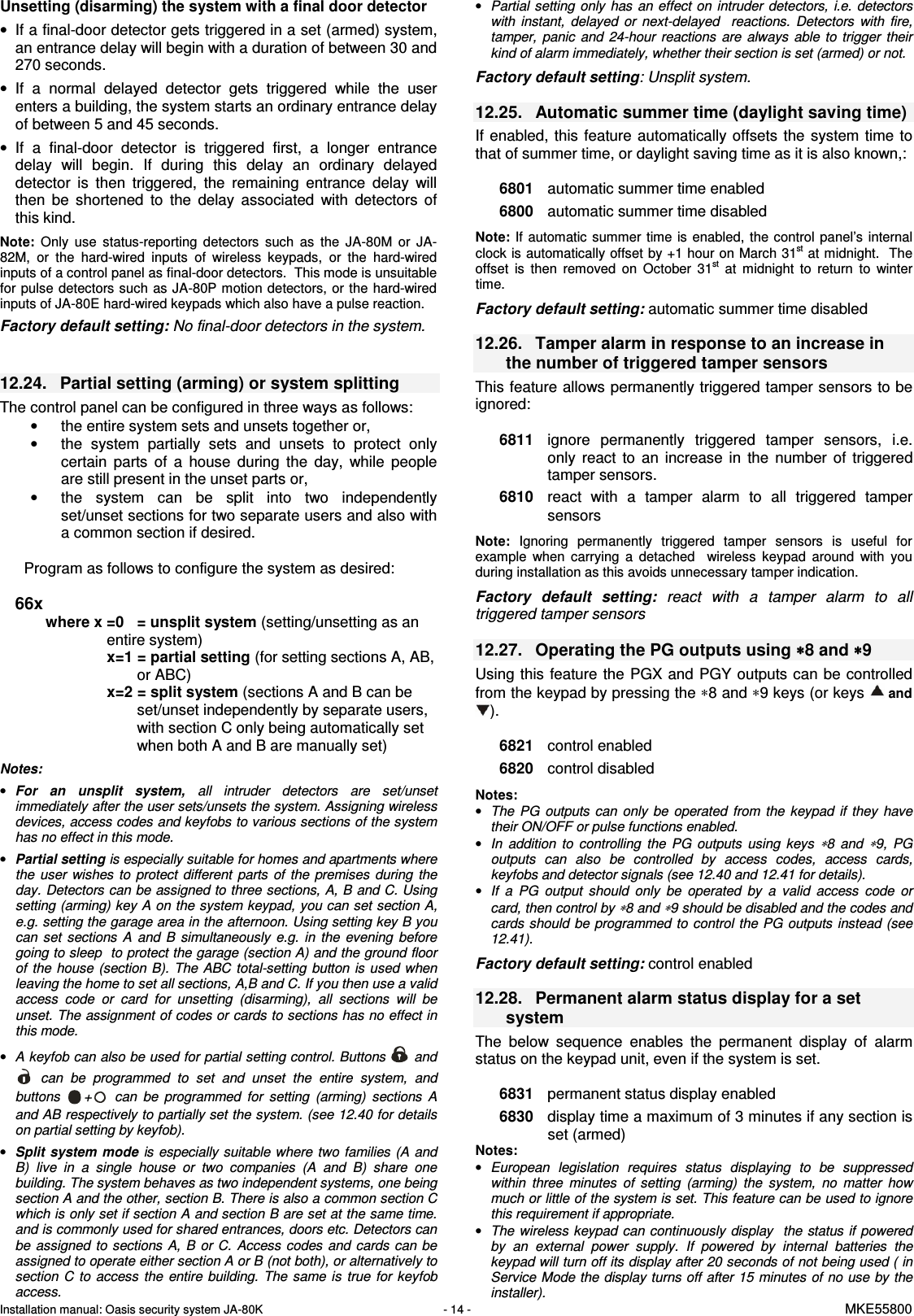 Installation manual: Oasis security system JA-80K   - 14 -   MKE55800  Unsetting (disarming) the system with a final door detector &bull;  If a final-door detector gets triggered in a set (armed) system, an entrance delay will begin with a duration of between 30 and 270 seconds. &bull;  If  a  normal  delayed  detector  gets  triggered  while  the  user enters a building, the system starts an ordinary entrance delay of between 5 and 45 seconds.  &bull;  If  a  final-door  detector  is  triggered  first,  a  longer  entrance delay  will  begin.  If  during  this  delay  an  ordinary  delayed detector  is  then  triggered,  the  remaining  entrance  delay  will then  be  shortened  to  the  delay  associated  with  detectors  of this kind.  Note: Only  use  status-reporting  detectors  such  as  the  JA-80M  or  JA-82M,  or  the  hard-wired  inputs  of  wireless  keypads,  or  the  hard-wired inputs of a control panel as final-door detectors.  This mode is unsuitable for pulse detectors such as JA-80P motion detectors,  or the hard-wired inputs of JA-80E hard-wired keypads which also have a pulse reaction. Factory default setting: No final-door detectors in the system.   12.24.  Partial setting (arming) or system splitting   The control panel can be configured in three ways as follows: &bull;  the entire system sets and unsets together or, &bull;  the  system  partially  sets  and  unsets  to  protect  only certain  parts  of  a  house  during  the  day,  while  people are still present in the unset parts or, &bull;  the  system  can  be  split  into  two  independently set/unset sections for two separate users and also with a common section if desired.  Program as follows to configure the system as desired:  66x where x =0  = unsplit system (setting/unsetting as an entire system)   x=1 = partial setting (for setting sections A, AB, or ABC) x=2 = split system (sections A and B can be set/unset independently by separate users, with section C only being automatically set when both A and B are manually set)  Notes: &bull; For  an  unsplit  system,  all  intruder  detectors  are  set/unset immediately after the user sets/unsets the system. Assigning wireless devices, access codes and keyfobs to various sections of the system has no effect in this mode. &bull; Partial setting is especially suitable for homes and apartments where the  user  wishes to  protect  different  parts  of  the  premises  during  the day. Detectors can be assigned to three sections, A, B and C. Using setting (arming) key A on the system keypad, you can set section A, e.g. setting the garage area in the afternoon. Using setting key B you can  set  sections  A  and  B  simultaneously  e.g.  in  the  evening  before going to sleep  to protect the garage (section A) and the ground floor of  the  house (section B). The ABC  total-setting  button is used when leaving the home to set all sections, A,B and C. If you then use a valid access  code  or  card  for  unsetting  (disarming),  all  sections  will  be unset. The assignment of codes or cards to sections has no effect in this mode.   &bull; A keyfob can also be used for partial setting control. Buttons   and   can  be  programmed  to  set  and  unset  the  entire  system,  and buttons  +   can  be  programmed  for  setting  (arming)  sections  A and AB respectively to partially set the system. (see 12.40 for details on partial setting by keyfob). &bull; Split system mode is especially suitable where two families (A  and B)  live  in  a  single  house  or  two  companies  (A  and  B)  share  one building. The system behaves as two independent systems, one being section A and the other, section B. There is also a common section C which is only set if section A and section B are set at the same time. and is commonly used for shared entrances, doors etc. Detectors can be assigned  to  sections  A,  B  or C.  Access  codes  and  cards  can  be assigned to operate either section A or B (not both), or alternatively to section  C  to  access  the  entire  building. The  same  is  true for  keyfob access. &bull; Partial setting  only  has an effect on  intruder detectors, i.e. detectors with  instant,  delayed  or  next-delayed    reactions.  Detectors  with  fire, tamper,  panic  and  24-hour  reactions  are  always  able  to  trigger  their kind of alarm immediately, whether their section is set (armed) or not.  Factory default setting: Unsplit system.  12.25.  Automatic summer time (daylight saving time) If enabled, this  feature automatically  offsets the  system time  to that of summer time, or daylight saving time as it is also known,:    6801  automatic summer time enabled 6800  automatic summer time disabled  Note: If automatic summer  time is enabled, the control  panel&rsquo;s  internal clock is automatically offset by +1 hour on March 31st at midnight.  The offset  is  then  removed  on  October  31st  at  midnight  to  return  to  winter time.  Factory default setting: automatic summer time disabled   12.26.  Tamper alarm in response to an increase in the number of triggered tamper sensors This feature allows permanently triggered tamper sensors to be ignored:   6811  ignore  permanently  triggered  tamper  sensors,  i.e. only  react  to  an  increase  in  the  number  of  triggered tamper sensors. 6810  react  with  a  tamper  alarm  to  all  triggered  tamper sensors  Note: Ignoring  permanently  triggered  tamper  sensors  is  useful  for example  when  carrying  a  detached    wireless  keypad  around  with  you during installation as this avoids unnecessary tamper indication.   Factory  default  setting:  react  with  a  tamper  alarm  to  all triggered tamper sensors  12.27.  Operating the PG outputs using &lowast;&lowast;&lowast;&lowast;8 and &lowast;&lowast;&lowast;&lowast;9 Using this  feature  the PGX and PGY outputs can be controlled from the keypad by pressing the &lowast;8 and &lowast;9 keys (or keys  and ).   6821  control enabled 6820  control disabled   Notes:  &bull; The  PG  outputs can  only  be  operated  from  the  keypad if  they  have their ON/OFF or pulse functions enabled. &bull; In  addition  to  controlling  the  PG  outputs  using  keys &lowast;8  and &lowast;9,  PG outputs  can  also  be  controlled  by  access  codes,  access  cards, keyfobs and detector signals (see 12.40 and 12.41 for details). &bull; If  a  PG  output  should  only  be  operated  by  a  valid  access  code  or card, then control by &lowast;8 and &lowast;9 should be disabled and the codes and cards should be programmed to control the PG outputs  instead (see 12.41).  Factory default setting: control enabled  12.28.  Permanent alarm status display for a set system The  below  sequence  enables  the  permanent  display  of  alarm status on the keypad unit, even if the system is set.   6831  permanent status display enabled 6830  display time a maximum of 3 minutes if any section is set (armed) Notes:  &bull; European  legislation  requires  status  displaying  to  be  suppressed within  three  minutes  of  setting  (arming)  the  system,  no  matter  how much or little of the system is set. This feature can be used to ignore this requirement if appropriate. &bull; The wireless keypad can continuously  display  the  status  if powered by  an  external  power  supply.  If  powered  by  internal  batteries  the keypad will turn off its display after 20 seconds of not being used ( in Service Mode the display turns off after 15 minutes of no use by the installer). 