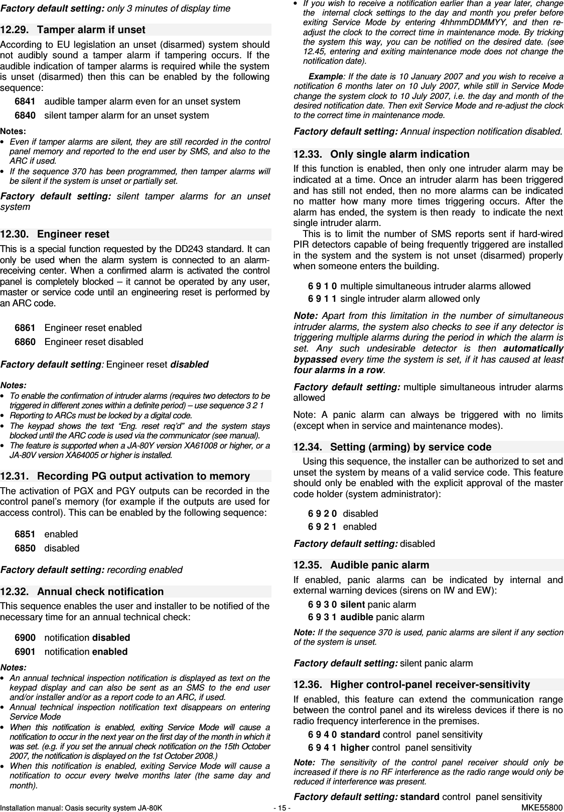 Installation manual: Oasis security system JA-80K   - 15 -   MKE55800   Factory default setting: only 3 minutes of display time  12.29.  Tamper alarm if unset According to  EU legislation  an  unset (disarmed) system should not  audibly  sound  a  tamper  alarm  if  tampering  occurs.  If  the audible indication of tamper alarms is required while the system is  unset  (disarmed)  then  this  can  be  enabled  by  the  following sequence:  6841  audible tamper alarm even for an unset system 6840  silent tamper alarm for an unset system   Notes:  &bull; Even if tamper alarms are silent, they are still recorded in the control panel memory and reported to the end user by SMS, and also to the ARC if used. &bull; If  the sequence 370  has  been programmed, then  tamper alarms will be silent if the system is unset or partially set.  Factory  default  setting:  silent  tamper  alarms  for  an  unset system  12.30.  Engineer reset This is a special function requested by the DD243 standard. It can only  be  used  when  the  alarm  system  is  connected  to  an  alarm-receiving  center. When  a  confirmed alarm  is  activated  the  control panel  is  completely blocked &ndash; it  cannot  be  operated  by  any  user, master or  service code until an engineering reset is performed by an ARC code.    6861  Engineer reset enabled 6860  Engineer reset disabled  Factory default setting: Engineer reset disabled  Notes:  &bull; To enable the confirmation of intruder alarms (requires two detectors to be triggered in different zones within a definite period) &ndash; use sequence 3 2 1  &bull; Reporting to ARCs must be locked by a digital code. &bull; The  keypad  shows  the  text  &ldquo;Eng.  reset  req&rsquo;d&rdquo;  and  the  system  stays blocked until the ARC code is used via the communicator (see manual). &bull; The feature is supported when a JA-80Y version XA61008 or higher, or a JA-80V version XA64005 or higher is installed.  12.31.  Recording PG output activation to memory The activation of PGX and PGY outputs can be recorded in the control panel&rsquo;s memory (for example if the outputs are used for access control). This can be enabled by the following sequence:     6851  enabled 6850  disabled    Factory default setting: recording enabled  12.32.  Annual check notification This sequence enables the user and installer to be notified of the necessary time for an annual technical check:  6900  notification disabled 6901  notification enabled  Notes:  &bull; An annual technical inspection notification is displayed as text on the keypad  display  and  can  also  be  sent  as  an  SMS  to  the  end  user and/or installer and/or as a report code to an ARC, if used. &bull; Annual  technical  inspection  notification  text  disappears  on  entering Service Mode &bull; When  this  notification  is  enabled,  exiting  Service  Mode  will  cause  a notification to occur in the next year on the first day of the month in which it was set. (e.g. if you set the annual check notification on the 15th October 2007, the notification is displayed on the 1st October 2008.) &bull; When  this  notification  is  enabled,  exiting  Service  Mode  will  cause  a notification  to  occur  every  twelve  months  later  (the  same  day  and month). &bull; If  you wish  to  receive a  notification  earlier  than  a  year later, change the    internal  clock  settings  to  the  day  and  month  you  prefer  before exiting  Service  Mode  by  entering  4hhmmDDMMYY,  and  then  re-adjust the clock to the correct time in maintenance mode. By tricking the  system  this  way,  you  can  be  notified  on  the  desired  date.  (see 12.45,  entering  and  exiting  maintenance  mode  does  not  change  the notification date).  Example: If the date is 10 January 2007 and you wish to receive a notification  6  months  later  on  10  July  2007,  while  still  in Service Mode  change the system clock to 10 July 2007, i.e. the day and month of the desired notification date. Then exit Service Mode and re-adjust the clock to the correct time in maintenance mode.  Factory default setting: Annual inspection notification disabled.   12.33.  Only single alarm indication    If this function is enabled, then only one intruder alarm may be indicated  at a time. Once  an intruder  alarm has  been triggered and  has  still  not  ended,  then  no  more alarms can  be  indicated no  matter  how  many  more  times  triggering  occurs.  After  the alarm has ended, the system is then ready  to indicate the next single intruder alarm. This  is  to  limit the  number  of SMS  reports  sent  if  hard-wired PIR detectors capable of being frequently triggered are installed in  the  system  and  the  system  is  not  unset  (disarmed)  properly when someone enters the building.  6 9 1 0  multiple simultaneous intruder alarms allowed   6 9 1 1  single intruder alarm allowed only   Note:  Apart  from  this  limitation  in  the  number  of  simultaneous intruder alarms, the system also checks to see if any detector is triggering multiple alarms during the period in which the alarm is set.  Any  such  undesirable  detector  is  then  automatically bypassed every time the system is set, if it has caused at least  four alarms in a row.  Factory  default  setting: multiple  simultaneous  intruder  alarms allowed  Note:  A  panic  alarm  can  always  be  triggered  with  no  limits (except when in service and maintenance modes).  12.34.  Setting (arming) by service code      Using this sequence, the installer can be authorized to set and unset the system by means of a valid service code. This feature should  only  be enabled  with  the  explicit approval  of the master code holder (system administrator):    6 9 2 0   disabled 6 9 2 1   enabled  Factory default setting: disabled  12.35.  Audible panic alarm   If  enabled,  panic  alarms  can  be  indicated  by  internal  and external warning devices (sirens on IW and EW):     6 9 3 0  silent panic alarm  6 9 3 1  audible panic alarm  Note: If the sequence 370 is used, panic alarms are silent if any section of the system is unset.  Factory default setting: silent panic alarm  12.36.  Higher control-panel receiver-sensitivity If  enabled,  this  feature  can  extend  the  communication  range between the control panel and its wireless devices if there is no radio frequency interference in the premises.     6 9 4 0  standard control  panel sensitivity  6 9 4 1  higher control  panel sensitivity  Note:  The  sensitivity  of  the  control  panel  receiver  should  only  be increased if there is no RF interference as the radio range would only be reduced if interference was present.   Factory default setting: standard control  panel sensitivity 
