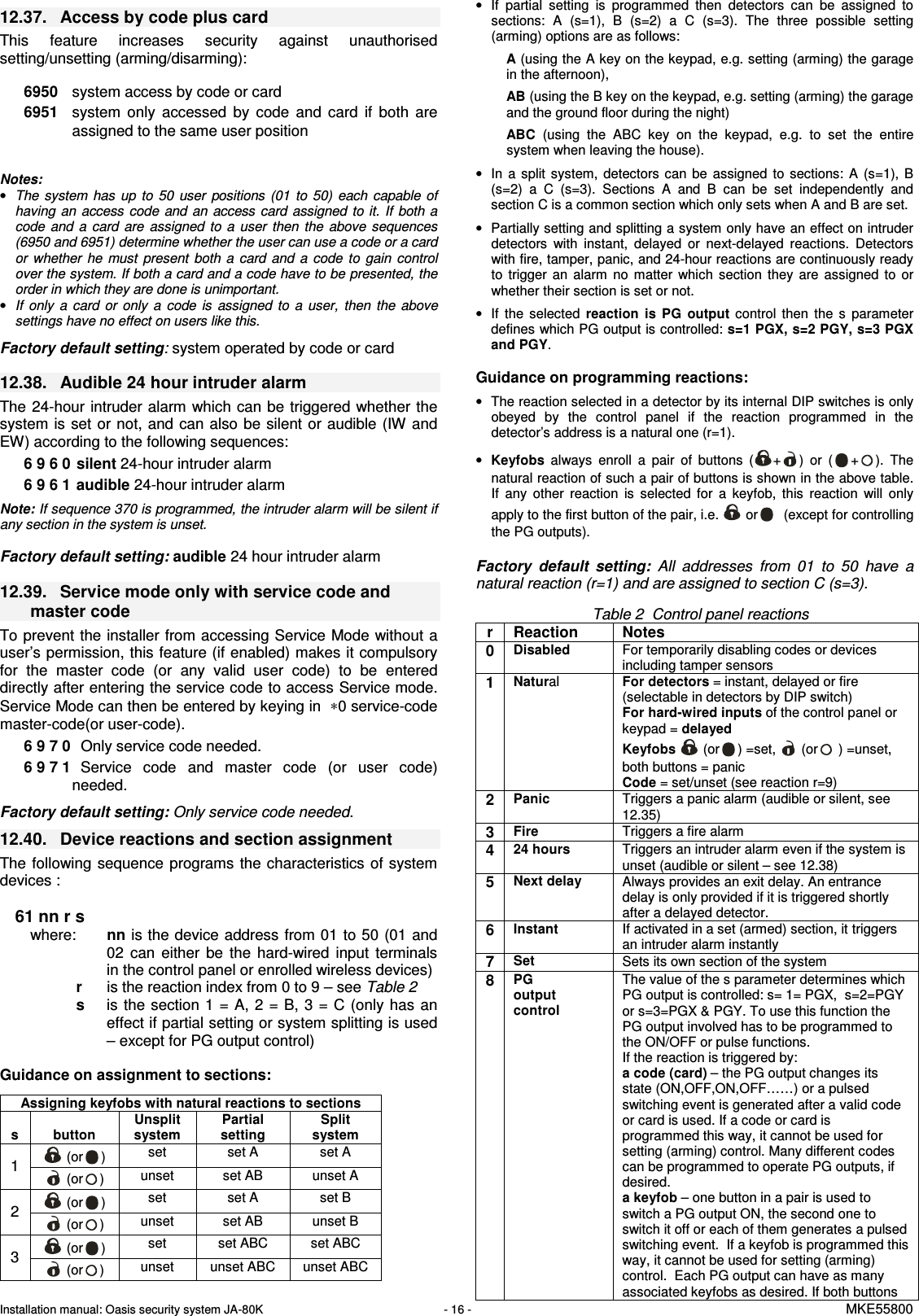 Installation manual: Oasis security system JA-80K   - 16 -   MKE55800   12.37.  Access by code plus card This  feature  increases  security  against  unauthorised setting/unsetting (arming/disarming):    6950  system access by code or card 6951  system  only  accessed  by  code  and  card  if  both  are assigned to the same user position   Notes: &bull; The  system  has  up  to  50  user  positions  (01  to  50)  each  capable of having  an  access  code  and  an  access card assigned to it.  If  both  a code  and  a  card  are  assigned  to  a  user  then  the  above  sequences (6950 and 6951) determine whether the user can use a code or a card or  whether  he  must  present  both  a  card  and  a  code  to  gain  control over the system. If both a card and a code have to be presented, the order in which they are done is unimportant. &bull; If  only  a  card  or  only  a  code  is  assigned  to  a  user,  then  the  above settings have no effect on users like this.  Factory default setting: system operated by code or card  12.38.  Audible 24 hour intruder alarm   The 24-hour  intruder alarm which can be triggered whether the system is  set  or not, and can also  be  silent or audible (IW and EW) according to the following sequences:     6 9 6 0  silent 24-hour intruder alarm 6 9 6 1  audible 24-hour intruder alarm  Note: If sequence 370 is programmed, the intruder alarm will be silent if any section in the system is unset.   Factory default setting: audible 24 hour intruder alarm  12.39.  Service mode only with service code and master code To prevent the installer from accessing Service Mode without a user&rsquo;s permission, this feature (if enabled) makes it compulsory for  the  master  code  (or  any  valid  user  code)  to  be  entered directly after entering the service code to access Service mode. Service Mode can then be entered by keying in  &lowast;0 service-code master-code(or user-code). 6 9 7 0   Only service code needed. 6 9 7 1   Service  code  and  master  code  (or  user  code) needed.  Factory default setting: Only service code needed. 12.40.  Device reactions and section assignment   The following  sequence programs  the characteristics of system devices :   61 nn r s where:  nn is the device address from 01 to 50 (01 and 02  can  either  be  the  hard-wired  input  terminals in the control panel or enrolled wireless devices)  r  is the reaction index from 0 to 9 &ndash; see Table 2  s   is the  section 1 =  A, 2  =  B, 3  =  C (only  has an effect if partial setting or system splitting is used &ndash; except for PG output control)     Guidance on assignment to sections:  Assigning keyfobs with natural reactions to sections   s  button Unsplit system Partial setting Split system  (or )  set  set A  set A 1  (or )  unset  set AB  unset A  (or )  set  set A  set B 2  (or )  unset  set AB  unset B  (or )  set  set ABC  set ABC 3  (or )  unset  unset ABC  unset ABC &bull;  If  partial  setting  is  programmed  then  detectors  can  be  assigned  to sections:  A  (s=1),  B  (s=2)  a  C  (s=3).  The  three  possible  setting (arming) options are as follows: A (using the A key on the keypad, e.g. setting (arming) the garage in the afternoon), AB (using the B key on the keypad, e.g. setting (arming) the garage and the ground floor during the night) ABC (using  the  ABC  key  on  the  keypad,  e.g.  to  set  the  entire system when leaving the house). &bull;  In  a  split  system,  detectors  can  be  assigned  to  sections:  A  (s=1),  B (s=2)  a  C  (s=3).  Sections  A  and  B  can  be  set  independently  and section C is a common section which only sets when A and B are set.  &bull;  Partially setting and splitting a system only have an effect on intruder detectors  with  instant,  delayed  or  next-delayed  reactions.  Detectors with fire, tamper, panic, and 24-hour reactions are continuously ready to  trigger  an  alarm  no  matter  which  section  they  are  assigned  to  or whether their section is set or not. &bull;  If  the  selected reaction  is  PG  output  control  then  the  s  parameter defines which PG output is controlled: s=1 PGX, s=2 PGY, s=3 PGX and PGY.  Guidance on programming reactions: &bull;  The reaction selected in a detector by its internal DIP switches is only obeyed  by  the  control  panel  if  the  reaction  programmed  in  the detector&rsquo;s address is a natural one (r=1).  &bull; Keyfobs always  enroll  a  pair  of  buttons  ( + )  or  ( + ).  The natural reaction of such a pair of buttons is shown in the above table. If  any  other  reaction  is  selected  for  a  keyfob,  this  reaction  will  only apply to the first button of the pair, i.e.   or   (except for controlling the PG outputs).    Factory  default  setting:  All  addresses  from  01  to  50  have  a natural reaction (r=1) and are assigned to section C (s=3).  Table 2  Control panel reactions r  Reaction   Notes 0 Disabled For temporarily disabling codes or devices including tamper sensors 1 Natural For detectors = instant, delayed or fire (selectable in detectors by DIP switch) For hard-wired inputs of the control panel or keypad = delayed Keyfobs   (or ) =set,   (or  ) =unset, both buttons = panic  Code = set/unset (see reaction r=9) 2 Panic Triggers a panic alarm (audible or silent, see 12.35) 3 Fire Triggers a fire alarm 4 24 hours Triggers an intruder alarm even if the system is unset (audible or silent &ndash; see 12.38) 5 Next delay Always provides an exit delay. An entrance delay is only provided if it is triggered shortly after a delayed detector. 6 Instant If activated in a set (armed) section, it triggers an intruder alarm instantly 7 Set Sets its own section of the system 8 PG output control The value of the s parameter determines which PG output is controlled: s= 1= PGX,  s=2=PGY or s=3=PGX &amp; PGY. To use this function the PG output involved has to be programmed to the ON/OFF or pulse functions. If the reaction is triggered by: a code (card) &ndash; the PG output changes its state (ON,OFF,ON,OFF&hellip;&hellip;) or a pulsed switching event is generated after a valid code or card is used. If a code or card is programmed this way, it cannot be used for setting (arming) control. Many different codes can be programmed to operate PG outputs, if desired. a keyfob &ndash; one button in a pair is used to switch a PG output ON, the second one to switch it off or each of them generates a pulsed switching event.  If a keyfob is programmed this way, it cannot be used for setting (arming) control.  Each PG output can have as many associated keyfobs as desired. If both buttons 