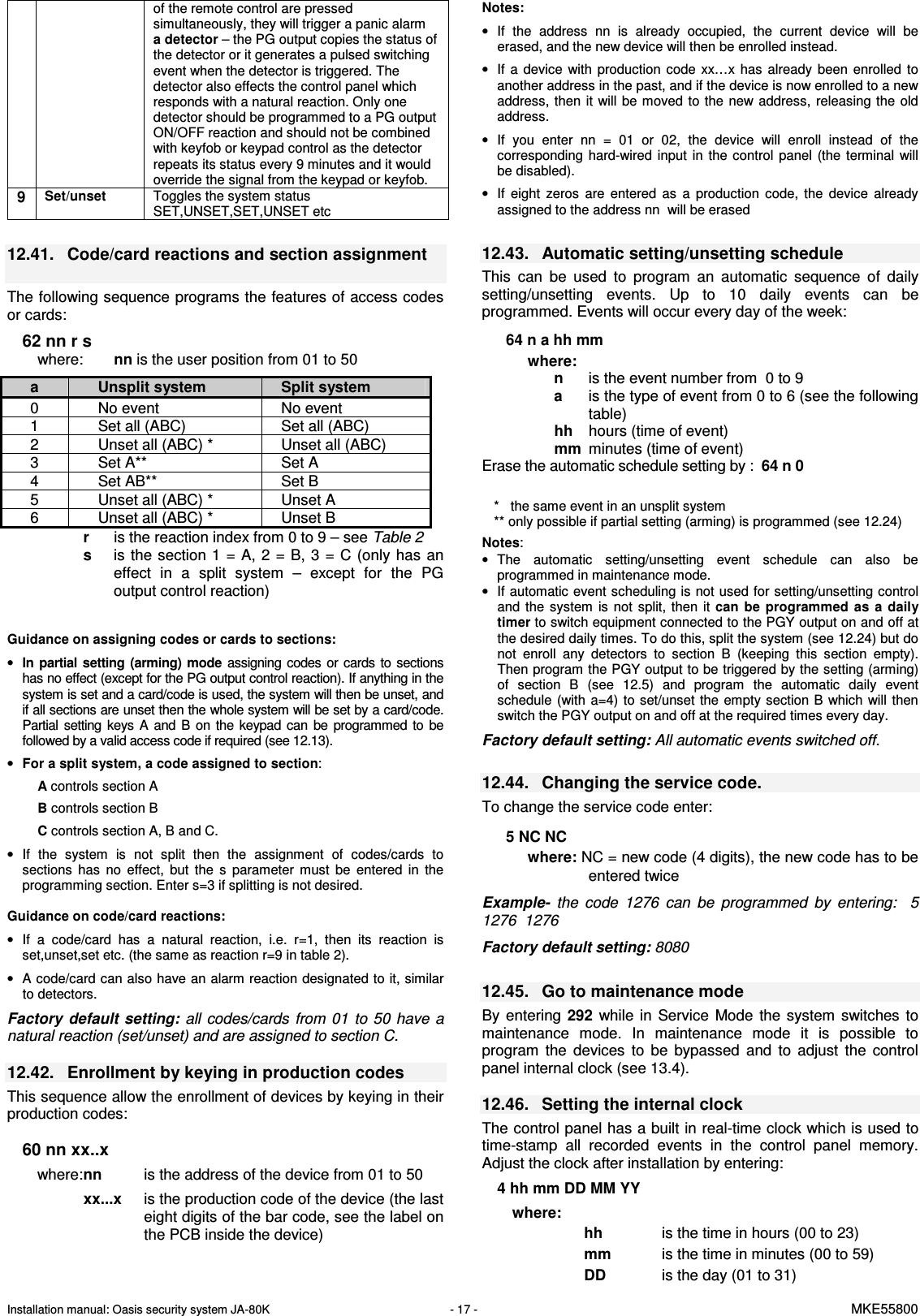 Installation manual: Oasis security system JA-80K   - 17 -   MKE55800  of the remote control are pressed simultaneously, they will trigger a panic alarm a detector &ndash; the PG output copies the status of the detector or it generates a pulsed switching event when the detector is triggered. The detector also effects the control panel which responds with a natural reaction. Only one detector should be programmed to a PG output ON/OFF reaction and should not be combined with keyfob or keypad control as the detector repeats its status every 9 minutes and it would override the signal from the keypad or keyfob. 9 Set/unset Toggles the system status SET,UNSET,SET,UNSET etc  12.41.  Code/card reactions and section assignment   The following sequence programs the features of access codes or cards:   62 nn r s where:  nn is the user position from 01 to 50   r  is the reaction index from 0 to 9 &ndash; see Table 2  s   is the  section 1 =  A, 2  =  B, 3  =  C (only  has an effect  in  a  split  system  &ndash;  except  for  the  PG output control reaction)      Guidance on assigning codes or cards to sections: &bull; In  partial  setting (arming)  mode assigning codes  or  cards  to  sections has no effect (except for the PG output control reaction). If anything in the system is set and a card/code is used, the system will then be unset, and if all sections are unset then the whole system will be set by a card/code. Partial  setting  keys  A  and  B  on  the  keypad  can  be  programmed  to  be followed by a valid access code if required (see 12.13). &bull; For a split system, a code assigned to section: A controls section A  B controls section B C controls section A, B and C. &bull;  If  the  system  is  not  split  then  the  assignment  of  codes/cards  to sections  has  no  effect,  but  the  s  parameter  must  be  entered  in  the programming section. Enter s=3 if splitting is not desired.   Guidance on code/card reactions: &bull;  If  a  code/card  has  a  natural  reaction,  i.e.  r=1,  then  its  reaction  is set,unset,set etc. (the same as reaction r=9 in table 2). &bull;  A code/card can also have an alarm reaction designated to it, similar to detectors.  Factory  default setting: all  codes/cards  from 01  to  50 have  a natural reaction (set/unset) and are assigned to section C.  12.42.  Enrollment by keying in production codes This sequence allow the enrollment of devices by keying in their production codes:  60 nn xx..x where: nn  is the address of the device from 01 to 50   xx...x   is the production code of the device (the last eight digits of the bar code, see the label on the PCB inside the device)    Notes: &bull;  If  the  address  nn  is  already  occupied,  the  current  device  will  be erased, and the new device will then be enrolled instead. &bull;  If  a  device  with  production  code  xx&hellip;x  has  already  been  enrolled  to another address in the past, and if the device is now enrolled to a new address, then  it  will  be moved to the  new address,  releasing the  old address. &bull;  If  you  enter  nn  =  01  or  02,  the  device  will  enroll  instead  of  the corresponding  hard-wired  input  in  the  control  panel  (the  terminal  will be disabled). &bull;  If  eight  zeros  are  entered  as  a  production  code,  the  device  already assigned to the address nn  will be erased   12.43.  Automatic setting/unsetting schedule This  can  be  used  to  program  an  automatic  sequence  of  daily setting/unsetting  events.  Up  to  10  daily  events  can  be programmed. Events will occur every day of the week:   64 n a hh mm where:     n   is the event number from  0 to 9       a   is the type of event from 0 to 6 (see the following table)   hh  hours (time of event)   mm  minutes (time of event) Erase the automatic schedule setting by :  64 n 0   *   the same event in an unsplit system ** only possible if partial setting (arming) is programmed (see 12.24)  Notes:  &bull;  The  automatic  setting/unsetting  event  schedule  can  also  be programmed in maintenance mode.  &bull;  If automatic event scheduling is not used for setting/unsetting control and  the  system  is  not  split,  then  it can  be  programmed  as  a  daily timer to switch equipment connected to the PGY output on and off at the desired daily times. To do this, split the system (see 12.24) but do not  enroll  any  detectors  to  section  B  (keeping  this  section  empty). Then program the PGY output to be triggered by the setting (arming) of  section  B  (see  12.5)  and  program  the  automatic  daily  event schedule  (with  a=4)  to  set/unset the empty  section  B which  will  then switch the PGY output on and off at the required times every day.  Factory default setting: All automatic events switched off.  12.44.  Changing the service code.   To change the service code enter:  5 NC NC where: NC = new code (4 digits), the new code has to be entered twice   Example-  the  code  1276  can  be  programmed  by  entering:    5  1276  1276  Factory default setting: 8080  12.45.  Go to maintenance mode By  entering  292  while  in  Service  Mode  the  system  switches  to maintenance  mode.  In  maintenance  mode  it  is  possible  to program  the  devices  to  be  bypassed  and  to  adjust  the  control panel internal clock (see 13.4).    12.46.  Setting the internal clock   The control panel has a built in real-time clock which is used to time-stamp  all  recorded  events  in  the  control  panel  memory. Adjust the clock after installation by entering:   4 hh mm DD MM YY  where:   hh   is the time in hours (00 to 23) mm   is the time in minutes (00 to 59) DD  is the day (01 to 31) a  Unsplit system  Split system 0  No event  No event 1  Set all (ABC)  Set all (ABC) 2  Unset all (ABC) *  Unset all (ABC) 3  Set A**  Set A 4  Set AB**  Set B 5  Unset all (ABC) *  Unset A 6  Unset all (ABC) *  Unset B 