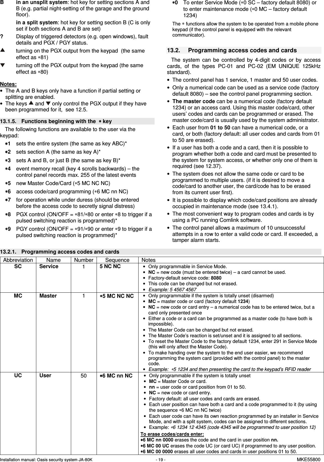 Installation manual: Oasis security system JA-80K   - 19 -   MKE55800  B in an unsplit system: hot key for setting sections A and B (e.g. partial night-setting of the garage and the ground floor). in a split system: hot key for setting section B (C is only set if both sections A and B are set)   ?  Display of triggered detectors (e.g. open windows), fault details and PGX / PGY status.          turning on the PGX output from the keypad  (the same effect as &lowast;81)     turning off the PGX output from the keypad (the same effect as &lowast;80)  Notes: &bull;  The A and B keys only have a function if partial setting or splitting are enabled. &bull;  The keys   and  only control the PGX output if they have been programmed for it,  see 12.5.  13.1.5.  Functions beginning with the  &lowast; &lowast; &lowast; &lowast; key The following functions are available to the user via the keypad: &lowast;&lowast;&lowast;&lowast;1  sets the entire system (the same as key ABC)* &lowast;&lowast;&lowast;&lowast;2  sets section A (the same as key A)* &lowast;&lowast;&lowast;&lowast;3  sets A and B, or just B (the same as key B)* &lowast;&lowast;&lowast;&lowast;4  event memory recall (key 4 scrolls backwards) &ndash; the control panel records max. 255 of the latest events &lowast;&lowast;&lowast;&lowast;5  new Master Code/Card (&lowast;5 MC NC NC) &lowast;&lowast;&lowast;&lowast;6  access code/card programming (&lowast;6 MC nn NC) &lowast;&lowast;&lowast;&lowast;7  for operation while under duress (should be entered before the access code to secretly signal distress) &lowast;&lowast;&lowast;&lowast;8  PGX control (ON/OFF = &lowast;81/&lowast;80 or enter &lowast;8 to trigger if a pulsed switching reaction is programmed)* &lowast;&lowast;&lowast;&lowast;9  PGY control (ON/OFF = &lowast;91/&lowast;90 or enter &lowast;9 to trigger if a pulsed switching reaction is programmed)* &lowast;&lowast;&lowast;&lowast;0  To enter Service Mode (&lowast;0 SC &ndash; factory default 8080) or to enter maintenance mode (&lowast;0 MC &ndash; factory default 1234)  The &lowast; functions allow the system to be operated from a mobile phone keypad (if the control panel is equipped with the relevant communicator).   13.2.  Programming access codes and cards  The  system  can  be  controlled  by  4-digit  codes  or  by  access cards,  of  the  types  PC-01  and  PC-02  (EM  UNIQUE  125kHz standard).  &bull;  The control panel has 1 service, 1 master and 50 user codes.   &bull;  Only a numerical code can be used as a service code (factory default 8080) &ndash; see the control panel programming section. &bull; The master code can be a numerical code (factory default 1234) or an access card. Using this master code/card, other users&rsquo; codes and cards can be programmed or erased. The master code/card is usually used by the system administrator. &bull;  Each user from 01 to 50 can have a numerical code, or a card, or both (factory default: all user codes and cards from 01 to 50 are erased). &bull;  If a user has both a code and a card, then it is possible to program whether both a code and card must be presented to the system for system access, or whether only one of them is required (see 12.37). &bull;  The system does not allow the same code or card to be programmed to multiple users. (if it is desired to move a code/card to another user, the card/code has to be erased from its current user first).  &bull;  It is possible to display which code/card positions are already occupied in maintenance mode (see 13.4.1). &bull;  The most convenient way to program codes and cards is by using a PC running Comlink software. &bull;  The control panel allows a maximum of 10 unsuccessful attempts in a row to enter a valid code or card. If exceeded, a tamper alarm starts.  13.2.1.  Programming access codes and cards Abbreviation  Name   Number  Sequence  Notes SC  Service   1  5 NC NC &bull;  Only programmable in Service Mode. &bull; NC = new code (must be entered twice) &ndash; a card cannot be used. &bull;  Factory-default service code: 8080 &bull;  This code can be changed but not erased. &bull; Example: 5 4567 4567 MC  Master   1  &lowast;&lowast;&lowast;&lowast;5 MC NC NC &bull;  Only programmable if the system is totally unset (disarmed) &bull; MC = master code or card (factory default 1234)  &bull; NC = new code or card entry &ndash; a numerical code has to be entered twice, but a card only presented once &bull;  Either a code or a card can be programmed as a master code (to have both is impossible). &bull;  The Master Code can be changed but not erased. &bull;  The Master Code&rsquo;s reaction is set/unset and it is assigned to all sections. &bull;  To reset the Master Code to the factory default 1234, enter 291 in Service Mode (this will only affect the Master Code). &bull;  To make handing over the system to the end user easier, we recommend programming the system card (provided with the control panel) to the master code. &bull; Example:  &lowast;5 1234 and then presenting the card to the keypad&rsquo;s RFID reader UC  User   50  &lowast;&lowast;&lowast;&lowast;6 MC nn NC &bull;  Only programmable if the system is totally unset  &bull; MC = Master Code or card.  &bull; nn = user code or card position from 01 to 50. &bull; NC = new code or card entry.  &bull;  Factory default: all user codes and cards are erased. &bull;  Each user position can have both a card and a code programmed to it (by using the sequence &lowast;6 MC nn NC twice) &bull;  Each user code can have its own reaction programmed by an installer in Service Mode, and with a split system, codes can be assigned to different sections.  &bull;  Example: &lowast;6 1234 12 4345 (code 4345 will be programmed to user position 12)   To erase codes/cards enter: &lowast;&lowast;&lowast;&lowast;6 MC nn 0000 erases the code and the card in user position nn. &lowast;&lowast;&lowast;&lowast;6 MC 00 UC erases the code UC (or card UC) if programmed to any user position.   &lowast;&lowast;&lowast;&lowast;6 MC 00 0000 erases all user codes and cards in user positions 01 to 50.  