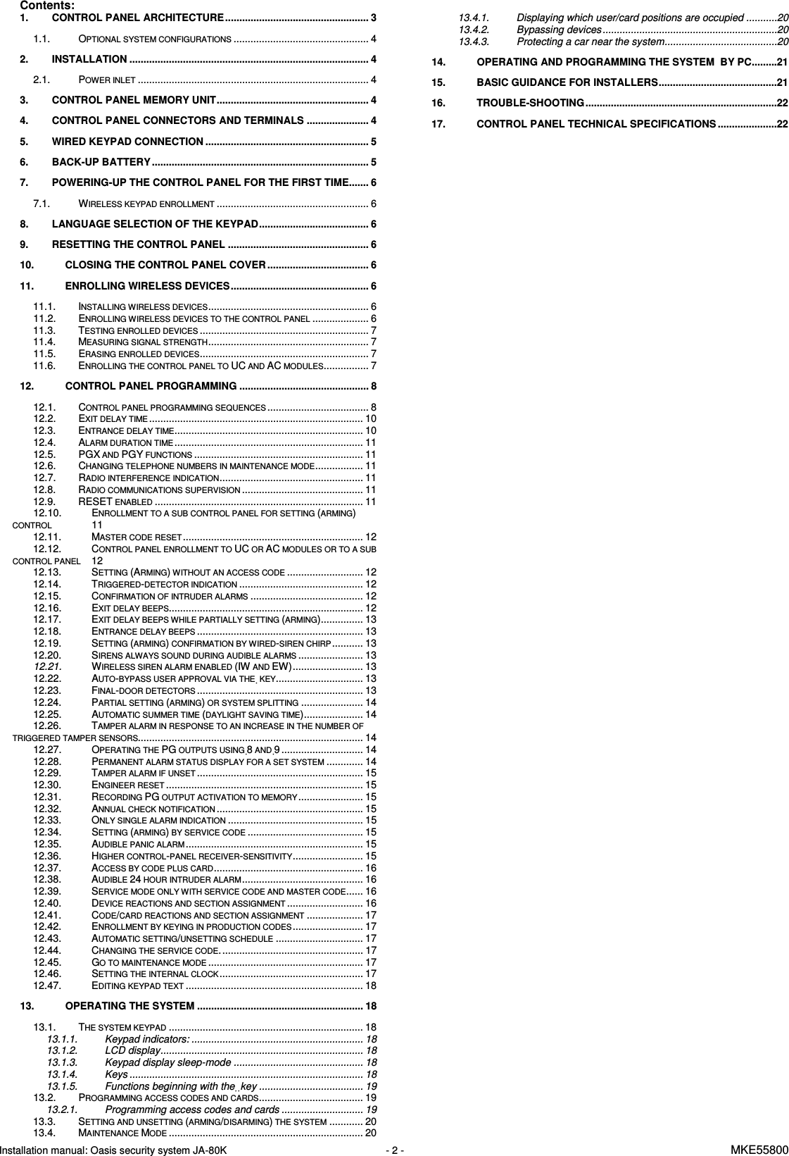 Installation manual: Oasis security system JA-80K   - 2 -   MKE55800  Contents:   1. CONTROL PANEL ARCHITECTURE ................................................... 3 1.1.  OPTIONAL SYSTEM CONFIGURATIONS................................................ 4 2. INSTALLATION ..................................................................................... 4 2.1.  POWER INLET.................................................................................. 4 3. CONTROL PANEL MEMORY UNIT...................................................... 4 4. CONTROL PANEL CONNECTORS AND TERMINALS ...................... 4 5. WIRED KEYPAD CONNECTION .......................................................... 5 6. BACK-UP BATTERY ............................................................................. 5 7. POWERING-UP THE CONTROL PANEL FOR THE FIRST TIME....... 6 7.1.  WIRELESS KEYPAD ENROLLMENT...................................................... 6 8. LANGUAGE SELECTION OF THE KEYPAD....................................... 6 9. RESETTING THE CONTROL PANEL .................................................. 6 10. CLOSING THE CONTROL PANEL COVER .................................... 6 11. ENROLLING WIRELESS DEVICES................................................. 6 11.1.  INSTALLING WIRELESS DEVICES......................................................... 6 11.2.  ENROLLING WIRELESS DEVICES TO THE CONTROL PANEL.................... 6 11.3.  TESTING ENROLLED DEVICES............................................................ 7 11.4.  MEASURING SIGNAL STRENGTH......................................................... 7 11.5.  ERASING ENROLLED DEVICES............................................................ 7 11.6.  ENROLLING THE CONTROL PANEL TO UC AND AC MODULES................ 7 12. CONTROL PANEL PROGRAMMING .............................................. 8 12.1.  CONTROL PANEL PROGRAMMING SEQUENCES.................................... 8 12.2.  EXIT DELAY TIME............................................................................ 10 12.3.  ENTRANCE DELAY TIME................................................................... 10 12.4.  ALARM DURATION TIME................................................................... 11 12.5.  PGX AND PGY FUNCTIONS............................................................ 11 12.6.  CHANGING TELEPHONE NUMBERS IN MAINTENANCE MODE................. 11 12.7.  RADIO INTERFERENCE INDICATION................................................... 11 12.8.  RADIO COMMUNICATIONS SUPERVISION........................................... 11 12.9.  RESET ENABLED.......................................................................... 11 12.10.  ENROLLMENT TO A SUB CONTROL PANEL FOR SETTING (ARMING) CONTROL  11 12.11.  MASTER CODE RESET................................................................ 12 12.12.  CONTROL PANEL ENROLLMENT TO UC OR AC MODULES OR TO A SUB CONTROL PANEL  12 12.13.  SETTING (ARMING) WITHOUT AN ACCESS CODE........................... 12 12.14.  TRIGGERED-DETECTOR INDICATION............................................ 12 12.15.  CONFIRMATION OF INTRUDER ALARMS........................................ 12 12.16.  EXIT DELAY BEEPS..................................................................... 12 12.17.  EXIT DELAY BEEPS WHILE PARTIALLY SETTING (ARMING)............... 13 12.18.  ENTRANCE DELAY BEEPS........................................................... 13 12.19.  SETTING (ARMING) CONFIRMATION BY WIRED-SIREN CHIRP........... 13 12.20.  SIRENS ALWAYS SOUND DURING AUDIBLE ALARMS....................... 13 12.21.  WIRELESS SIREN ALARM ENABLED (IW AND EW)......................... 13 12.22.  AUTO-BYPASS USER APPROVAL VIA THE  KEY............................... 13 12.23.  FINAL-DOOR DETECTORS........................................................... 13 12.24.  PARTIAL SETTING (ARMING) OR SYSTEM SPLITTING...................... 14 12.25.  AUTOMATIC SUMMER TIME (DAYLIGHT SAVING TIME)..................... 14 12.26.  TAMPER ALARM IN RESPONSE TO AN INCREASE IN THE NUMBER OF TRIGGERED TAMPER SENSORS................................................................................ 14 12.27.  OPERATING THE PG OUTPUTS USING 8 AND 9 ............................. 14 12.28.  PERMANENT ALARM STATUS DISPLAY FOR A SET SYSTEM............. 14 12.29.  TAMPER ALARM IF UNSET........................................................... 15 12.30.  ENGINEER RESET...................................................................... 15 12.31.  RECORDING PG OUTPUT ACTIVATION TO MEMORY....................... 15 12.32.  ANNUAL CHECK NOTIFICATION.................................................... 15 12.33.  ONLY SINGLE ALARM INDICATION................................................ 15 12.34.  SETTING (ARMING) BY SERVICE CODE......................................... 15 12.35.  AUDIBLE PANIC ALARM............................................................... 15 12.36.  HIGHER CONTROL-PANEL RECEIVER-SENSITIVITY......................... 15 12.37.  ACCESS BY CODE PLUS CARD..................................................... 16 12.38.  AUDIBLE 24 HOUR INTRUDER ALARM........................................... 16 12.39.  SERVICE MODE ONLY WITH SERVICE CODE AND MASTER CODE...... 16 12.40.  DEVICE REACTIONS AND SECTION ASSIGNMENT........................... 16 12.41.  CODE/CARD REACTIONS AND SECTION ASSIGNMENT.................... 17 12.42.  ENROLLMENT BY KEYING IN PRODUCTION CODES......................... 17 12.43.  AUTOMATIC SETTING/UNSETTING SCHEDULE............................... 17 12.44.  CHANGING THE SERVICE CODE................................................... 17 12.45.  GO TO MAINTENANCE MODE....................................................... 17 12.46.  SETTING THE INTERNAL CLOCK................................................... 17 12.47.  EDITING KEYPAD TEXT............................................................... 18 13. OPERATING THE SYSTEM ........................................................... 18 13.1.  THE SYSTEM KEYPAD..................................................................... 18 13.1.1. Keypad indicators: ............................................................. 18 13.1.2. LCD display........................................................................ 18 13.1.3. Keypad display sleep-mode .............................................. 18 13.1.4. Keys ................................................................................... 18 13.1.5. Functions beginning with the  key ..................................... 19 13.2.  PROGRAMMING ACCESS CODES AND CARDS..................................... 19 13.2.1. Programming access codes and cards ............................. 19 13.3.  SETTING AND UNSETTING (ARMING/DISARMING) THE SYSTEM............ 20 13.4.  MAINTENANCE MODE..................................................................... 20 13.4.1. Displaying which user/card positions are occupied ...........20 13.4.2. Bypassing devices ..............................................................20 13.4.3. Protecting a car near the system........................................20 14. OPERATING AND PROGRAMMING THE SYSTEM  BY PC.........21 15. BASIC GUIDANCE FOR INSTALLERS..........................................21 16. TROUBLE-SHOOTING ....................................................................22 17. CONTROL PANEL TECHNICAL SPECIFICATIONS .....................22 