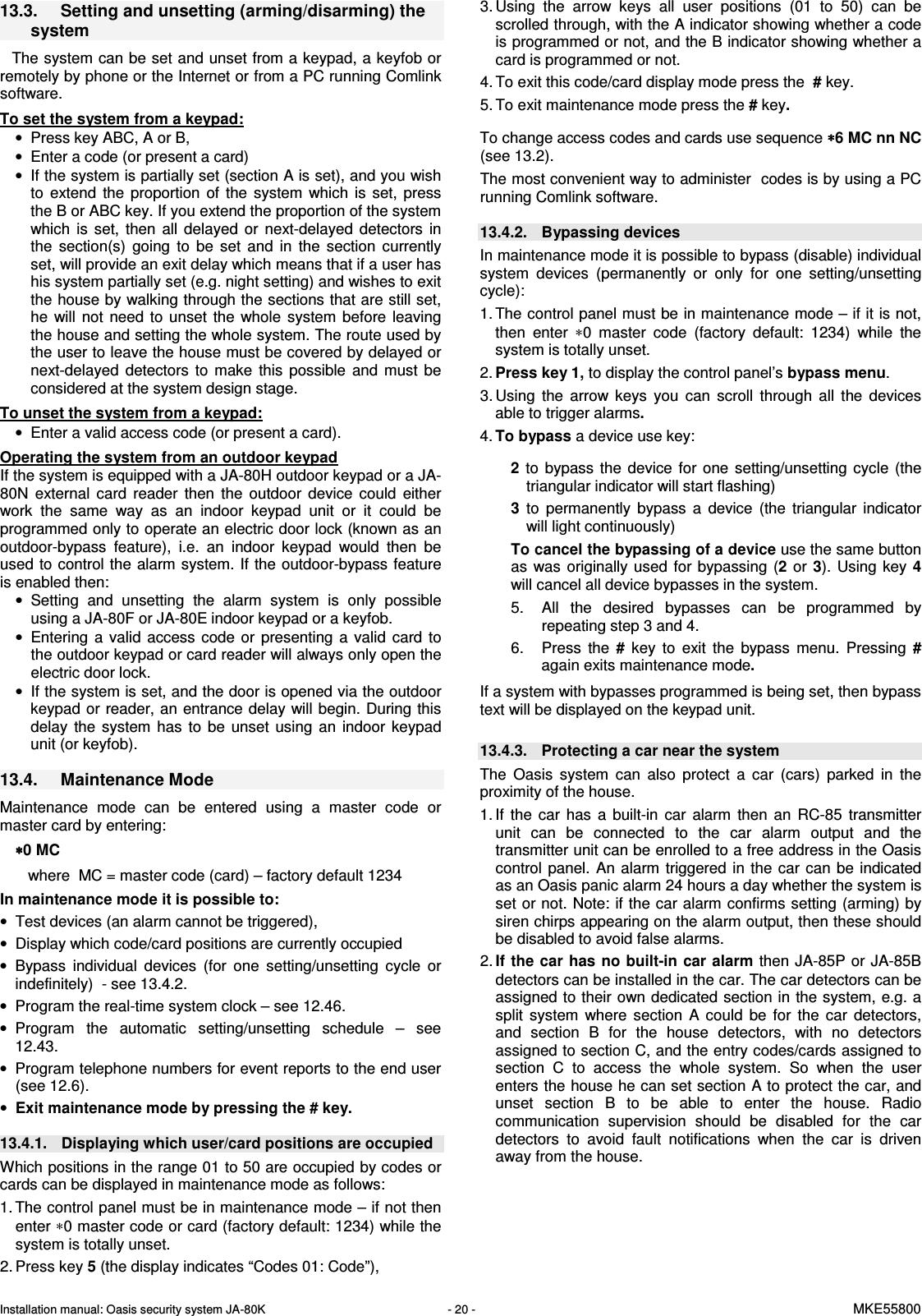 Installation manual: Oasis security system JA-80K   - 20 -   MKE55800   13.3.  Setting and unsetting (arming/disarming) the system  The system can be set and unset from a keypad, a keyfob or remotely by phone or the Internet or from a PC running Comlink software.  To set the system from a keypad: &bull;  Press key ABC, A or B,  &bull;  Enter a code (or present a card) &bull;  If the system is partially set (section A is set), and you wish to  extend  the  proportion  of  the  system  which  is  set,  press the B or ABC key. If you extend the proportion of the system which  is  set,  then  all  delayed  or  next-delayed  detectors  in the  section(s)  going  to  be  set  and  in  the  section  currently set, will provide an exit delay which means that if a user has his system partially set (e.g. night setting) and wishes to exit the house by walking through the sections that are still set, he  will  not  need  to  unset  the  whole  system  before  leaving the house and setting the whole system. The route used by the user to leave the house must be covered by delayed or next-delayed  detectors  to  make  this  possible  and  must  be considered at the system design stage.  To unset the system from a keypad: &bull;  Enter a valid access code (or present a card).  Operating the system from an outdoor keypad If the system is equipped with a JA-80H outdoor keypad or a JA-80N  external  card  reader  then  the  outdoor  device  could  either work  the  same  way  as  an  indoor  keypad  unit  or  it  could  be programmed only to operate an electric door lock (known as an outdoor-bypass  feature),  i.e.  an  indoor  keypad  would  then  be used to control the alarm system. If the outdoor-bypass feature is enabled then: &bull;  Setting  and  unsetting  the  alarm  system  is  only  possible using a JA-80F or JA-80E indoor keypad or a keyfob. &bull;  Entering  a  valid  access  code  or  presenting  a  valid  card  to the outdoor keypad or card reader will always only open the electric door lock. &bull;  If the system is set, and the door is opened via the outdoor keypad or reader, an entrance delay will begin. During this delay  the  system  has  to  be  unset  using  an  indoor  keypad unit (or keyfob).  13.4.  Maintenance Mode  Maintenance  mode  can  be  entered  using  a  master  code  or master card by entering: &lowast;&lowast;&lowast;&lowast;0 MC    where  MC = master code (card) &ndash; factory default 1234 In maintenance mode it is possible to: &bull;  Test devices (an alarm cannot be triggered), &bull;  Display which code/card positions are currently occupied &bull;  Bypass  individual  devices  (for  one  setting/unsetting  cycle  or indefinitely)  - see 13.4.2. &bull;  Program the real-time system clock &ndash; see 12.46. &bull;  Program  the  automatic  setting/unsetting  schedule  &ndash;  see 12.43. &bull;  Program telephone numbers for event reports to the end user (see 12.6). &bull; Exit maintenance mode by pressing the # key.  13.4.1.  Displaying which user/card positions are occupied Which positions in the range 01 to 50 are occupied by codes or cards can be displayed in maintenance mode as follows: 1. The control panel must be in maintenance mode &ndash; if not then enter &lowast;0 master code or card (factory default: 1234) while the system is totally unset. 2. Press key 5 (the display indicates &ldquo;Codes 01: Code&rdquo;), 3. Using  the  arrow  keys  all  user  positions  (01  to  50)  can  be scrolled through, with the A indicator showing whether a code is programmed or not, and the B indicator showing whether a card is programmed or not. 4. To exit this code/card display mode press the  # key. 5. To exit maintenance mode press the # key.  To change access codes and cards use sequence &lowast;&lowast;&lowast;&lowast;6 MC nn NC (see 13.2). The most convenient way to administer  codes is by using a PC running Comlink software.  13.4.2.  Bypassing devices In maintenance mode it is possible to bypass (disable) individual system  devices  (permanently  or  only  for  one  setting/unsetting cycle): 1. The control panel must be in maintenance mode &ndash; if it is not, then  enter  &lowast;0  master  code  (factory  default:  1234)  while  the system is totally unset. 2. Press key 1, to display the control panel&rsquo;s bypass menu. 3. Using  the  arrow  keys  you  can  scroll  through  all  the  devices able to trigger alarms.   4. To bypass a device use key:   2  to  bypass  the  device  for  one  setting/unsetting  cycle  (the triangular indicator will start flashing) 3  to  permanently  bypass  a  device (the  triangular  indicator will light continuously) To cancel the bypassing of a device use the same button as  was originally used  for bypassing  (2  or  3).  Using  key 4 will cancel all device bypasses in the system. 5.  All  the  desired  bypasses  can  be  programmed  by repeating step 3 and 4. 6.  Press  the  #  key  to  exit  the  bypass  menu.  Pressing  # again exits maintenance mode.  If a system with bypasses programmed is being set, then bypass text will be displayed on the keypad unit.  13.4.3.  Protecting a car near the system The  Oasis  system  can  also  protect  a  car  (cars)  parked  in  the proximity of the house.  1. If  the  car  has  a  built-in  car  alarm  then  an  RC-85  transmitter unit  can  be  connected  to  the  car  alarm  output  and  the transmitter unit can be enrolled to a free address in the Oasis control  panel.  An  alarm  triggered  in  the  car can  be  indicated as an Oasis panic alarm 24 hours a day whether the system is set or not. Note: if the car alarm confirms setting (arming) by siren chirps appearing on the alarm output, then these should be disabled to avoid false alarms. 2. If the car  has no built-in car alarm  then JA-85P  or JA-85B detectors can be installed in the car. The car detectors can be assigned to their own dedicated section in the system, e.g. a split  system  where  section  A  could  be  for  the  car  detectors, and  section  B  for  the  house  detectors,  with  no  detectors assigned to section C, and the entry codes/cards assigned to section  C  to  access  the  whole  system.  So  when  the  user enters the house he can set section A to protect the car, and unset  section  B  to  be  able  to  enter  the  house.  Radio communication  supervision  should  be  disabled  for  the  car detectors  to  avoid  fault  notifications  when  the  car  is  driven away from the house. 