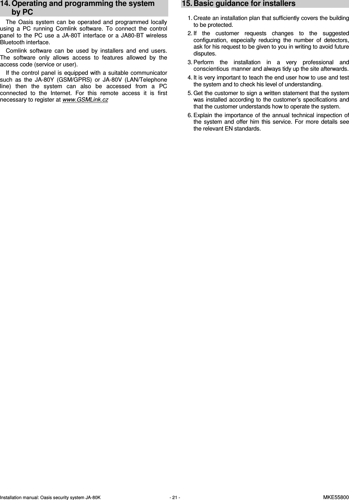 Installation manual: Oasis security system JA-80K   - 21 -   MKE55800    14. Operating and programming the system  by PC The  Oasis  system  can  be  operated  and  programmed  locally using  a  PC  running  Comlink  software.  To  connect  the  control panel  to  the  PC  use  a  JA-80T interface  or  a  JA80-BT  wireless Bluetooth interface.  Comlink  software  can  be  used  by  installers  and  end  users. The  software  only  allows  access  to  features  allowed  by  the access code (service or user). If the control panel is equipped with a suitable communicator such  as  the  JA-80Y  (GSM/GPRS)  or  JA-80V  (LAN/Telephone line)  then  the  system  can  also  be  accessed  from  a  PC connected  to  the  Internet.  For  this  remote  access  it  is  first necessary to register at www.GSMLink.cz    15. Basic guidance for installers  1. Create an installation plan that sufficiently covers the building to be protected. 2. If  the  customer  requests  changes  to  the  suggested configuration,  especially  reducing  the  number  of  detectors, ask for his request to be given to you in writing to avoid future disputes.  3. Perform  the  installation  in  a  very  professional  and conscientious manner and always tidy up the site afterwards. 4. It is very important to teach the end user how to use and test the system and to check his level of understanding.  5. Get the customer to sign a written statement that the system was installed according to the customer&rsquo;s specifications and that the customer understands how to operate the system. 6. Explain the importance of the annual technical inspection of the  system and offer him this  service. For more  details see the relevant EN standards. 