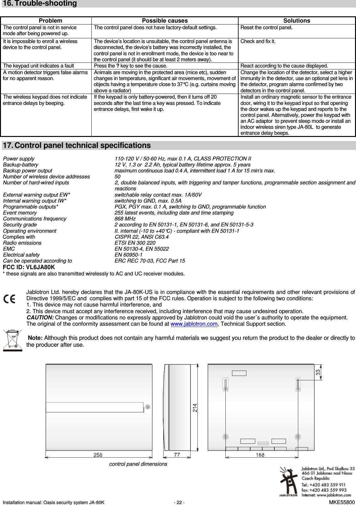 Installation manual: Oasis security system JA-80K   - 22 -   MKE55800  16. Trouble-shooting  Problem  Possible causes  Solutions The control panel is not in service mode after being powered up. The control panel does not have factory-default settings.  Reset the control panel. It is impossible to enroll a wireless device to the control panel. The device&rsquo;s location is unsuitable, the control panel antenna is disconnected, the device&rsquo;s battery was incorrectly installed, the control panel is not in enrollment mode, the device is too near to the control panel (it should be at least 2 meters away).  Check and fix it. The keypad unit indicates a fault  Press the ? key to see the cause.  React according to the cause displayed. A motion detector triggers false alarms for no apparent reason. Animals are moving in the protected area (mice etc), sudden changes in temperature, significant air movements, movement of objects having a temperature close to 37&deg;C (e.g. curtains moving above a radiator) Change the location of the detector, select a higher immunity in the detector, use an optional pet lens in the detector, program alarms confirmed by two detectors in the control panel. The wireless keypad does not indicate entrance delays by beeping. If the keypad is only battery-powered, then it turns off 20 seconds after the last time a key was pressed. To indicate entrance delays, first wake it up. Install an ordinary magnetic sensor to the entrance door, wiring it to the keypad input so that opening the door wakes up the keypad and reports to the control panel. Alternatively, power the keypad with an AC adaptor  to prevent sleep mode or install an indoor wireless siren type JA-80L  to generate entrance delay beeps.     17. Control panel technical specifications  Power supply    110-120 V / 50-60 Hz, max 0.1 A, CLASS PROTECTION II Backup-battery  12 V, 1.3 or  2.2 Ah, typical battery lifetime approx. 5 years  Backup power output    maximum continuous load 0.4 A, intermittent load 1 A for 15 min&rsquo;s max.  Number of wireless device addresses    50 Number of hard-wired inputs   2, double balanced inputs, with triggering and tamper functions, programmable section assignment and reactions External warning output EW*    switchable relay contact max. 1A/60V Internal warning output IW*    switching to GND, max. 0.5A Programmable outputs*    PGX, PGY max. 0.1 A, switching to GND, programmable function Event memory    255 latest events, including date and time stamping Communications frequency    868 MHz Security grade    2 according to EN 50131-1, EN 50131-6, and EN 50131-5-3  Operating environment     II. internal (-10 to +40&deg;C) - compliant with EN 50131-1 Complies with CISPR 22, ANSI C63.4 Radio emissions  ETSI EN 300 220 EMC  EN 50130-4, EN 55022 Electrical safety  EN 60950-1 Can be operated according to  ERC REC 70-03, FCC Part 15 FCC ID: VL6JA80K * these signals are also transmitted wirelessly to AC and UC receiver modules.   Jablotron Ltd. hereby declares that the JA-80K-US is in compliance with the essential requirements and other relevant provisions of Directive 1999/5/EC and  complies with part 15 of the FCC rules. Operation is subject to the following two conditions: 1. This device may not cause harmful interference, and 2. This device must accept any interference received, including interference that may cause undesired operation. CAUTION: Changes or modifications no expressly approved by Jablotron could void the user&acute;s authority to operate the equipment. The original of the conformity assessment can be found at www.jablotron.com, Technical Support section.   Note: Although this product does not contain any harmful materials we suggest you return the product to the dealer or directly to the producer after use.        control panel dimensions   