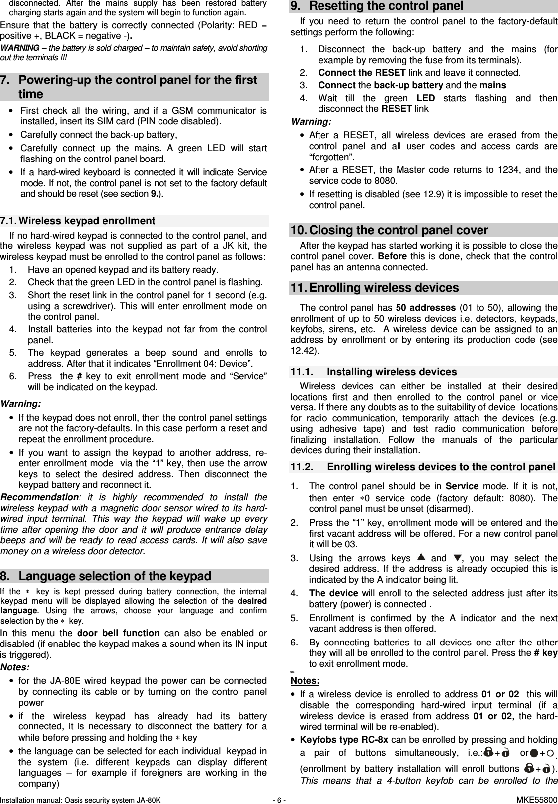 Installation manual: Oasis security system JA-80K   - 6 -   MKE55800  disconnected.  After  the  mains  supply  has  been  restored  battery charging starts again and the system will begin to function again. Ensure  that  the battery  is  correctly  connected  (Polarity:  RED  = positive +, BLACK = negative -). WARNING &ndash; the battery is sold charged &ndash; to maintain safety, avoid shorting out the terminals !!!  7.  Powering-up the control panel for the first time &bull;  First  check  all  the  wiring,  and  if  a  GSM  communicator  is installed, insert its SIM card (PIN code disabled).  &bull;  Carefully connect the back-up battery, &bull;  Carefully  connect  up  the  mains.  A  green  LED  will  start flashing on the control panel board. &bull;  If a  hard-wired  keyboard is  connected it  will  indicate  Service mode. If not, the control panel is not set to the factory default and should be reset (see section 9.).  7.1. Wireless keypad enrollment If no hard-wired keypad is connected to the control panel, and the  wireless  keypad  was  not  supplied  as  part  of  a  JK  kit,  the  wireless keypad must be enrolled to the control panel as follows:   1.  Have an opened keypad and its battery ready. 2.  Check that the green LED in the control panel is flashing.  3.  Short the reset link in the control panel for 1 second (e.g. using  a screwdriver).  This will  enter enrollment  mode  on the control panel. 4.  Install  batteries  into  the  keypad  not  far  from  the  control panel. 5.  The  keypad  generates  a  beep  sound  and  enrolls  to address. After that it indicates &ldquo;Enrollment 04: Device&rdquo;. 6.  Press    the  #  key  to  exit  enrollment  mode  and  &ldquo;Service&rdquo; will be indicated on the keypad.  Warning: &bull;  If the keypad does not enroll, then the control panel settings are not the factory-defaults. In this case perform a reset and repeat the enrollment procedure. &bull;  If  you  want  to  assign  the  keypad  to  another  address,  re-enter enrollment mode  via the &ldquo;1&rdquo; key, then use the arrow keys  to  select  the  desired  address.  Then  disconnect  the keypad battery and reconnect it. Recommendation:  it  is  highly  recommended  to  install  the wireless keypad with a  magnetic door sensor  wired to its hard-wired  input  terminal.  This  way  the  keypad  will  wake  up  every time  after  opening  the  door  and  it  will  produce  entrance  delay beeps and will be  ready to  read access  cards. It  will also save money on a wireless door detector.   8.  Language selection of the keypad If  the &lowast;   key  is  kept  pressed  during  battery  connection,  the  internal keypad  menu  will  be  displayed  allowing  the  selection  of  the desired language.  Using  the  arrows,  choose  your  language  and  confirm selection by the &lowast;  key. In  this  menu  the  door  bell  function  can  also  be  enabled  or disabled (if enabled the keypad makes a sound when its IN input is triggered). Notes: &bull;  for  the  JA-80E  wired  keypad  the  power  can  be  connected by  connecting  its  cable  or  by  turning  on  the  control  panel power  &bull;  if  the  wireless  keypad  has  already  had  its  battery connected,  it  is  necessary  to  disconnect  the  battery  for  a while before pressing and holding the &lowast; key &bull;  the language can be selected for each individual  keypad in the  system  (i.e.  different  keypads  can  display  different languages  &ndash;  for  example  if  foreigners  are  working  in  the company) 9.  Resetting the control panel If  you  need  to  return  the  control  panel  to  the  factory-default settings perform the following:    1.  Disconnect  the  back-up  battery  and  the  mains  (for example by removing the fuse from its terminals). 2.  Connect the RESET link and leave it connected. 3.  Connect the back-up battery and the mains 4.  Wait  till  the  green  LED  starts  flashing  and  then disconnect the RESET link  Warning: &bull;  After  a  RESET,  all  wireless  devices  are  erased  from  the control  panel  and  all  user  codes  and  access  cards  are &ldquo;forgotten&rdquo;. &bull;  After  a  RESET,  the  Master  code  returns  to  1234,  and  the service code to 8080. &bull;  If resetting is disabled (see 12.9) it is impossible to reset the control panel.  10. Closing the control panel cover After the keypad has started working it is possible to close the control  panel cover. Before this  is done, check  that  the control panel has an antenna connected.  11. Enrolling wireless devices  The control panel has  50 addresses (01 to 50),  allowing  the enrollment of up to 50 wireless devices i.e. detectors, keypads, keyfobs,  sirens,  etc.    A  wireless  device  can  be  assigned  to  an address  by  enrollment  or  by  entering  its  production  code  (see 12.42).   11.1.  Installing wireless devices Wireless  devices  can  either  be  installed  at  their  desired locations  first  and  then  enrolled  to  the  control  panel  or  vice versa. If there any doubts as to the suitability of device  locations for  radio  communication,  temporarily  attach  the  devices  (e.g. using  adhesive  tape)  and  test  radio  communication  before finalizing  installation.  Follow  the  manuals  of  the  particular devices during their installation. 11.2.  Enrolling wireless devices to the control panel  1.  The  control  panel  should  be  in  Service  mode.  If  it  is  not, then  enter  &lowast;0  service  code  (factory  default:  8080).  The control panel must be unset (disarmed). 2.  Press the &ldquo;1&rdquo; key, enrollment mode will be entered and the first vacant address will be offered. For a new control panel it will be 03. 3.  Using  the  arrows  keys    and  ,  you  may  select  the desired  address.  If  the  address  is  already  occupied this  is indicated by the A indicator being lit. 4.  The device  will enroll to  the selected  address just after  its battery (power) is connected . 5.  Enrollment  is  confirmed  by  the  A  indicator  and  the  next vacant address is then offered.  6.  By  connecting  batteries  to  all  devices  one  after  the  other they will all be enrolled to the control panel. Press the # key to exit enrollment mode. tek&eacute;  Notes: &bull;  If a  wireless  device  is  enrolled  to  address  01 or  02    this  will disable  the  corresponding  hard-wired  input  terminal  (if  a wireless  device  is  erased  from  address  01  or  02,  the  hard-wired terminal will be re-enabled).  &bull; Keyfobs type RC-8x can be enrolled by pressing and holding a  pair  of  buttons  simultaneously,  i.e.: +   or + . (enrollment  by  battery  installation  will  enroll  buttons  + ). This  means  that  a  4-button  keyfob  can  be  enrolled  to  the 