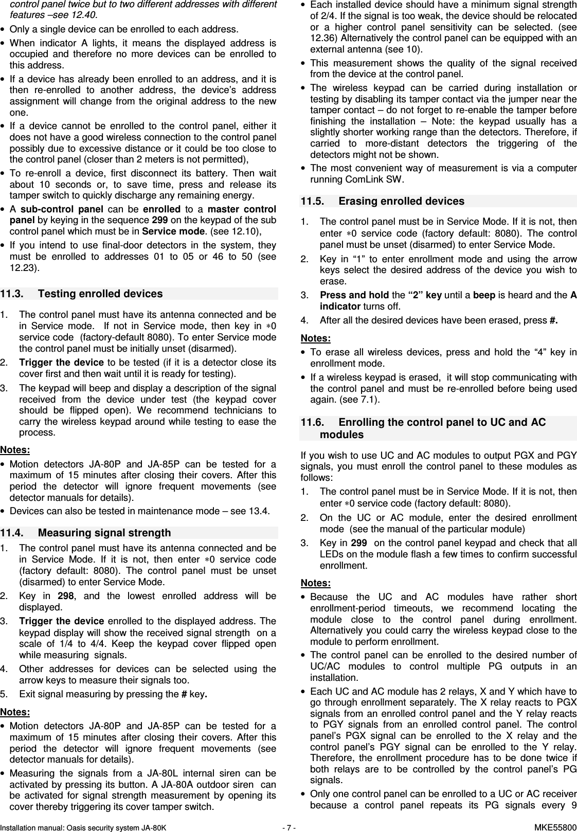 Installation manual: Oasis security system JA-80K   - 7 -   MKE55800  control panel twice but to two different addresses with different features &ndash;see 12.40.  &bull;  Only a single device can be enrolled to each address. &bull;  When  indicator  A  lights,  it  means  the  displayed  address  is occupied  and  therefore  no  more  devices  can  be  enrolled  to this address.  &bull;  If a device has already been enrolled to an address, and it is then  re-enrolled  to  another  address,  the  device&rsquo;s  address assignment  will  change  from the  original  address  to  the  new one. &bull;  If  a  device  cannot  be  enrolled  to  the  control  panel,  either  it does not have a good wireless connection to the control panel possibly due to excessive distance or it could be too close to the control panel (closer than 2 meters is not permitted),  &bull;  To  re-enroll  a  device,  first  disconnect  its  battery.  Then  wait about  10  seconds  or,  to  save  time,  press  and  release  its tamper switch to quickly discharge any remaining energy. &bull;  A  sub-control  panel  can  be  enrolled  to  a  master  control panel by keying in the sequence 299 on the keypad of the sub control panel which must be in Service mode. (see 12.10), &bull;  If  you  intend  to  use  final-door  detectors  in  the  system,  they must  be  enrolled  to  addresses  01  to  05  or  46  to  50  (see 12.23).    11.3.  Testing enrolled devices  1.  The control panel must have its antenna connected and be in  Service  mode.    If  not  in  Service  mode,  then  key  in  &lowast;0 service code  (factory-default 8080). To enter Service mode the control panel must be initially unset (disarmed). 2.  Trigger the device to be tested (if it is a detector close its cover first and then wait until it is ready for testing). 3.  The keypad will beep and display a description of the signal received  from  the  device  under  test  (the  keypad  cover should  be  flipped  open).  We  recommend  technicians  to carry the  wireless keypad around  while testing to  ease  the process.  Notes: &bull;  Motion  detectors  JA-80P  and  JA-85P  can  be  tested  for  a maximum  of  15  minutes  after  closing  their  covers.  After  this period  the  detector  will  ignore  frequent  movements  (see detector manuals for details). &bull;  Devices can also be tested in maintenance mode &ndash; see 13.4.  11.4.  Measuring signal strength  1.  The control panel must have its antenna connected and be in  Service  Mode.  If  it  is  not,  then  enter  &lowast;0  service  code (factory  default:  8080).  The  control  panel  must  be  unset (disarmed) to enter Service Mode.  2.  Key  in  298,  and  the  lowest  enrolled  address  will  be displayed.  3.  Trigger the device enrolled to the displayed address. The keypad display will show the received signal strength  on a scale  of  1/4  to  4/4.  Keep  the  keypad  cover  flipped  open while measuring  signals. 4.  Other  addresses  for  devices  can  be  selected  using  the arrow keys to measure their signals too.  5.  Exit signal measuring by pressing the # key.   Notes: &bull;  Motion  detectors  JA-80P  and  JA-85P  can  be  tested  for  a maximum  of  15  minutes  after  closing  their  covers.  After  this period  the  detector  will  ignore  frequent  movements  (see detector manuals for details). &bull;  Measuring  the  signals  from  a  JA-80L  internal  siren  can  be activated by pressing its button. A JA-80A outdoor siren  can be  activated  for  signal  strength  measurement  by  opening  its cover thereby triggering its cover tamper switch.  &bull;  Each installed device should have a minimum signal strength of 2/4. If the signal is too weak, the device should be relocated or  a  higher  control  panel  sensitivity  can  be  selected.  (see 12.36) Alternatively the control panel can be equipped with an external antenna (see 10). &bull;  This  measurement  shows  the  quality  of  the  signal  received from the device at the control panel. &bull;  The  wireless  keypad  can  be  carried  during  installation  or testing by disabling its tamper contact via the jumper near the tamper contact &ndash; do not forget to re-enable the tamper before finishing  the  installation  &ndash;  Note:  the  keypad  usually  has  a slightly shorter working range than the detectors. Therefore, if carried  to  more-distant  detectors  the  triggering  of  the detectors might not be shown. &bull;  The most convenient  way of measurement is via a  computer running ComLink SW.  11.5.  Erasing enrolled devices   1.  The control panel must be in Service Mode. If it is not, then enter  &lowast;0  service  code  (factory  default:  8080).  The  control panel must be unset (disarmed) to enter Service Mode. 2.  Key  in  &ldquo;1&rdquo;  to  enter  enrollment  mode  and  using  the  arrow keys  select  the  desired  address  of  the  device  you  wish  to erase. 3.  Press and hold the &ldquo;2&rdquo; key until a beep is heard and the A indicator turns off. 4.  After all the desired devices have been erased, press #.    Notes: &bull;  To  erase  all  wireless  devices,  press  and  hold  the  &ldquo;4&rdquo;  key  in enrollment mode.  &bull;  If a wireless keypad is erased,  it will stop communicating with the  control  panel  and  must  be  re-enrolled  before  being  used again. (see 7.1).    11.6.  Enrolling the control panel to UC and AC modules  If you wish to use UC and AC modules to output PGX and PGY signals,  you  must  enroll  the  control  panel  to  these  modules  as follows:  1.  The control panel must be in Service Mode. If it is not, then enter &lowast;0 service code (factory default: 8080). 2.  On  the  UC  or  AC  module,  enter  the  desired  enrollment mode  (see the manual of the particular module) 3.  Key in 299  on the control panel keypad and check that all LEDs on the module flash a few times to confirm successful enrollment.  Notes: &bull;  Because  the  UC  and  AC  modules  have  rather  short enrollment-period  timeouts,  we  recommend  locating  the module  close  to  the  control  panel  during  enrollment. Alternatively you could carry the wireless keypad close to the module to perform enrollment. &bull;  The  control  panel  can  be  enrolled  to  the  desired  number  of UC/AC  modules  to  control  multiple  PG  outputs  in  an installation. &bull;  Each UC and AC module has 2 relays, X and Y which have to go through enrollment separately. The X relay reacts to PGX signals from an enrolled control panel and the  Y relay  reacts to  PGY  signals  from  an  enrolled  control  panel.  The  control panel&rsquo;s  PGX  signal  can  be  enrolled  to  the  X  relay  and  the control  panel&rsquo;s  PGY  signal  can  be  enrolled  to  the  Y  relay. Therefore,  the  enrollment  procedure  has  to  be  done  twice  if both  relays  are  to  be  controlled  by  the  control  panel&rsquo;s  PG signals. &bull;  Only one control panel can be enrolled to a UC or AC receiver because  a  control  panel  repeats  its  PG  signals  every  9 