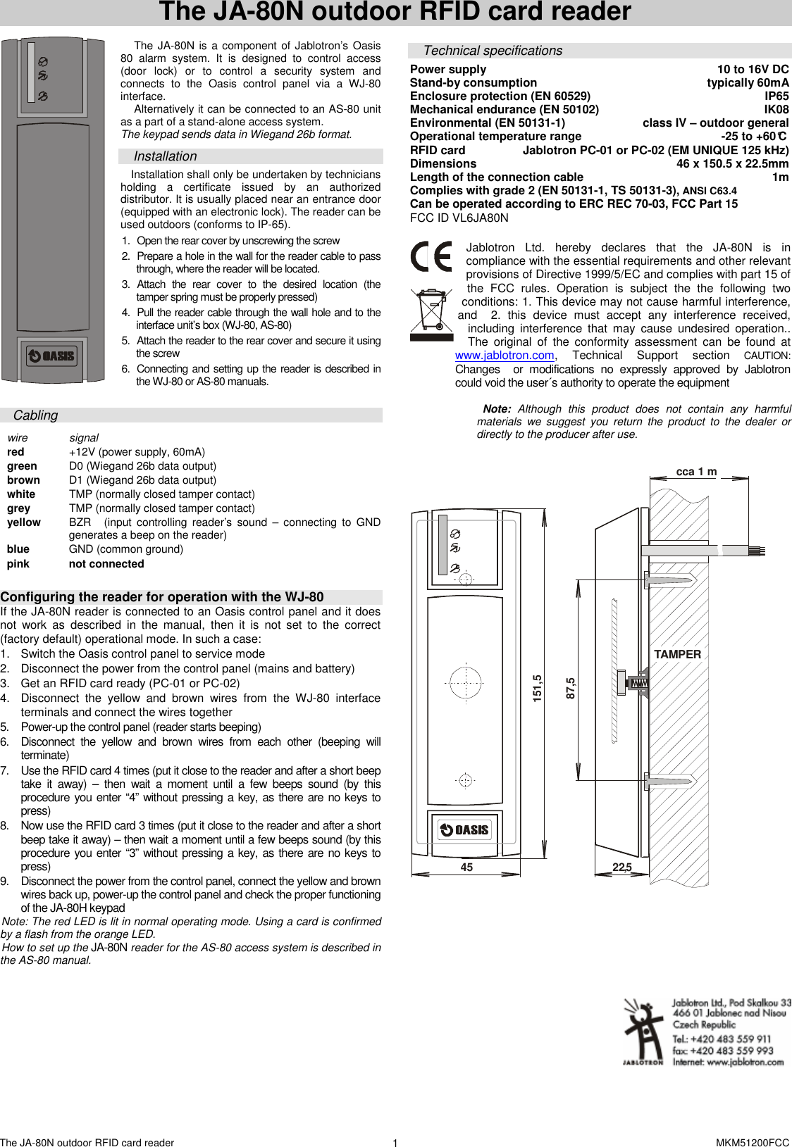 The JA-80N outdoor RFID card reader    MKM51200FCC 1 The JA-80N outdoor RFID card reader   The JA-80N is a component of Jablotron&rsquo;s Oasis 80  alarm  system.  It  is  designed  to  control  access (door  lock)  or  to  control  a  security  system  and connects  to  the  Oasis  control  panel  via  a  WJ-80 interface.  Alternatively it can be connected to an AS-80 unit as a part of a stand-alone access system. The keypad sends data in Wiegand 26b format.   Installation Installation shall only be undertaken by technicians holding  a  certificate  issued  by  an  authorized distributor. It is usually placed near an entrance door (equipped with an electronic lock). The reader can be used outdoors (conforms to IP-65).    1.  Open the rear cover by unscrewing the screw  2.  Prepare a hole in the wall for the reader cable to pass through, where the reader will be located. 3.  Attach  the  rear  cover  to  the  desired  location  (the tamper spring must be properly pressed)  4.  Pull the reader cable through the wall hole and to the interface unit&rsquo;s box (WJ-80, AS-80) 5.  Attach the reader to the rear cover and secure it using the screw 6.  Connecting and setting up the reader is described in the WJ-80 or AS-80 manuals.  Cabling  wire  signal red   +12V (power supply, 60mA)  green   D0 (Wiegand 26b data output) brown   D1 (Wiegand 26b data output) white   TMP (normally closed tamper contact) grey  TMP (normally closed tamper contact)  yellow   BZR (input  controlling  reader&rsquo;s  sound  &ndash;  connecting to  GND generates a beep on the reader)  blue  GND (common ground) pink  not connected   Configuring the reader for operation with the WJ-80 If the JA-80N reader is connected to an Oasis control panel and it does not  work  as  described  in  the  manual,  then  it  is  not  set  to  the  correct (factory default) operational mode. In such a case:   1.  Switch the Oasis control panel to service mode 2.  Disconnect the power from the control panel (mains and battery) 3.  Get an RFID card ready (PC-01 or PC-02) 4.  Disconnect  the  yellow  and  brown  wires  from  the  WJ-80  interface terminals and connect the wires together 5.  Power-up the control panel (reader starts beeping)  6.  Disconnect  the  yellow  and  brown  wires  from  each  other  (beeping  will terminate)  7.  Use the RFID card 4 times (put it close to the reader and after a short beep take  it  away)  &ndash;  then  wait  a  moment  until  a  few  beeps  sound  (by  this procedure you enter &ldquo;4&rdquo; without pressing a key, as there are no keys to press) 8.  Now use the RFID card 3 times (put it close to the reader and after a short beep take it away) &ndash; then wait a moment until a few beeps sound (by this procedure you enter &ldquo;3&rdquo; without pressing a key, as there are no keys to press) 9.  Disconnect the power from the control panel, connect the yellow and brown wires back up, power-up the control panel and check the proper functioning of the JA-80H keypad   Note: The red LED is lit in normal operating mode. Using a card is confirmed by a flash from the orange LED. How to set up the JA-80N reader for the AS-80 access system is described in the AS-80 manual.  Technical specifications Power supply  10 to 16V DC  Stand-by consumption   typically 60mA Enclosure protection (EN 60529)  IP65 Mechanical endurance (EN 50102)  IK08 Environmental (EN 50131-1)   class IV &ndash; outdoor general Operational temperature range  -25 to +60&deg;C  RFID card  Jablotron PC-01 or PC-02 (EM UNIQUE 125 kHz) Dimensions  46 x 150.5 x 22.5mm Length of the connection cable  1m Complies with grade 2 (EN 50131-1, TS 50131-3), ANSI C63.4                    Can be operated according to ERC REC 70-03, FCC Part 15 FCC ID VL6JA80N  Jablotron  Ltd.  hereby  declares  that  the  JA-80N is  in compliance with the essential requirements and other relevant provisions of Directive 1999/5/EC and complies with part 15 of the  FCC  rules.  Operation  is  subject  the  the  following  two conditions: 1. This device may not cause harmful interference, and    2.  this  device  must  accept  any  interference  received, including  interference  that  may  cause  undesired  operation.. The  original  of  the  conformity  assessment  can  be  found  at www.jablotron.com,  Technical  Support  section CAUTION: Changes    or  modifications  no  expressly  approved  by  Jablotron could void the user&acute;s authority to operate the equipment     Note:  Although  this  product  does  not  contain  any  harmful materials  we  suggest  you  return  the  product  to  the  dealer  or directly to the producer after use.    TAMPER22,545151,587,5cca 1 m     