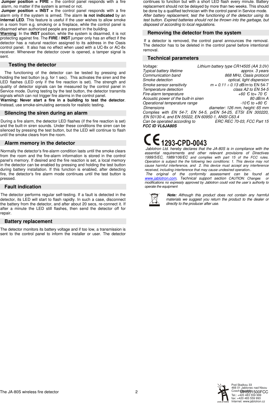 The JA-80S wireless fire detector    MHS51500FCC 2 Jumper  position  =  FIRE  =  the  control  panel  responds  with  a  fire alarm, no matter if the system is armed or not.  Jumper  position  = INST  =  the  control  panel  responds  with  a  fire alarm only if the system is armed. The alarm is not indicated by an internal LED. This feature is useful if the user wishes to allow smoke in a room from e.g. smoking or a fireplace, while the control panel is disarmed when authorized people are present in the building. Warning: In the INST position, while the system is disarmed, it is not protecting against fire. The FIRE / INST jumper only has an effect if the detector  has  a  natural  reaction  assigned to  its  address  in  the  Oasis control panel.  It also has no effect when used with a UC-8x or AC-8x receiver. Whenever the detector  cover is opened,  a tamper signal is sent.       Testing the detector  The  functioning  of  the  detector  can  be  tested  by  pressing  and holding the test button (e.g. for 1 sec).  This activates the siren and the LED  flashes  (LED  only  if  the  fire  reaction  is  set).  The  strength  and quality  of  detector  signals  can  be  measured  by  the  control  panel  in Service mode. During testing by the test button, the detector transmits signals which can not trigger fire alarms in the control panel.  Warning:  Never  start  a  fire  in  a  building  to  test  the  detector. Instead, use smoke-simulating aerosols for realistic testing. Silencing the siren during an alarm During a fire alarm, the detector LED flashes (if the fire reaction is set) and the built-in siren sounds. Under these conditions the siren can be silenced by pressing the test button, but the LED will continue to flash until the smoke clears from the room.  Alarm memory in the detector Normally the detector&rsquo;s fire-alarm condition lasts until the smoke clears from  the  room  and the  fire-alarm  information  is  stored  in  the  control panel&lsquo;s memory. If desired and the fire reaction is set, a local memory in the detector can be enabled by pressing and holding the test button during  battery  installation.  If  this  function  is  enabled,  after  detecting fire,  the  detector&lsquo;s  fire  alarm  mode  continues  until  the  test  button  is pressed. Fault indication The detector performs regular self-testing. If a fault is detected in the detector, its LED will start to flash rapidly. In such a case, disconnect the battery from the detector, and after about 20 secs, re-connect it. If after  a  minute  the  LED  still  flashes,  then  send  the  detector  off  for repair. Battery replacement The detector monitors its battery voltage and if too low, a transmission is sent  to  the  control  panel  to  inform  the  installer  or  user.  The  detector continues to function but with a short LED flash every minute. Battery replacement should not be delayed by more than two weeks. This should be done by a qualified technician with the control panel in Service mode. After battery replacement, test the functioning of the detector using its test button. Expired batteries should not be thrown into the garbage, but disposed of according to local regulations.  Removing the detector from the system  If  a  detector  is  removed,  the  control  panel  announces  the  removal. The detector has to be deleted in the control panel before intentional removal. Technical parameters Voltage:  Lithium battery type CR14505 (AA 3.0V) Typical battery lifetime  approx. 3 years Communication band  868 MHz, Oasis protocol Smoke detection  optical, light dispersion Smoke sensor sensitivity   m = 0.11 &divide; 0.13 dB/m to EN 54-7 Temperature detection  class A2 to EN 54-5 Fire-alarm temperature  +60 &deg;C to+ 70 &deg;C  Acoustic power of the built-in siren  80 dB/m A   Operational temperature range  -10&deg;C to +80 &deg;C  Dimensions   diameter: 126 mm, height: 65 mm Complies  with  EN  54-7,  EN  54-5,  prEN  54-25,  ETSI  EN  300220,  EN 50130-4, and EN 55022, EN 60950-1, ANSI C63.4 Can be operated according to  ERC REC 70-03, FCC Part 15 FCC ID VL6JA80S    Jablotron Ltd. hereby declares that the JA-80S is in compliance with the essential  requirements  and  other  relevant  provisions  of  Directives 1999/5/EC,  1989/106/EC and  complies  with  part  15  of  the  FCC  rules. Operation  is  subject  the  the  following  two  conditions:  1.  This  device  may  not cause  harmful  interference,  and    2.  this  device  must  accept  any  interference received, including interference that may cause undesired operation..  The  original  of  the  conformity  assessment  can  be  found  at www.jablotron.com,  Technical  support  section  CAUTION:  Changes    or modifications no expressly approved by Jablotron could void the user&acute;s authority to operate the equipment    Note:  Although  this  product  does  not  contain  any  harmful materials we suggest you return  the  product to the dealer  or directly to the producer after use.     Internet: www.jablotron.czTel.: +420 483 559 999  fax: +420 483 559 993Pod Skalkou 33 466 01 Jablonec nad NisouCzech Republic 