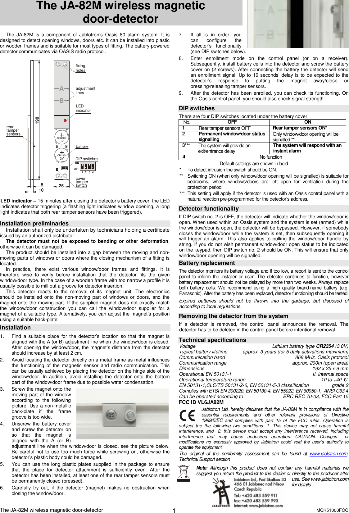 The JA-82M wireless magnetic door-detector       MCK51000FCC  1 The JA-82M wireless magnetic               door-detector   The  JA-82M  is  a  component  of  Jablotron&rsquo;s  Oasis  80  alarm  system.  It  is designed to detect opening windows, doors etc. It can be installed into plastic or wooden frames and is suitable for most types of fitting. The battery-powered detector communicates via OASIS radio protocol.  1234ON+CR 23543V+CR 23543VAB51901025batteryLEDindicatorreartampersensorsDIP switchescovertamper switchadjustmentlinesfixingholes1234ONOFF  LED indicator &ndash; 15 minutes after closing the detector&rsquo;s battery cover, the LED indicates detector triggering (a flashing light indicates window opening, a long light indicates that both rear tamper sensors have been triggered).  Installation preliminaries Installation shall only be undertaken by technicians holding a certificate issued by an authorized distributor.  The detector must not be  exposed to bending  or  other deformation, otherwise it can be damaged. The product should be  installed into a gap between the moving and non-moving parts of windows or doors where the closing mechanism of a fitting is located. In  practice,  there  exist  various  window/door  frames  and  fittings.  It  is therefore  wise  to  verify  before  installation  that  the  detector  fits  the  given window/door type. In the case of a wooden frame with too narrow a profile it is usually possible to mill out a groove for detector insertion. This  detector  reacts  to  the  removal  of  its  magnet  unit.  The  electronics should  be  installed  onto  the  non-moving  part  of  windows  or  doors,  and the magnet onto the moving part. If the supplied magnet does not exactly match the  window/door  construction  you  can  call  the  window/door  supplier  for  a magnet of a suitable type. Alternatively, you can adjust the magnet&rsquo;s position using a suitable back-plate. Installation   1.  Find  a  suitable  place  for  the  detector&rsquo;s  location so  that  the  magnet  is aligned with the A (or B) adjustment line when the window/door is closed. After opening the window/door, the magnet&rsquo;s distance from the detector should increase by at least 2 cm. 2.  Avoid locating the detector directly on a metal frame as metal influences the  functioning  of  the  magnetic  sensor  and  radio  communication.  This can be usually achieved by placing the detector on the hinge side of the window/door.  In  addition,  avoid  installing  the  detector  onto  the  bottom part of the window/door frame due to possible water condensation. 3.  Screw the magnet onto the moving part of  the window according  to  the  following picture. Use a non-metallic back-plate  if  the  frame groove is too wide. 4.  Unscrew  the  battery  cover and  screw the  detector  on so  that  the  magnet  is aligned  with  the  A  (or  B) adjustment line when the window/door is closed, see the picture below. Be careful not to use too  much force while screwing on,  otherwise the detector&rsquo;s plastic body could be damaged. 5.  You can use the  long plastic plates supplied in the  package to  ensure that  the  place  for  detector  attachment  is  sufficiently  even.  After  the detector has been installed, at least one of the rear tamper sensors must be permanently closed (pressed). 6.  Carefully  try  out,  if  the  detector  (magnet)  makes  no  obstruction  when closing the window/door. 7.  If  all  is  in  order,  you can  configure  the detector&rsquo;s  functionality (see DIP switches below). 8.  Enter  enrollment  mode  on  the  control  panel  (or  on  a  receiver). Subsequently, install battery cells into the detector and screw the battery cover on (2 screws). After connecting the battery the detector will send an enrollment signal. Up to  10 seconds&rsquo; delay is to be  expected to the detector&rsquo;s  response  to  putting  the  magnet  away/close  or pressing/releasing tamper sensors. 9.  After the detector has been enrolled, you can check its functioning. On the Oasis control panel, you should also check signal strength.  DIP switches There are four DIP switches located under the battery cover: No.  OFF  ON 1  Rear tamper sensors OFF  Rear tamper sensors ON*  2  Permanent window/door status signalling Only window/door opening will be signalled ** 3***  The system will provide an exit/entrance delay  The system will respond with an instant alarm 4  No function                                  Default settings are shown in bold *  To detect intrusion the switch should be ON. **  Switching ON (when only window/door opening will be signalled) is suitable for bedrooms,  where  windows/doors  are  left  open  for  ventilation  during  the protection period. ***  This setting will apply if the detector is used with an Oasis control panel with a natural reaction pre-programmed for the detector&rsquo;s address.  Detector functionality  If DIP switch no. 2 is OFF, the detector will indicate whether the window/door is open. When used within an Oasis system and the system is set (armed) while the window/door is open, the detector will be bypassed. However, if somebody closes the window/door while the system is set, then subsequently opening it will trigger  an alarm. This  also applies to  pulling the  window/door handle by string. If you do not wish permanent window/door open status to be indicated on the keypad, then DIP switch no. 2 should be ON. This will ensure that only window/door opening will be signalled. Battery replacement The detector monitors its battery voltage and if too low, a report is sent to the control panel  to  inform  the  installer  or  user.  The  detector  continues  to  function,  however battery replacement should not be delayed by more than two weeks. Always replace both  battery  cells.  We  recommend  using  a  high  quality  brand-name  battery  (e.g. Panasonic). After the battery has been replaced, detector functioning should be tested. Expired  batteries  should  not  be  thrown  into  the  garbage,  but  disposed  of according to local regulations.  Removing the detector from the system If  a  detector  is  removed,  the  control  panel  announces  the  removal.  The detector has to be deleted in the control panel before intentional removal.    Technical specifications Voltage  Lithium battery type CR2354 (3.0V) Typical battery lifetime  approx. 3 years (for 5 daily activations maximum) Communication band  868 MHz, Oasis protocol Communication range  approx. 200m (open area) Dimensions   192 x 25 x 9 mm Operational EN 50131-1   II. internal space Operational temperature range  -10 to +40 &deg;C EN 50131-1,CLC/TS 50131-2-6, EN 50131-5-3 classification   grade 2 Complies with ETSI EN 300220, EN 50130-4, EN 55022, EN 60950-1,  ANSI C63.4 Can be operated according to  ERC REC 70-03, FCC Part 15 FCC ID VL6JA82M Jablotron Ltd. hereby declares that the JA-82M is in compliance with the   essential  requirements  and  other  relevant  provisions  of  Directive 1999/5/EC and  complies  with  part  15  of  the  FCC  rules.  Operation  is subject  the  the  following  two  conditions:  1.  This  device  may  not  cause  harmful interference,  and    2.  this  device  must  accept  any  interference  received, including interference  that  may  cause  undesired  operation. CAUTION:  Changes    or modifications  no  expressly  approved  by  Jablotron  could  void  the  user&acute;s  authority  to operate the equipment The  original  of  the  conformity  assessment  can  be  found  at  www.jablotron.com, Technical Support section   Note:  Although  this  product  does  not  contain  any  harmful  materials  we suggest you return the product to the dealer or directly to the producer after use. See www.jablotron.com for details. 