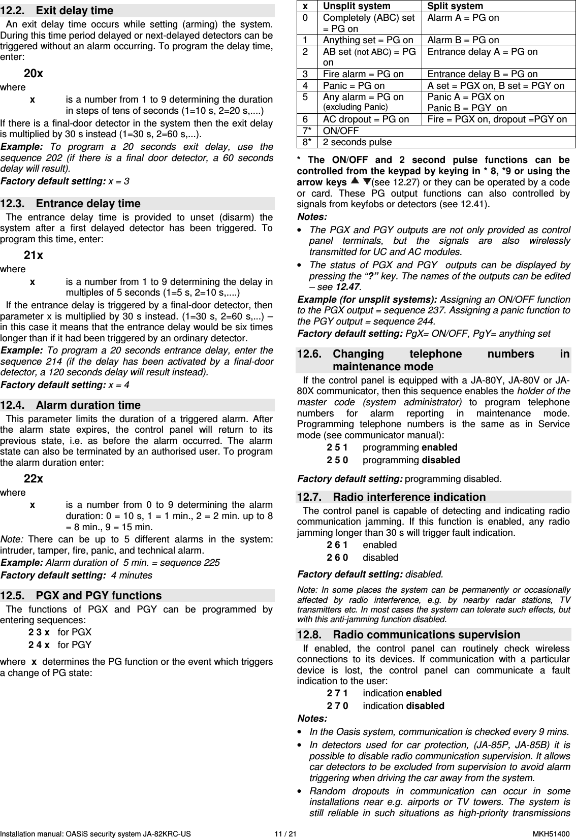 Installation manual: OASiS security system JA-82KRC-US    11 / 21  MKH51400 12.2.  Exit delay time   An  exit  delay  time  occurs  while  setting  (arming)  the  system. During this time period delayed or next-delayed detectors can be triggered without an alarm occurring. To program the delay time, enter: 20x where x  is a number from 1 to 9 determining the duration in steps of tens of seconds (1=10 s, 2=20 s,....) If there is a final-door detector in the system then the exit delay is multiplied by 30 s instead (1=30 s, 2=60 s,...). Example:  To  program  a  20  seconds  exit  delay,  use  the sequence  202  (if  there  is  a  final  door  detector,  a  60  seconds delay will result).  Factory default setting: x = 3   12.3.  Entrance delay time   The  entrance  delay  time  is  provided  to  unset  (disarm)  the system  after  a  first  delayed  detector  has  been  triggered.  To program this time, enter: 21x where x  is a number from 1 to 9 determining the delay in multiples of 5 seconds (1=5 s, 2=10 s,....) If the entrance delay is triggered by a final-door detector, then parameter x is multiplied by 30 s instead. (1=30 s, 2=60 s,...) &ndash; in this case it means that the entrance delay would be six times longer than if it had been triggered by an ordinary detector.   Example:  To  program  a  20 seconds  entrance  delay,  enter  the sequence  214  (if  the  delay  has  been  activated  by  a  final-door detector, a 120 seconds delay will result instead). Factory default setting: x = 4   12.4.  Alarm duration time This  parameter  limits  the  duration  of  a  triggered  alarm.  After the  alarm  state  expires,  the  control  panel  will  return  to  its previous  state,  i.e.  as  before  the  alarm  occurred.  The  alarm state can also be terminated by an authorised user. To program the alarm duration enter:  22x where x  is a  number  from  0  to  9  determining  the  alarm duration: 0 = 10 s, 1 = 1 min., 2 = 2 min. up to 8 = 8 min., 9 = 15 min.   Note:  There  can  be  up  to  5  different  alarms  in  the  system: intruder, tamper, fire, panic, and technical alarm.    Example: Alarm duration of  5 min. = sequence 225 Factory default setting:  4 minutes  12.5.  PGX and PGY functions   The  functions  of  PGX  and  PGY  can  be  programmed  by entering sequences: 2 3 x   for PGX 2 4 x   for PGY  where  x  determines the PG function or the event which triggers a change of PG state:  x  Unsplit system  Split system 0  Completely (ABC) set = PG on Alarm A = PG on 1  Anything set = PG on  Alarm B = PG on 2  AB set (not ABC) = PG on Entrance delay A = PG on 3  Fire alarm = PG on  Entrance delay B = PG on 4  Panic = PG on  A set = PGX on, B set = PGY on 5  Any alarm = PG on (excluding Panic) Panic A = PGX on Panic B = PGY  on 6  AC dropout = PG on  Fire = PGX on, dropout =PGY on  7*  ON/OFF   8*  2 seconds pulse    *  The  ON/OFF  and  2  second  pulse  functions  can  be controlled from the keypad by keying in * 8, *9 or using the arrow keys    (see 12.27) or they can be operated by a code or  card.  These  PG  output  functions  can  also  controlled  by signals from keyfobs or detectors (see 12.41). Notes:  &bull; The  PGX  and PGY  outputs are  not only  provided as  control panel  terminals,  but  the  signals  are  also  wirelessly transmitted for UC and AC modules. &bull; The  status  of  PGX  and  PGY    outputs  can  be  displayed  by pressing the &ldquo;?&rdquo; key. The names of the outputs can be edited  &ndash; see 12.47. Example (for unsplit systems): Assigning an ON/OFF function to the PGX output = sequence 237. Assigning a panic function to the PGY output = sequence 244. Factory default setting: PgX= ON/OFF, PgY= anything set  12.6.  Changing  telephone  numbers  in maintenance mode If the control panel  is  equipped with a  JA-80Y, JA-80V or JA-80X communicator, then this sequence enables the holder of the master  code  (system  administrator)  to  program  telephone numbers  for  alarm  reporting  in  maintenance  mode. Programming  telephone  numbers  is  the  same  as  in  Service mode (see communicator manual): 2 5 1  programming enabled 2 5 0  programming disabled  Factory default setting: programming disabled.  12.7.  Radio interference indication The  control  panel  is capable  of  detecting  and indicating  radio communication  jamming.  If  this  function  is  enabled,  any  radio jamming longer than 30 s will trigger fault indication. 2 6 1  enabled 2 6 0  disabled   Factory default setting: disabled.  Note:  In  some  places  the  system  can  be  permanently  or  occasionally  affected  by  radio  interference,  e.g.  by  nearby  radar  stations,  TV transmitters etc. In most cases the system can tolerate such effects, but with this anti-jamming function disabled.  12.8.  Radio communications supervision If  enabled,  the  control  panel  can  routinely  check  wireless connections  to  its  devices.  If  communication  with  a  particular device  is  lost,  the  control  panel  can  communicate  a  fault indication to the user:   2 7 1  indication enabled 2 7 0  indication disabled  Notes:  &bull; In the Oasis system, communication is checked every 9 mins. &bull; In  detectors  used  for  car  protection,  (JA-85P,  JA-85B)  it  is possible to disable radio communication supervision. It allows car detectors to be excluded from supervision to avoid alarm triggering when driving the car away from the system. &bull; Random  dropouts  in  communication  can  occur  in  some installations  near  e.g.  airports  or  TV  towers.  The  system  is still  reliable  in  such  situations  as  high-priority  transmissions 