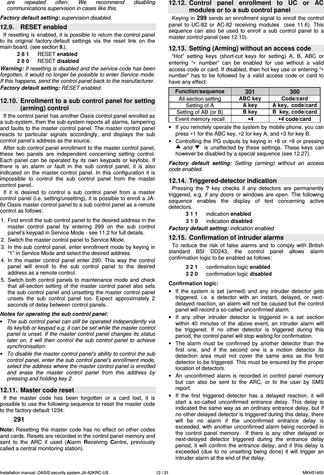 Installation manual: OASiS security system JA-82KRC-US    12 / 21  MKH51400 are  repeated  often.  We  recommend  disabling communications supervision in cases like this.  Factory default setting: supervision disabled. 12.9.  RESET enabled If resetting is enabled, it is possible to return the control panel to  its  original  factory-default  settings  via  the  reset  link  on  the main board. (see section 9.). 2 8 1  RESET enabled 2 8 0  RESET disabled  Warning: If resetting is disabled and the service code has been forgotten, it would no longer be possible to enter Service mode. If this happens, send the control panel back to the manufacturer. Factory default setting: RESET enabled.   12.10.  Enrollment to a sub control panel for setting (arming) control   If the control panel has another Oasis control panel enrolled as a sub-system, then the sub-system reports all alarms, tampering and faults to the master control panel. The master control panel reacts  to  particular  signals  accordingly,  and  displays  the  sub control panel&rsquo;s address as the source.  After sub control panel enrollment to the master control panel, these  two  panels  are  independent  concerning  setting  control. Each  panel can  be  operated  by  its  own  keypads  or  keyfobs.  If there  is  an  alarm  or  fault  in  the  sub  control  panel,  it  is  also indicated  on the  master  control  panel.  In  this configuration  it is impossible  to  control  the  sub  control  panel  from  the  master control panel.. If  it  is  desired  to  control  a  sub  control  panel  from  a  master control panel (i.e. setting/unsetting), it is possible to enroll a JA-8x Oasis master control panel to a sub control panel as a remote control as follows:  1.  First enroll the sub control panel to the desired address in the master  control  panel  by  entering  299  on  the  sub  control panel&rsquo;s keypad in Service Mode - see 11.2 for full details. 2.  Switch the master control panel to Service Mode. 3.  In the sub control panel, enter enrollment mode by keying in &ldquo;1&rdquo; in Service Mode and select the desired address. 4.  In  the  master  control  panel  enter  290.  This  way  the  control panel  will  enroll  to  the  sub  control  panel  to  the  desired address as a remote control.  5.  Switch both control  panels  to maintenance mode  and check that  all-section  setting  of the  master  control panel  also  sets the sub control panel and unsetting the master control panel unsets  the  sub  control  panel  too.  Expect  approximately  2 seconds of delay between control panels.  Notes for operating the sub control panel: &bull; The sub control panel can still be operated independently via its keyfob or keypad e.g. it can be set while the master control panel is unset. If the master control panel changes its status later  on, it  will  then  control  the  sub control  panel  to  achieve synchronisation. &bull; To disable the master control panel&rsquo;s ability to control the sub control panel, enter the sub control panel&rsquo;s enrollment mode, select the address where the master control panel is enrolled and  erase  the  master  control  panel  from  this  address  by pressing and holding key 2.   12.11.  Master code reset If  the  master  code  has  been  forgotten  or  a  card  lost,  it  is possible to use the following sequence to reset the master code to the factory-default 1234:  291  Note: Resetting  the master  code  has  no effect  on other  codes and cards. Resets are recorded in the control panel memory and sent  to  the  ARC  if  used  (Alarm  Receiving  Centre,  previously called a central monitoring station).  12.12.  Control  panel  enrollment  to  UC  or  AC modules or to a sub control panel  Keying in 299 sends an enrollment signal to enroll the control panel  to  UC-82  or  AC-82  receiving  modules    (see  11.6).  This sequence  can  also  be  used  to  enroll  a  sub  control  panel  to  a master control panel (see 12.10).   12.13.  Setting (Arming) without an access code   &ldquo;Hot&rdquo;  setting  keys  (short-cut  keys  for  setting)  A,  B,  ABC  or entering  &ldquo;&lowast;  number&rdquo;  can  be  enabled  for  use  without  a  valid access code or card. If disabled, then hot key use or entering &ldquo;&lowast; number&rdquo;  has  to  be  followed  by  a  valid  access  code  or  card  to have any effect:   Function/sequence 301  300 All-section setting  ABC key  Code/card Setting of A  A key  A key,  code/card Setting of AB (or B)  B key  B  key, code/card Event memory recall   &lowast; &lowast; &lowast; &lowast;4  &lowast;&lowast;&lowast;&lowast;4 code/card &bull;  If you remotely operate the system by mobile phone, you can press &lowast;1 for the ABC key, &lowast;2 for key A, and &lowast;3 for key B. &bull;  Controlling the PG outputs by keying in &lowast;8 or &lowast;9 or pressing   and      is  unaffected  by  these  settings.  These  keys  can however be disabled by a special sequence (see 12.27).  Factory  default  setting:  Setting  (arming)  without  an  access code enabled.   12.14.  Triggered-detector indication Pressing  the  ?  key checks  if  any  detectors  are  permanently triggered,  e.g.  if any doors or windows are  open. The following sequence  enables  the  display  of  text  concerning  active detectors.     3 1 1  indication enabled 3 1 0   indication disabled Factory default setting: indication enabled 12.15.  Confirmation of intruder alarms To  reduce  the  risk  of  false  alarms  and  to  comply  with  British standard  BSI  DD243,  the  control  panel  allows  alarm confirmation logic to be enabled as follows:    3 2 1  confirmation logic enabled 3 2 0   confirmation logic disabled  Confirmation logic: &bull;  If  the  system  is  set  (armed)  and  any  intruder  detector  gets triggered,  i.e.  a  detector  with  an  instant,  delayed,  or  next-delayed reaction, an alarm will not be caused but the control panel will record a so-called unconfirmed alarm. &bull;  If  any  other  intruder  detector  is  triggered  in  a  set  section within  40  minutes  of  the  above  event,  an  intruder alarm  will be  triggered.  If  no  other  detector  is  triggered  during  this period, the control panel will stop waiting for confirmation. &bull;  The  alarm  must  be  confirmed  by  another  detector  than  the first  one,  and  if  the  second  one  is  a  motion  detector  its detection  area  must  not  cover  the  same  area  as  the  first detector to be triggered. This must be ensured by the proper location of detectors. &bull;  An  unconfirmed  alarm  is  recorded  in  control  panel  memory but  can  also  be  sent  to  the  ARC,  or  to  the  user  by  SMS report. &bull;  If  the  first  triggered  detector  has  a  delayed  reaction,  it  will start  a  so-called  unconfirmed  entrance  delay.  This  delay  is indicated the same way as an ordinary entrance delay, but if no other delayed detector is triggered during this delay, there will  be  no  alarm  if  the  unconfirmed  entrance  delay  is exceeded, with another unconfirmed alarm being recorded in the  control  panel  memory.    If  there  is  any  other  delayed  or next-delayed  detector  triggered  during  the  entrance  delay period,  it will confirm  the entrance delay,  and if  this  delay is exceeded  (due  to  no  unsetting  being  done)  it  will  trigger  an intruder alarm at the end of the delay.  